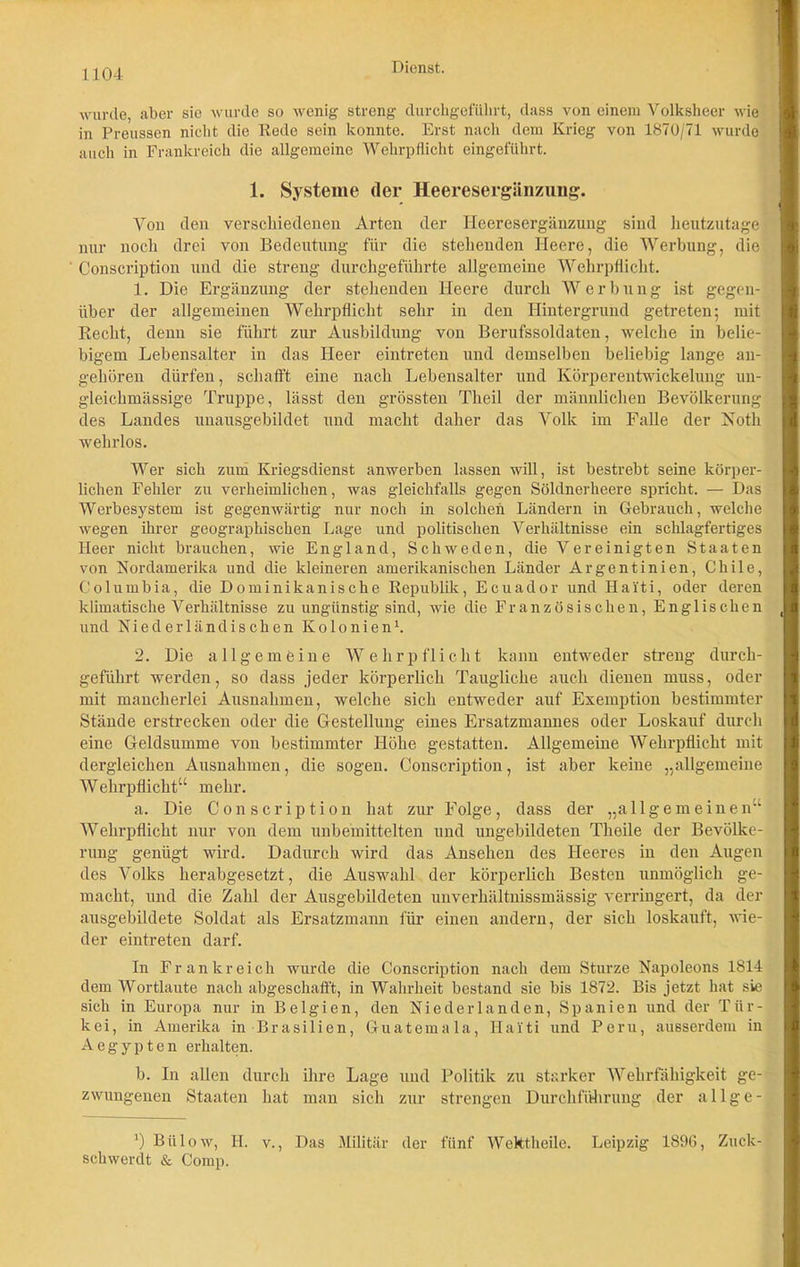 wurde, aber sie wurde so wenig streng durchgeführt, dass von einem Volksheer wie in Preussen nicht die Rede sein konnte. Erst nach dem Krieg von 1870/71 wurde auch in Frankreich die allgemeine Wehrpflicht eingeführt. 1. Systeme der Heeresergänzung. Von den verschiedenen Arten der Heeresergänzung sind heutzutage nur noch drei von Bedeutung für die stehenden Heere, die Werbung, die Conscription und die streng durchgeführte allgemeine Wehrpflicht. 1. Die Ergänzung der stehenden Heere durch Werbung ist gegen- über der allgemeinen Wehrpflicht sehr in den Hintergrund getreten; mit Recht, denn sie führt zur Ausbildung von Berufssoldaten, welche in belie- bigem Lebensalter in das Heer eintreten und demselben beliebig lange an- gehören dürfen, schafft eine nach Lebensalter und Körperentwickelung un- gleichmässige Truppe, lässt den grössten Theil der männlichen Bevölkerung des Landes unausgehildet und macht daher das Volk im Falle der Notli wehrlos. Wer sich zum Kriegsdienst anwerben lassen will, ist bestrebt seine körper- lichen Fehler zu verheimlichen, was gleichfalls gegen Söldnerheere spricht. — Das Werbesystem ist gegenwärtig nur noch in solchen Ländern in Gebrauch, welche wegen ihrer geographischen Lage und politischen Verhältnisse ein schlagfertiges Heer nicht brauchen, wie England, Schweden, die Vereinigten Staaten von Nordamerika und die kleineren amerikanischen Länder Argentinien, Chile, Columbia, die Dominikanische Republik, Ecuador und Haiti, oder deren klimatische Verhältnisse zu ungünstig sind, wie die Französischen, Englischen und Niederländischen Kolonien1. 2. Die allgemeine Wehrpflicht kann entweder streng durch- geführt werden, so dass jeder körperlich Taugliche auch dienen muss, oder mit mancherlei Ausnahmen, welche sich entweder auf Exemption bestimmter Stände erstrecken oder die Gestellung eines Ersatzmannes oder Loskauf durch eine Geldsumme von bestimmter Höhe gestatten. Allgemeine Wehrpflicht mit dergleichen Ausnahmen, die sogen. Conscription, ist aber keine „allgemeine Wehrpflicht“ mehr. a. Die Conscription hat zur Folge, dass der „allgemeinen“ AVehrpflicht nur von dem unbemittelten und ungebildeten Theile der Bevölke- rung genügt wird. Dadurch wird das Ansehen des Heeres in den Augen des Volks herabgesetzt, die Auswahl der körperlich Besten unmöglich ge- macht, und die Zahl der Ausgebildeten unverhältnissmässig verringert, da der ausgebildete Soldat als Ersatzmann für einen andern, der sich loskauft, wie- der eintreten darf. In Frankreich wurde die Conscription nach dem Sturze Napoleons 1814 dem Wortlaute nach abgeschafft, in Wahrheit bestand sie bis 1872. Bis jetzt hat sie sich in Europa nur in Belgien, den Niederlanden, Spanien und der Tür- kei, in Amerika in Brasilien, Guatemala, Haiti und Peru, ausserdem in Aegypten erhalten. h. In allen durch ihre Lage und Politik zu starker Wehrfähigkeit ge- zwungenen Staaten hat man sich zur strengen Durchführung der allge- J) Bülow, H. v., Das Militär der fünf Wektheile. Leipzig 1890, Zuck- schwerdt & Comp.