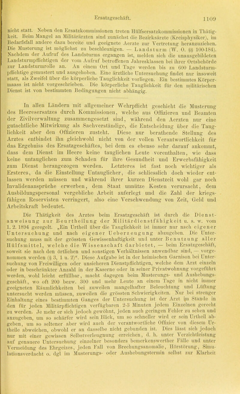 nicht statt. Neben den Ersatzkommissionen treten Hülfsersatzkommissionen in Thätig- keit. Beim Mangel an Militärärzten sind zunächst die Bezirksärzte (Kreisphysiker), im Bedarfsfall andere dazu bereite und geeignete Aerzte zur Vertretung heranzuziehen. Die Musterung ist möglichst zu beschleunigen. — Landsturm (W. 0. §§ 100-184). Nachdem der Aufruf des Landsturms ergangen ist, melden sich die unausgebildeten Landsturmpflichtigen der vom Aufruf betroffenen Jahresklassen bei ihrer Ortsbehörde zur Landsturmrolle an. An einem Ort und Tage werden bis zu 600 Landsturm- pflichtige gemustert und ausgehoben. Eine ärztliche Untersuchung findet nur insoweit statt, als Zweitel über die körperliche Tauglichkeit vorliegen. Ein bestimmtes Körper- maass ist nicht vorgeschrieben. Die körperliche Tauglichkeit für den militärischen Dienst ist von bestimmten Bedingungen nicht abhängig. In allen Ländern mit allgemeiner Wehrpflicht geschieht die Musterung des Heeresersatzes durch Kommissionen, welche aus Offizieren und Beamten der Zivilverwaltung zusammengesetzt sind, während den Aerzten nur eine gutachtliche Mitwirkung als Sachverständige, die Entscheidung über die Taug- lichkeit aber den Offizieren zusteht. Diese nur berathende Stellung des Arztes entbindet ihn gleichwohl nicht von der vollen Verantwortlichkeit für das Ergebniss des Ersatzgeschäftes, bei dem es ebenso sehr darauf ankommt, dass dem Dienst im Heere keine tauglichen Leute vorenthalten, wie dass keine imtauglichen zum Schaden für ihre Gesundheit und Erwerbsfähigkeit zum Dienst herangezogen werden. Letzteres ist fast noch wichtiger als Ersteres, da die Einstellung Untauglicher, die schliesslich doch wieder ent- lassen werden müssen und während ihrer kurzen Dienstzeit wohl gar noch Invalidenansprüche erwerben, dem Staat unnütze Kosten verursacht, dem Ausbildungspersonal vergebliche Arbeit auferlegt und die Zahl der kriegs- fähigen Reservisten verringert, also eine Verschwendung von Zeit, Geld und Arbeitskraft bedeutet. Die Thätigkeit des Arztes beim Ersatzgeschäft ist durch die Dienst- anweisung zur Beurtheilung der Militärdienstfähigkeit u. s. w. vom 1.2. 1894 geregelt. „Ein Urtheil über die Tauglichkeit ist immer nur nach eigener Untersuchung und nach eigener UeberZeugung abzugeben. Die Unter- suchung muss mit der grössten Gewissenhaftigkeit und unter Benutzung aller Hiilfsmittel, welche die Wissenschaft darbietet, — beim Ersatzgeschäft, soweit sie nacli den örtlichen und sonstigen Verhältnissen anwendbar sind, — vorge- nommen werden (§ 3, 1 u. 2)“. Diese Aufgabe ist in der heimischen Garnison bei Unter- suchung von Freiwilligen oder unsicheren Dienstpflichtigen, welche dem Arzt einzeln oder in beschränkter Anzahl in der Kaserne oder in seiner Privatwohnung vorgeführt werden, wohl leicht erfüllbar, macht dagegen beim Musterungs- und Aushebungs- geschäft, wo oft 200 bezw. 300 und mehr Leute an einem Tage in nicht immer geeigneten Räumlichkeiten bei zuweilen mangelhafter Beleuchtung und Lüftung untersucht werden müssen, zuweilen die grössten Schwierigkeiten. Nur bei strenger Einhaltung eines bestimmten Ganges der Untersuchung ist der Arzt pn Stande in den für jeden Militärpflichtigen verfügbaren 2-3 Minuten jedem Einzelnen gerecht zu werden. Je mehr er sich jedoch gewöhnt, jeden aueli geringen Fehler zu sehen und anzugeben, um so schärfer wird sein Blick, um so schneller wird er sein Urtheil ab- geben, um so seltener aber wird auch der verantwortliche Offizier von diesem Ur- theile abweichen, obwohl er an dasselbe nicht gebunden ist. Dies lässt sich jedoch nur mit einer gewissen Selbstverleugnung erreichen, d. h. unter Vcrzichtleistung auf genauere Untersuchung einzelner besonders bemerkenswerther Fälle und unter Vermeidung des Ehrgeizes, jeden Fall von Brechungsanomalie, Hörstörung, Simu- lationsverdacht o. dgl im Musterungs- oder Aushebungstermin selbst zur Klarheit