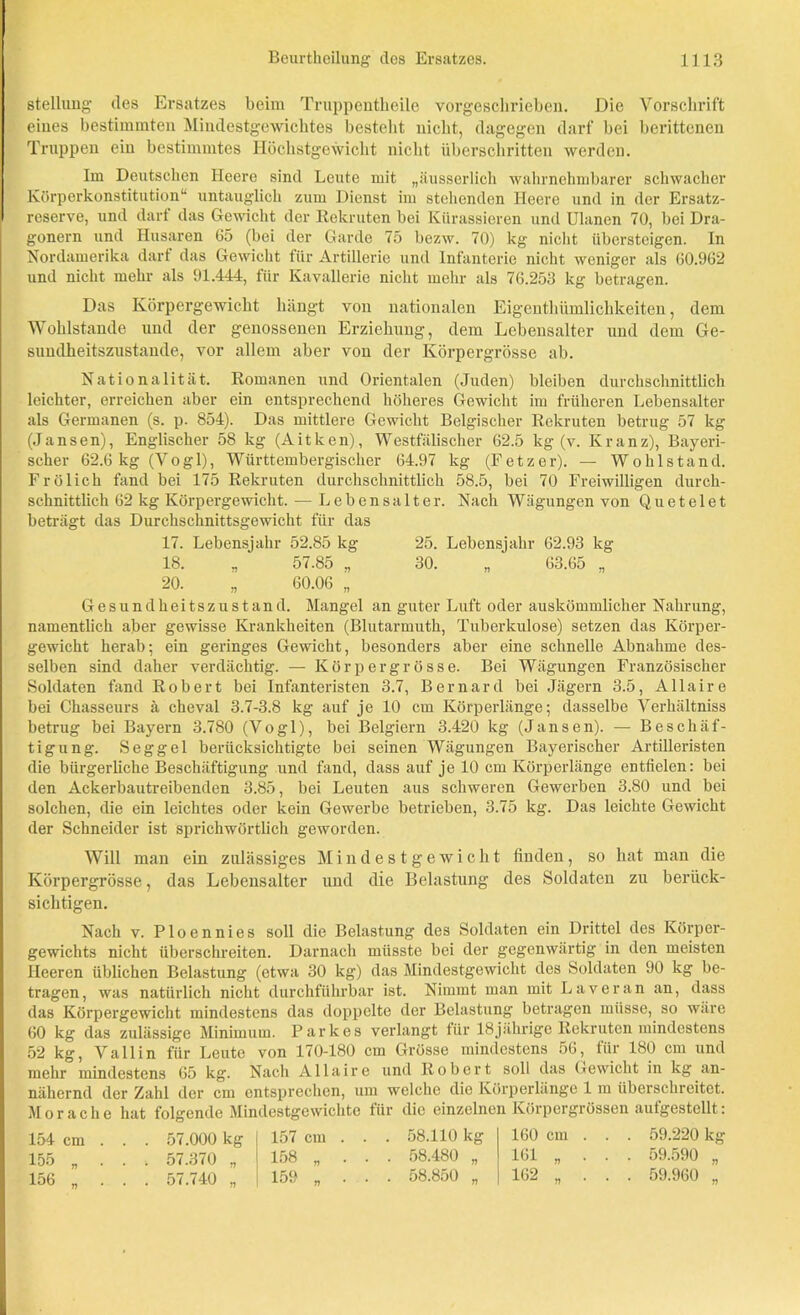 stellimg des Ersatzes beim Truppentkeile vorgeschrieben. Die Vorschrift eines bestimmten Mindestgewichtes bestellt nicht, dagegen darf bei berittenen Truppen ein bestimmtes Höchstgewicht nicht überschritten werden. Im Deutschen Heere sind Leute mit „äusserlich wahrnehmbarer schwacher Körperkonstitution1* untauglich zum Dienst im stehenden Heere und in der Ersatz- reserve, und darf das Gewicht der Rekruten bei Kürassieren und Ulanen 70, bei Dra- gonern und Husaren 05 (bei der Garde 75 bezw. 70) kg nicht übersteigen. In Nordamerika darf das Gewicht für Artillerie und Infanterie nicht weniger als 60.962 und nicht mehr als 91.444, für Kavallerie nicht mehr als 76.253 kg betragen. Das Körpergewicht hängt von nationalen Eigentümlichkeiten, dem Wohlstände und der genossenen Erziehung, dem Lebensalter und dem Ge- sundheitszustände, vor allem aber von der Körpergrösse ab. Nationalität. Romanen und Orientalen (Juden) bleiben durchschnittlich leichter, erreichen aber ein entsprechend höheres Gewicht im früheren Lebensalter als Germanen (s. p. 854). Das mittlere Gewicht Belgischer Rekruten betrug 57 kg (Jansen), Englischer 58 kg (Aitken), Westfälischer 62.5 kg (v. Kranz), Bayeri- scher 62.6 kg (Vogl), Wiirttembergiscker 64.97 kg (Fetzer). — Wohlstand. Frölich fand bei 175 Rekruten durchschnittlich 58.5, bei 70 Freiwilligen durch- schnittlich 62 kg Körpergewicht. — Lebensalter. Nach Wägungen von Quete 1 et beträgt das Durchschnittsgewicht für das 17. Lebensjahr 52.85 kg 25. Lebensjahr 62.93 kg 18. „ 57.85 „ 30. „ 63.65 „ 20. „ 60.06 „ Gesundheitszustand. Mangel an guter Luft oder auskömmlicher Nahrung, namentlich aber gewisse Krankheiten (Blutarmuth, Tuberkulose) setzen das Körper- gewicht herab; ein geringes Gewicht, besonders aber eine schnelle Abnahme des- selben sind daher verdächtig. — Kör per grosse. Bei Wägungen Französischer Soldaten fand Robert bei Infanteristen 3.7, Bernard bei Jägern 3.5, Allaire bei Chasseurs ä cheval 3.7-3.8 kg auf je 10 cm Körperlänge; dasselbe Verhältniss betrug bei Bayern 3.780 (Vogl), bei Belgiern 3.420 kg (Jansen). — Beschäf- tigung. Seggel berücksichtigte bei seinen Wägungen Bayerischer Artilleristen die bürgerliche Beschäftigung und fand, dass auf je 10 cm Körperlänge entfielen: bei den Ackerbautreibenden 3.85, bei Leuten aus schweren Gewerben 3.80 und bei solchen, die ein leichtes oder kein Gewerbe betrieben, 3.75 kg. Das leichte Gewicht der Schneider ist sprichwörtlich geworden. Will man ein zulässiges Mindestgewicht finden, so hat man die Körpergrösse, das Lebensalter und die Belastung des Soldaten zu berück- sichtigen. Nach v. Ploennies soll die Belastung des Soldaten ein Drittel des Körper- gewichts nicht überschreiten. Darnach müsste bei der gegenwärtig in den meisten Heeren üblichen Belastung (etwa 30 kg) das Mindestgewicht des Soldaten 90 kg be- tragen, was natürlich nicht durchführbar ist. Nimmt man mit L ave ran an, dass das Körpergewicht mindestens das doppelte der Belastung betragen müsse, so wäre 60 kg das zulässige Minimum. Parkes verlangt für 18jährige Rekruten mindestens 52 kg, V all in für Leute von 170-180 cm Grösse mindestens 56, für 180 cm und mehr mindestens 65 kg. Nach Allaire und Robert soll das Gewicht in kg an- nähernd der Zahl der cm entsprechen, um welche die Körperlänge 1 m überschreitet. Morache hat folgende Mindestgewichte für die einzelnen Körpergrössen aufgestellt: 154 cm . . . 57.000 kg 155 „ . . 57.370 „ 156 „ . . . 57.740 „ 157 cm . . . 58.110 kg 158 „ ... 58.480 „ 159 „ ... 58.850 „ 160 cm . . . 59.220 kg 161 „ ... 59.590 „ 162 „ ... 59.960 „