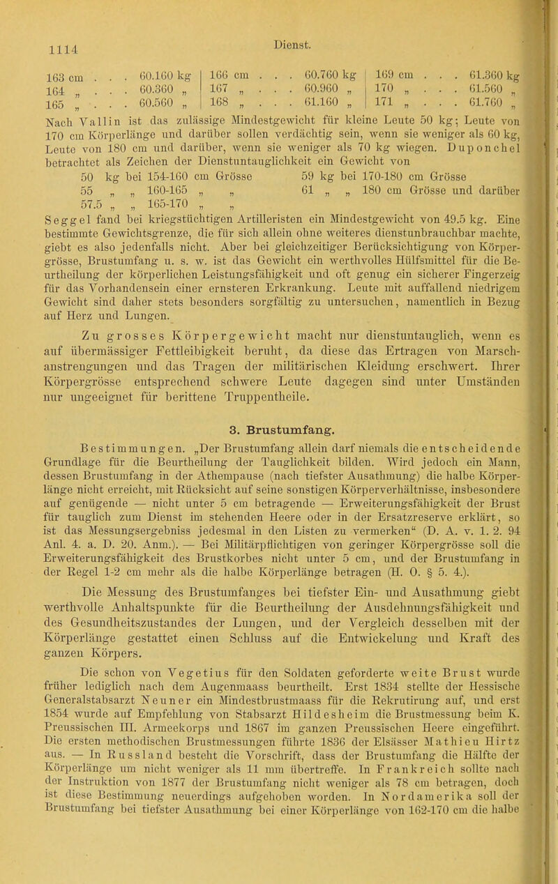 60.160 kg 60.360 „ 60.560 „ Dienst. 169 cm . 170 „ . 171 „ . 163 cm 164 „ 165 „ 166 cm . . . 60.760 kg 167 „ . . . 60.960 „ 168 „ . . . 61.160 „ 61.360 kg 61.560 „ 61.760 „ Nach Yallin ist das zulässige Mindestgewicht für kleine Leute 50 kg; Leute von 170 cm Körperlänge und darüber sollen verdächtig sein, wenn sie weniger als 60 kg, Leute von 180 cm und darüber, wenn sie weniger als 70 kg wiegen. Duponchel betrachtet als Zeichen der Dienstuntauglichkeit ein Gewicht von 50 kg bei 154-160 cm Grösse 59 kg bei 170-180 cm Grösse 55 „ „ 160-165 „ „ 61 „ „ 180 cm Grösse und darüber 57.5 „ „ 165-170 „ „ S e g g e 1 fand bei kriegstüchtigen Artilleristen ein Mindestgewicht von 49.5 kg. Eine bestimmte Gewichtsgrenze, die für sich allein ohne weiteres dienstunbrauchbar machte, < giebt es also jedenfalls nicht. Aber bei gleichzeitiger Berücksichtigung von Körper- grösse, Brustumfang u. s. w. ist das Gewicht ein werthvolles Hülfsmittel für die Be- urtheilung der körperlichen Leistungsfähigkeit und oft genug ein sicherer Fingerzeig für das Vorhandensein einer ernsteren Erkrankung. Leute mit auffallend niedrigem Gewicht sind daher stets besonders sorgfältig zu untersuchen, namentlich in Bezug auf Herz und Lungen. Zu grosses Körpergewicht macht nur dienstuntauglich, wenn es auf übermässiger Fettleibigkeit beruht, da diese das Ertragen von Marsch- anstrengungen und das Tragen der militärischen Kleidung erschwert. Ihrer Körpergrösse entsprechend schwere Leute dagegen sind unter Umständen nur ungeeignet für berittene Truppentheile. 3. Brustumfang. Bestimmungen. „Der Brustumfang allein darf niemals die entscheidende Grundlage für die Beurtheilung der Tauglichkeit bilden. Wird jedoch ein Mann, dessen Brustumfang in der Athempause (nach tiefster Ausathmung) die halbe Körper- länge nicht erreicht, mit Biicksicht auf seine sonstigen Körperverhältnisse, insbesondere auf genügende — nicht unter 5 cm betragende — Erweiterungsfähigkeit der Brust für tauglich zum Dienst im stehenden Heere oder in der Ersatzreserve erklärt, so ist das Messungsergebniss jedesmal in den Listen zu vermerken“ (D. A. v. 1. 2. 94 Anl. 4. a. D. 20. Anm.). — Bei Militärpflichtigen von geringer Körpergrösse soll die Erweiterungsfähigkeit des Brustkorbes nicht unter 5 cm, und der Brustumfang in der Hegel 1-2 cm mehr als die halbe Körperlänge betragen (H. O. § 5. 4.). Die Messung des Brustumfanges bei tiefster Ein- und Ausathmung giebt werthvolle Anhaltspunkte für die Beurtheilung der Ausdehnungsfähigkeit und des Gesundheitszustandes der Lungen, und der Vergleich desselben mit der Körperlänge gestattet einen Schluss auf die Entwickelung und Kraft des ganzen Körpers. Die schon von Vegetius für den Soldaten geforderte weite Brust wurde früher lediglich nach dem Augenmaass beurtheilt. Erst 1834 stellte der Hessische Generalstabsarzt Neuner ein Mindestbrustmaass für die Rekrutirung auf, und erst 1854 wurde auf Empfehlung von Stabsarzt Hildesheim die Brustmessung beim K. Preussischen HI. Armeekorps und 1867 im ganzen Preussischen Heere eingeführt. Die ersten methodischen Brustmessungen führte 1836 der Elsässer Mathieu Ilirtz aus. — In Russland besteht die Vorschrift, dass der Brustumfang die Hälfte der Körperlänge um nicht weniger als 11 mm übertreffe, ln Frankreich sollte nach der Instruktion von 1877 der Brustumfang nicht weniger als 78 cm betragen, doch ist diese Bestimmung neuerdings aufgehoben worden. In Nordamerika soll der Brustumfang bei tiefster Ausathmung bei einer Körperlänge von 162-170 cm die halbe