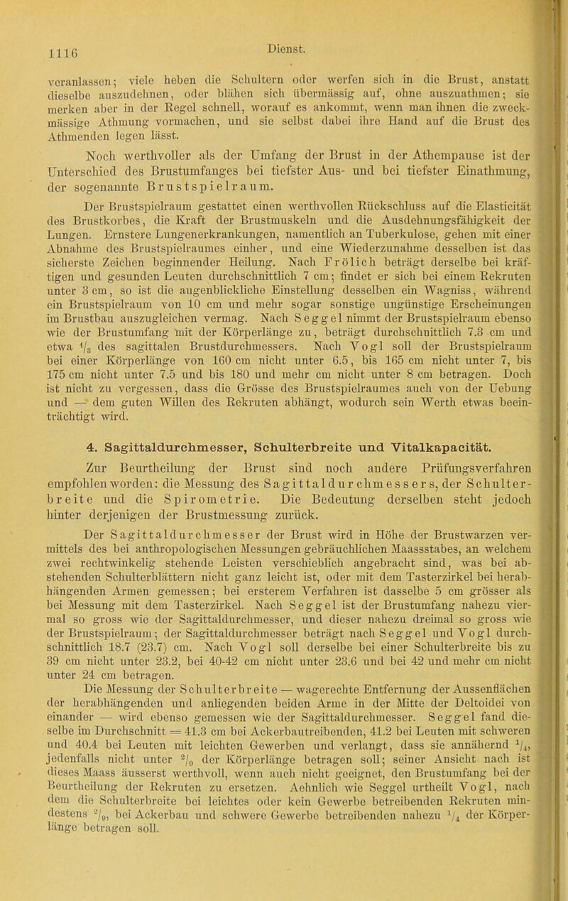 veranlassen; viele heben die Schultern oder werfen sich in die Brust, anstatt dieselbe auszudehnen, oder blähen sich übermässig auf, ohne auszuathmen; sie merken aber in der Regel schnell, worauf es ankommt, wenn man ihnen die zweck- mässige Athmung vormachen, und sie selbst dabei ihre Hand auf die Brust des Athmenden legen lässt. Noch werthvoller als der Umfang der Brust in der Athempause ist der Unterschied des Brustumfanges hei tiefster Aus- und hei tiefster Einathmung, der sogenannte Brustspielraum. Der Brustspielraum gestattet einen werthvollen Rückschluss auf die Elasticität des Brustkorbes, die Kraft der Brustmuskeln und die Ausdehnungsfähigkeit der Lungen. Ernstere Lungenerkrankungen, namentlich an Tuberkulose, gehen mit einer Abnahme des Brustspielraumes einher, und eine Wiederzunahme desselben ist das sicherste Zeichen beginnender Heilung. Nach Frölich beträgt derselbe bei kräf- tigen und gesunden Leuten durchschnittlich 7 cm; findet er sich bei einem Rekruten unter 3 cm, so ist die augenblickliche Einstellung desselben ein Wagniss, während ein Brustspielraum von 10 cm und mehr sogar sonstige ungünstige Erscheinungen im Brustbau auszugleichen vermag. Nach Seggel nimmt der Brustspielraum ebenso wie der Brustumfang 'mit der Körperlänge zu, beträgt durchschnittlich 7.3 cm und etwa '/s des sagittalen Brustdurchmessers. Nach Yogi soll der Brustspielraum bei einer Körperlänge von 160 cm nicht unter 6.5, bis 165 cm nicht unter 7, bis 175 cm nicht unter 7.5 und bis 180 und mehr cm nicht unter 8 cm betragen. Doch ist nicht zu vergessen, dass die Grösse des Brustspielraumes auch von der Uebung und —' dem guten Willen des Rekruten abhängt, wodurch sein Werth etwas beein- trächtigt wird. 4. Sagittaldurchmesser, Schulterbreite und Vitalkapacität. Zur Beurtheilung der Brust sind noch andere Prüfungsverfahren empfohlen worden: die Messung des Sa gi ttal d u r chm e s s e r s, der Schulter- breite und die Spirometrie. Die Bedeutung derselben steht jedoch hinter derjenigen der Brustmessung zurück. Der Sagittaldurchmesser der Brust wird in Höhe der Brustwarzen ver- mittels des bei anthropologischen Messungen gebräuchlichen Maassstabes, an welchem zwei rechtwinkelig stehende Leisten verschieblich angebracht sind, was bei ab- stehenden Schulterblättern nicht ganz leicht ist, oder mit dem Tasterzirkel bei herab- hängenden Armen gemessen; bei ersterem Verfahren ist dasselbe 5 cm grösser als bei Messung mit dem Tasterzirkel. Nach Seggel ist der Brustumfang nahezu vier- mal so gross wie der Sagittaldurchmesser, und dieser nahezu dreimal so gross wie der Brustspielraum; der Sagittaldurchmesser beträgt nach Seggel und Vogl durch- schnittlich 18.7 (23.7) cm. Nach Vogl soll derselbe bei einer Schulterbreite bis zu 39 cm nicht unter 23.2, bei 40-42 cm nicht unter 23.6 und bei 42 und mehr cm nicht unter 24 cm betragen. Die Messung der Schulterbreite — wagerechte Entfernung der Aussenflächen der herabhängenden und anliegenden beiden Arme in der Mitte der Deltoidei von einander — wird ebenso gemessen wie der Sagittaldurchmesser. Seggel fand die- selbe im Durchschnitt = 41.3 cm bei Ackerbautreibenden, 41.2 bei Leuten mit schweren und 40.4 bei Leuten mit leichten Gewerben und verlangt, dass sie annähernd 1/4, jedenfalls nicht unter 2/0 der Körperlänge betragen soll; seiner Ansicht nach ist dieses Maass äusserst werthvoll, wenn auch nicht geeignet, den Brustumfang bei der Beurtheilung der Rekruten zu ersetzen. Aehnlich wie Seggel urtheilt Vogl, nach dem die Schulterbreite bei leichtes oder kein Gewerbe betreibenden Rekruten min- destens 2/0, bei Ackerbau und schwere Gewerbe betreibenden nahezu 1/4 der Körper- länge betragen soll.