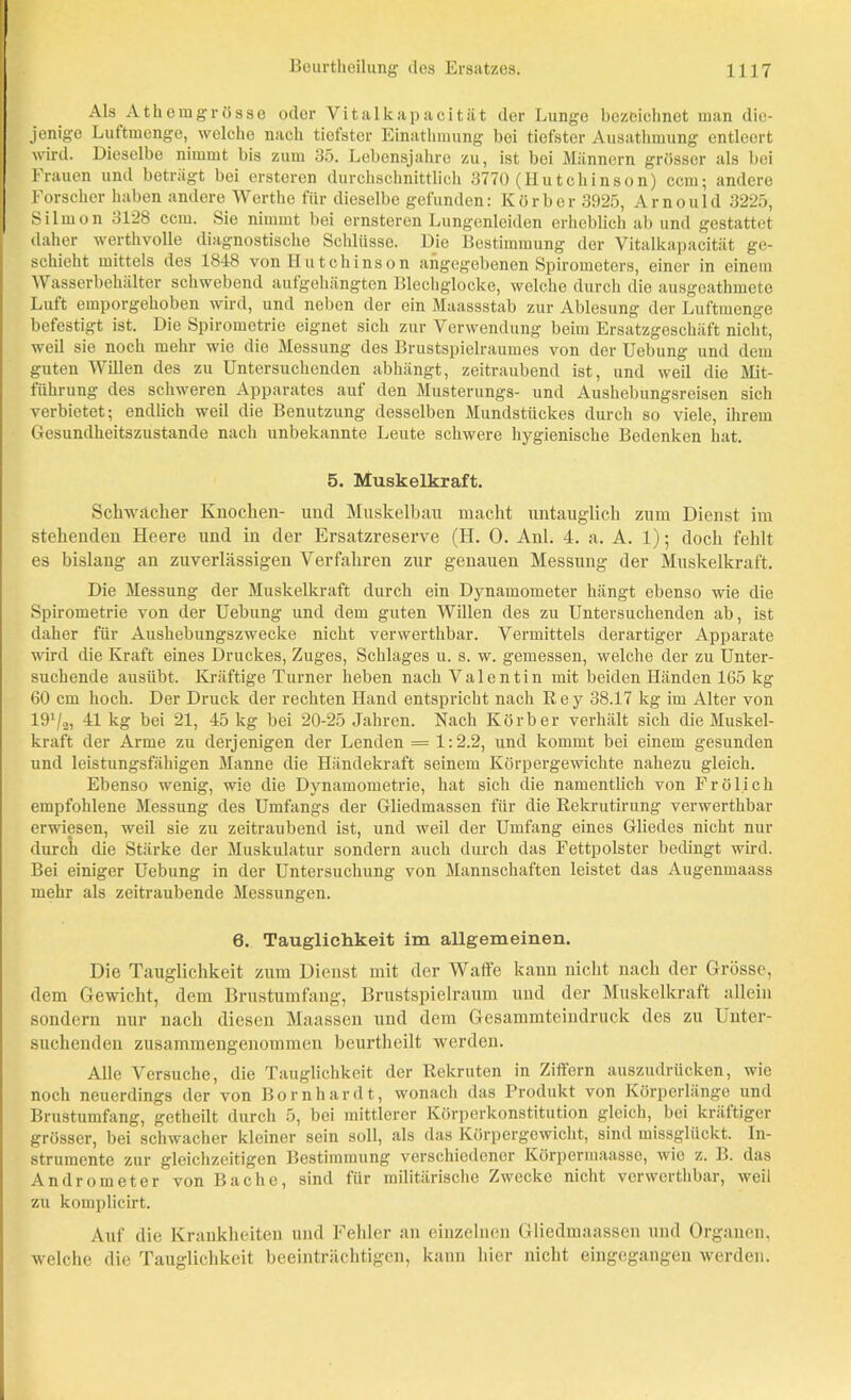 Als Athemgrosse oder Vitalkapacität der Lunge bezeichnet man die- jenige Luftmenge, welche nach tiefster Einathniung bei tiefster Ausathmung entleert wird. Dieselbe nimmt bis zum 35. Lebensjahre zu, ist bei Männern grösser als bei Frauen und beträgt bei ersteren durchschnittlich 3770 (Hutchinson) ccm; andere Forscher haben andere Werthe für dieselbe gefunden: Körb er 3925, Arnould 3225, Silmon 3128 ccm. Sie nimmt bei ernsteren Lungenleiden erheblich ab und gestattet daher werthvolle diagnostische Schlüsse. Die Bestimmung der Vitalkapacität ge- schieht mittels des 1848 von Hutchinson angegebenen Spirometers, einer in einem Wasserbehälter schwebend aufgehängten Blechglocke, welche durch die ausgeathmete Luft emporgehoben wird, und neben der ein Maassstab zur Ablesung der Luftmenge befestigt ist. Die Spirometrie eignet sich zur Verwendung beim Ersatzgeschäft nicht, weil sie noch mehr wie die Messung des Brustspielraumes von der Uebung und dem guten Willen des zu Untersuchenden abhängt, zeitraubend ist, und weil die Mit- führung des schweren Apparates auf den Musterungs- und Aushebungsreisen sich verbietet; endlich weil die Benutzung desselben Mundstückes durch so viele, ihrem Gesundheitszustände nach unbekannte Leute schwere hygienische Bedenken hat. 5. Muskelkraft. Schwacher Knochen- und Muskelbau macht untauglich zum Dienst im stehenden Heere und in der Ersatzreserve (H. 0. Anl. 4. a. A. 1); doch fehlt es bislang an zuverlässigen Verfahren zur genauen Messung der Muskelkraft. Die Messung der Muskelkraft durch ein Dynamometer hängt ebenso wie die Spirometrie von der Uebung und dem guten Willen des zu Untersuchenden ab, ist daher für Aushebungszwecke nicht venverthbar. Vermittels derartiger Apparate wird die Kraft eines Druckes, Zuges, Schlages u. s. w. gemessen, welche der zu Unter- suchende austibt. Kräftige Turner heben nach Valentin mit beiden Händen 165 kg 60 cm hoch. Der Druck der rechten Hand entspricht nach R e y 38.17 kg im Älter von 191/2, 41 kg bei 21, 45 kg bei 20-25 Jahren. Nach Korber verhält sich die Muskel- kraft der Arme zu derjenigen der Lenden = 1:2.2, und kommt bei einem gesunden und leistungsfähigen Manne die Händekraft seinem Körpergewichte nahezu gleich. Ebenso wenig, wie die Dynamometrie, hat sich die namentlich von Frölich empfohlene Messung des Umfangs der Gliedmassen für die Rekrutirung verwerthbar erwiesen, weil sie zu zeitraubend ist, und weil der Umfang eines Gliedes nicht nur durch die Stärke der Muskulatur sondern auch durch das Fettpolster bedingt wird. Bei einiger Uebung in der Untersuchung von Mannschaften leistet das Augenmaass mehr als zeitraubende Messungen. 6. Tauglichkeit im allgemeinen. Die Tauglichkeit zum Dienst mit der Waffe kann nicht nach der Grösse, dem Gewicht, dem Brustumfang, Brustspielraum und der Muskelkraft allein sondern nur nach diesen Maassen und dem Gesammteindruck des zu Unter- suchenden zusammengenommen beurtheilt werden. Alle Versuche, die Tauglichkeit der Rekruten in Ziffern auszudrücken, wie noch neuerdings der von Bornhardt, wonach das Produkt von Körperlänge und Brustumfang, getheilt durch 5, bei mittlerer Körperkonstitution gleich, bei kräftiger grösser, bei schwacher kleiner sein soll, als das Körpergewicht, sind missglückt. In- strumente zur gleichzeitigen Bestimmung verschiedener Körpermaasse, wie z. B. das Andrometer von Bache, sind für militärische Zwecke nicht verwerthbar, weil zu komplicirt. Auf die Krankheiten und Fehler an einzelnen Gliedmaassen und Organen, welche die Tauglichkeit beeinträchtigen, kann hier nicht eingegangen werden.