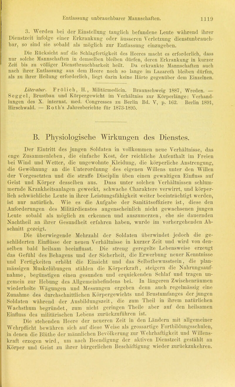 3. Werden bei der Einstellung- tauglich befundene Leute während ihrer Dienstzeit infolge einer Erkrankung oder äusseren Verletzung dienstunbrauch- bar, so siud sie sobald als möglich zur Entlassung einzugeben. Die Rücksicht auf die Schlagfertigkeit des Heeres macht es erforderlich, dass nur solche Mannschaften in demselben bleiben dürfen, deren Erkrankung in kurzer Zeit bis zu völliger Dienstbrauchbarkeit heilt. Da erkrankte Mannschaften auch nach ihrer Entlassung aus dem Heere noch so lange im Lazareth bleiben dürfen, als zu ihrer Heilung erforderlich, liegt darin keine Härte gegenüber dem Einzelnen. Literatur. Frölich, II., Militärmedicin. Braunschweig 1887, Wreden. — Seggel, Brustbau und Körpergewicht im Verhältniss zur Körperlänge: Verhand- lungen des X. internat. med. Congresses zu Berlin Bd. V, p. 1G2. Berlin 1891, Hirschwald. — Roth’s Jahresberichte für 1873-1895. B. Physiologische Wirkungen des Dienstes. Der Eintritt des jungen Soldaten in vollkommen neue Verhältnisse, das enge Zusammenleben, die einfache Kost, der reichliche Aufenthalt im Freien bei Wind und Wetter, die ungewohnte Kleidung, die körperliche Anstrengung, die Gewöhnung an die Unterordnung des eigenen Willens unter den Willen der Vorgesetzten und die straffe Disciplin üben einen gewaltigen Einfluss auf Geist und Körper desselben aus. Dass unter solchen Verhältnissen schlum- mernde Krankheitsanlagen geweckt, schwache Charaktere verwirrt, und körper- lich schwächliche Leute in ihrer Leistungsfähigkeit weiter beeinträchtigt werden, ist nur natürlich. Wie es die Aufgabe der Sanitätsoffiziere ist, diese den Anforderungen des Militärdienstes augenscheinlich nicht gewachsenen jungen Leute sobald als möglich zu erkennen und auszumerzen, ehe sie dauernden Nachtheil an ihrer Gesundheit erfahren haben, wurde im vorhergehenden Ab- schnitt gezeigt. Die überwiegende Mehrzahl der Soldaten überwindet jedoch die ge- schilderten Einflüsse der neuen Verhältnisse in kurzer Zeit und wird von den- selben bald heilsam beeinflusst. Die streng geregelte Lebensweise erzeugt das Gefühl des Behagens und der Sicherheit, die Erwerbung neuer Kenntnisse und Fertigkeiten erhöht die Einsicht und das Selbstbewusstsein, die plan- mässigen Muskelübungen stählen die Körperkraft, steigern die Nahrungsauf- nahme , begünstigen einen gesunden und erquickenden Schlaf und tragen un- gemein zur Hebung des Allgemeinbefindens bei. In längeren Zwischenräumen wiederholte Wägungen und Messungen ergeben denn auch regelmässig eine Zunahme des durchschnittlichen Körpergewichts und Brustumfanges der jungen Soldaten während der Ausbildungszeit, die zum Theil in ihrem natürlichen Wachsthum begründet, zum nicht geringen Theile aber auf den heilsamen Einfluss des militärischen Lebens zurückzuführen ist. Die stehenden Heere der neueren Zeit in den Ländern mit allgemeiner Wehrpflicht bewähren sich auf diese Weise als grossartige Fortbildungsschulen, in denen die Blüthe der männlichen Bevölkerung zur Wehrhaftigkeit und V illens- kraft erzogen wird, um nach Beendigung der aktiven Dienstzeit gestählt an Körper und Geist zu ihrer bürgerlichen Beschäftigung wieder zurückzukehren.