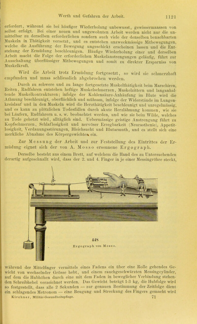 erfordert, während sie bei häufiger Wiederholung unbewusst, gewissermaassen von selbst erfolgt. Hei einer neuen und ungewohnten Arbeit werden nicht nur die un- mittelbar zu derselben erforderlichen sondern auch viele der denselben benachbarten Muskeln in Thätigkeit versetzt, und es entstehen unzweckmässige Mitbewegungen, welche die Ausführung der Bewegung ungeschickt erscheinen lassen und die Ent- stehung der Ermüdung beschleunigen. Häufige Wiederholung einer und derselben Arbeit macht die 1 olge der erforderlichen Muskelanstrengungen geläufig, führt zur Ausschaltung überflüssiger Mitbewegungen und somit zu direkter Ersparniss von Muskelkraft. ^ ird die Arbeit trotz Ermüdung fortgesetzt, so wird sie schmerzhaft empfunden und muss schliesslich abgebrochen werden. Durch zu schwere und zu lange fortgesetzte Muskelthätigkeit beim Marschiren, Reiten, Radfahren entstehen heftige Muskelschmerzen, Muskelzittern und langanhal- tende Muskelkontrakturen; infolge der Kohlensäure-Anhäufung im Blute wird die Athmung beschleunigt, oberflächlich und mühsam, infolge der Widerstände im Lungen- kreislauf und in den Muskeln wird die Herzthätigkeit beschleunigt und unregelmässig, und es kann zu plötzlichen Todesfällen durch akute Herzlähmung kommen, wie sie bei Läufern, Radfahrern u. s. w. beobachtet werden, und wie sie beim Wilde, welches zu Tode gehetzt wird, alltäglich sind. Uebermässige geistige Anstrengung führt zu Kopfschmerzen, Schlaflosigkeit und nervöser Erregbarkeit (Neurasthenie), Appetit- losigkeit, Verdauungsstörungen, Bleichsucht und Blutarmuth, und es stellt sich eine merkliche Abnahme des Körpergewichtes, ein. Zur Messung der Arbeit und zur Feststellung des Eintrittes der Er- müdung eignet sich der von A. Mosso ersonnene Ergograpli. Derselbe besteht aus einem Brett, auf welchem die Hand des zu Untersuchenden derartig aufgeschnallt wird, dass der 2. und 4. Finger in je einer Messingröhre steckt, während der Mittelfinger vermittels eines Fadens ein über eine Rolle gehendes Ge- wicht von wechselnder Grösse hebt, und einem rauchgeschwärzten Messingcylinder, auf dem die Hubhöhen durch eine mit dem Faden in beweglicher Verbindung stehen- den Schreibhebel verzeichnet werden. Das Gewicht beträgt 1-3 kg, die Hubfolge wird so festgestellt, dass alle 2 Sekunden — zur genauen Bestimmung der Zeitfolge dient ein schlagendes Metronom — eine Beugung und Streckung des Fingers gemacht wird Kirchner, Militär-Gesundheitspflege. 71