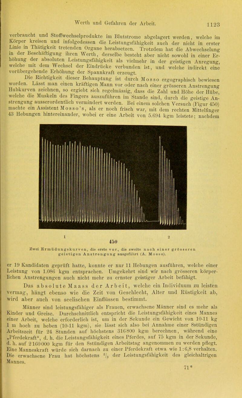 verbraucht und Stoffwechselprodukte im Blutstrome abgelagert werden, welche im Körper kreisen und infolgedessen die Leistungsfähigkeit auch der nicht in erster Linie in Thätigkeit tretenden Organe herabsetzen. Trotzdem hat die Abwechselung in der Beschäftigung ihren Werth, derselbe besteht aber nicht sowohl in einer Er- höhung der absoluten Leistungsfähigkeit als vielmehr in der geistigen Anregung, welche mit dem Wechsel der Eindrücke verbunden ist, und welche indirekt eine vorübergehende Erhöhung der Spannkraft erzeugt. Die Richtigkeit dieser Behauptung ist durch Mos so ergographisch bewiesen woiden. Lässt man einen kräftigen Mann vor oder nach einer grösseren Anstrengung Hubkurven zeichnen, so ergiebt sich regelmässig, dass die Zahl und Höhe der Hübe, welche die Muskeln des Fingers auszuführen im Stande sind, durch die geistige An- strengung ausserordentlich vermindert werden. Bei einem solchen Versuch (Figur 450) machte ein Assistent Mosso’s, als er noch frisch war, mit dem rechten Mittelfinger 43 Hebungen hintereinander, wobei er eine Arbeit von 5.694 kgm leistete 5 nachdem 1 2 450 Zwei Ermüdungskurven, die erste vor, die zweite nach einer grösseren geistigen Anstrengung ausgefiilirt (A. Mosso). er 19 Kandidaten geprüft hatte, konnte er nur 11 Hebungen ausführen, welche einer Leistung von 1.086 kgm entsprachen. Umgekehrt sind wir nach grösseren körper- lichen Anstrengungen auch nicht mehr zu ernster geistiger Arbeit befähigt. Das absolute Maass der Arbeit, welche ein Individuum zu leisten vermag, hängt ebenso wie die Zeit vou Geschlecht, Alter und Rüstigkeit ab, wird aber auch von seelischen Einflüssen bestimmt. Männer sind leistungsfähiger als Frauen, erwachsene Männer sind es mehr als Kinder und Greise. Durchschnittlich entspricht die Leistungsfähigkeit eines Mannes einer Arbeit, welche erforderlich ist, um in der Sekunde ein Gewicht von 10-11 kg 1 m hoch zu heben (10-11 kgm), sie lässt sich also bei Annahme einer 8stiindigen Arbeitszeit für 24 Stunden auf höchstens 316800 kgm berechnen, während eine „Pferdekraft“, d. h. die Leistungsfähigkeit eines Pferdes, auf 75 kgm in der Sekunde, d. h. auf 2160000 kgm für den 8stündigen Arbeitstag angenommen zu werden pflegt. Eine Manneskraft würde sich darnach zu einer Pferdekraft etwa wie 1:6,8 verhalten. Die erwachsene Frau hat höchstens 2/p der Leistungsfähigkeit des gleichaltrigen Mannes. 71 *