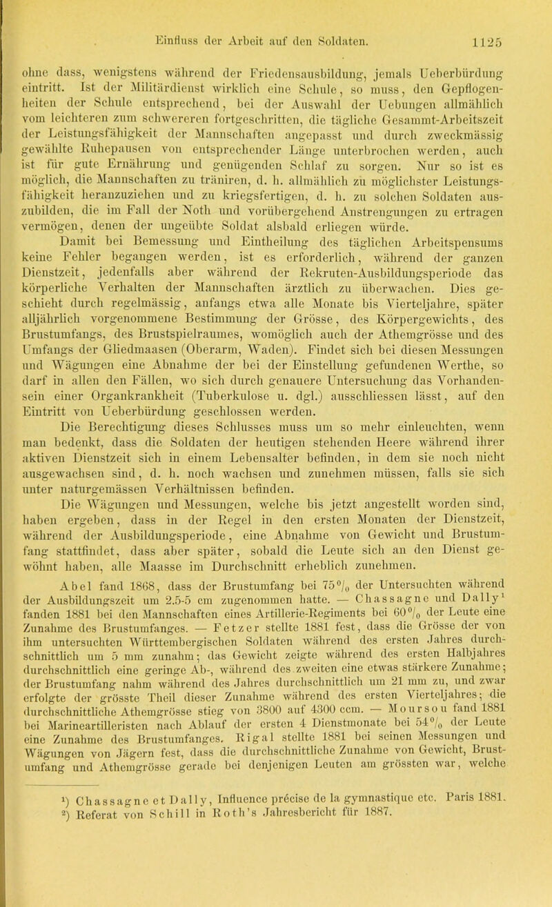 ohne dass, wenigstens während der Friedensausbildung, jemals Ueberbürdung eintritt. Ist der Militärdienst wirklich eine Schule, so muss, den Gepflogen- heiten der Schule entsprechend, bei der Auswahl der Uebungen allmählich vom leichteren zum schwereren fortgeschritten, die tägliche Gesammt-Arbeitszeit der Leistungsfähigkeit der Mannschaften angepasst und durch zweckmässig gewählte Ruhepausen von entsprechender Länge unterbrochen werden, auch ist für gute Ernährung und genügenden Schlaf zu sorgen. Nur so ist es möglich, die Mannschaften zu träniren, d. h. allmählich zu möglichster Leistungs- fähigkeit heranzuziehen und zu kriegsfertigen, d. h. zu solchen Soldaten aus- zubilden, die im Fall der Noth und vorübergehend Anstrengungen zu ertragen vermögen, denen der ungeübte Soldat alsbald erliegen würde. Damit bei Bemessung und Eintheilung des täglichen Arbeitspensums keine Fehler begangen werden, ist es erforderlich, während der ganzen Dienstzeit, jedenfalls aber während der Rekruten-Ausbildungsperiode das körperliche Verhalten der Mannschaften ärztlich zu überwachen. Dies ge- schieht durch regelmässig, anfangs etwa alle Monate bis Vierteljahre, später alljährlich vorgenommene Bestimmung der Grösse, des Körpergewichts, des Brustumfangs, des Brustspielraumes, womöglich auch der Athemgrösse und des Umfangs der Gliedmaasen (Oberarm, Waden). Findet sich bei diesen Messungen und Wägungen eine Abnahme der bei der Einstellung gefundenen Werthe, so darf in allen den Fällen, wo sich durch genauere Untersuchung das Vorhanden- sein einer Organkrankheit (Tuberkulose u. dgl.) ausschliessen lässt, auf den Eintritt von Ueberbürdung geschlossen werden. Die Berechtigung dieses Schlusses muss um so mehr einleuchten, wenn man bedenkt, dass die Soldaten der heutigen stehenden Heere während ihrer aktiven Dienstzeit sich in einem Lebensalter befinden, in dem sie noch nicht ausgewachsen sind, d. h. noch wachsen und zunehmen müssen, falls sie sich unter naturgemässen Verhältnissen befinden. Die Wägungen und Messungen, welche bis jetzt angestellt worden sind, haben ergeben, dass in der Regel in den ersten Monaten der Dienstzeit, während der Ausbildungsperiode, eine Abnahme von Gewicht und Brustum- fang stattfindet, dass aber später, sobald die Leute sich an den Dienst ge- wöhnt haben, alle Maasse im Durchschnitt erheblich zunehmen. Abel fand 1868, dass der Brustumfang bei 75°/0 der Untersuchten während der Ausbildungszeit um 2.5-5 cm zugenommen hatte. — Chassagne und Daily1 fanden 1881 bei den Mannschaften eines Artillerie-Regiments bei 60°/c der Leute eine Zunahme des Brustumfanges. — F e t z e r stellte 1881 tost, dass die Grösse der von ihm untersuchten Wiirttembergischen Soldaten während des ersten Jahres durch- schnittlich um 5 mm zunahm; das Gewicht zeigte während des ersten Halbjahres durchschnittlich eine geringe Ab-, während des.zweiten eine etwas stärkere Zunahme; der Brustumfang nahm während des Jahres durchschnittlich um 21 mm zu, und zwar erfolgte der grösste Theil dieser Zunahme während des ersten Vierteljahres; die durchschnittliche Athemgrösse stieg von 3800 auf 4300 ccm. Moursou fand 1881 bei Marineartilleristen nach Ablauf der ersten 4 Dienstmonate bei 54°/0 der Leute eine Zunahme des Brustumfanges. Rigal stellte 1881 bei seinen Messungen und Wägungen von Jägern fest, dass die durchschnittliche Zunahme von Gewicht, Biust- umfang und Athemgrösse gerade bei denjenigen Leuten am grössten war, welche 1) Chassagne et Daily, Influence pröcise de la gymnastique etc. Paris 1881. 2) Referat von Schill in Roth’s Jahresbericht für 1887.