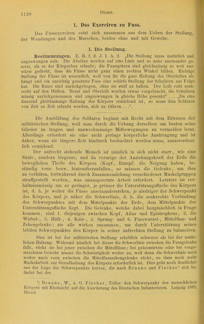 1. Das Exerciren zu Fuss. Das Fussexerciren setzt sich zusammen aus dem Ueben der Stellung, der Wendungen und des Marsches, beides ohne und mit Gewehr. 1. Die Stellung. Bestimmungen. E. R. f. d. J. I. A. 2. „Die Stellung muss natürlich und ungezwungen sein. Die Absätze werden auf eine Linie und so nahe aneinander ge- setzt, als es der Körperbau erlaubt; die Fussspitzen sind gleichmässig so weit aus- wärts gedreht, dass die Fiisse nicht ganz einen rechten Winkel bilden. Richtige Stellung der Fiisse ist wesentlich, weil von ihr die gute Haltung des Oberleibes ab- hängt und ein unrichtig gesetzter Fuss eine schiefe Stellung der Schultern zur Folge hat. Die Kniee sind zurückgebogen, ohne sie steif zu halten. Der Leib ruht senk- recht auf den Hüften. Brust und Oberleib werden etwas vorgebracht, die Schultern massig zurückgenommen und ungezwungen in gleiche Höhe gesenkt“ . . . „Da eine dauernd gleichmässige Haltung des Körpers ermüdend ist, so muss dem Soldaten von Zeit zu Zeit erlaubt werden, sich zu rühren . . .“. Die Ausbildung des Soldaten beginnt mit Recht mit dem Erlernen der militärischen Stellung, weil man durch die Uebung derselben am besten seine Glieder zu tragen und unzweckmässige Mitbewegungen zu vermeiden lernt. Allerdings erfordert sie eine nicht geringe körperliche Anstrengung und ist daher, wenn sie längere Zeit hindurch beobachtet werden muss, ausserordent- lich ermüdend. Der aufrecht stehende Mensch ist nämlich in sich nicht starr, wie eine Säule, sondern biegsam; und da vermöge der Anziehungskraft der Erde die beweglichen Theile des Körpers (Kopf, Rumpf) die Neigung haben, be- ständig vorn- bezw. hintenüberzufallen, so müssen die Gelenke, um dies zu verhüten, fortwährend durch Zusammenziehung verschiedener Muskelgruppen straft'gestellt werden, was unausgesetzte Arbeit erfordert. Letztere ist ver- hältnissmässig um so geringer, je grösser die Unterstützungsfläche des Körpers ist, d. h. je weiter die Füsse auseiuanderstehen, je niedriger der Schwerpunkt des Körpers, und je näher die Schwerlinie, d. h. die senkrechte Verbindung des Schwerpunktes mit dem Mittelpunkte der Erde, dem Mittelpunkte der Unterstützungsfläche liegt. Die Gelenke, welche dabei hauptsächlich in Frage kommen, sind 1. diejenigen zwischen Kopf, Atlas und Epistropheus, 2. die Wirbel-, 3. Hilft-, 4. Knie-, 5. Sprung- und 6. Fusswurzel-, Mittelfuss- und Zehengelenke; sie alle wirken zusammen, um durch Unterstützung seines labilen Schwerpunktes den Körper in seiner aufrechten Stellung zu balanc.iren. Dies ist bei der militärischen Stellung erheblich schwerer als bei der natür- lichen Haltung. Während nämlich bei dieser die Schwerlinie zwischen die Fussgelenke fällt, rückt sie bei jener zwischen die Mittelfiisse; bei präsentirtem oder bei vorge- strecktem Gewehr nimmt die Schwierigkeit weiter zu, weil dann die Schwerlinie noch weiter nach vorn zwischen die Mittelfusszehengelenke rückt, so dass noch mehr Muskelarbeit zur Geradhaltung des Körpers erforderlich ist. Dies geht noch deutlicher aus der Lage der Schwerpunkte hervor, die nach Braune und Fischer1 sich be- findet bei der *) Braune, W., u. 0. Fischer, Ueber den Schwerpunkt des menschlichen Körpers mit Rücksicht auf die Ausrüstung des Deutschen Infanteristen. Leipzig 1889, Hirzel.