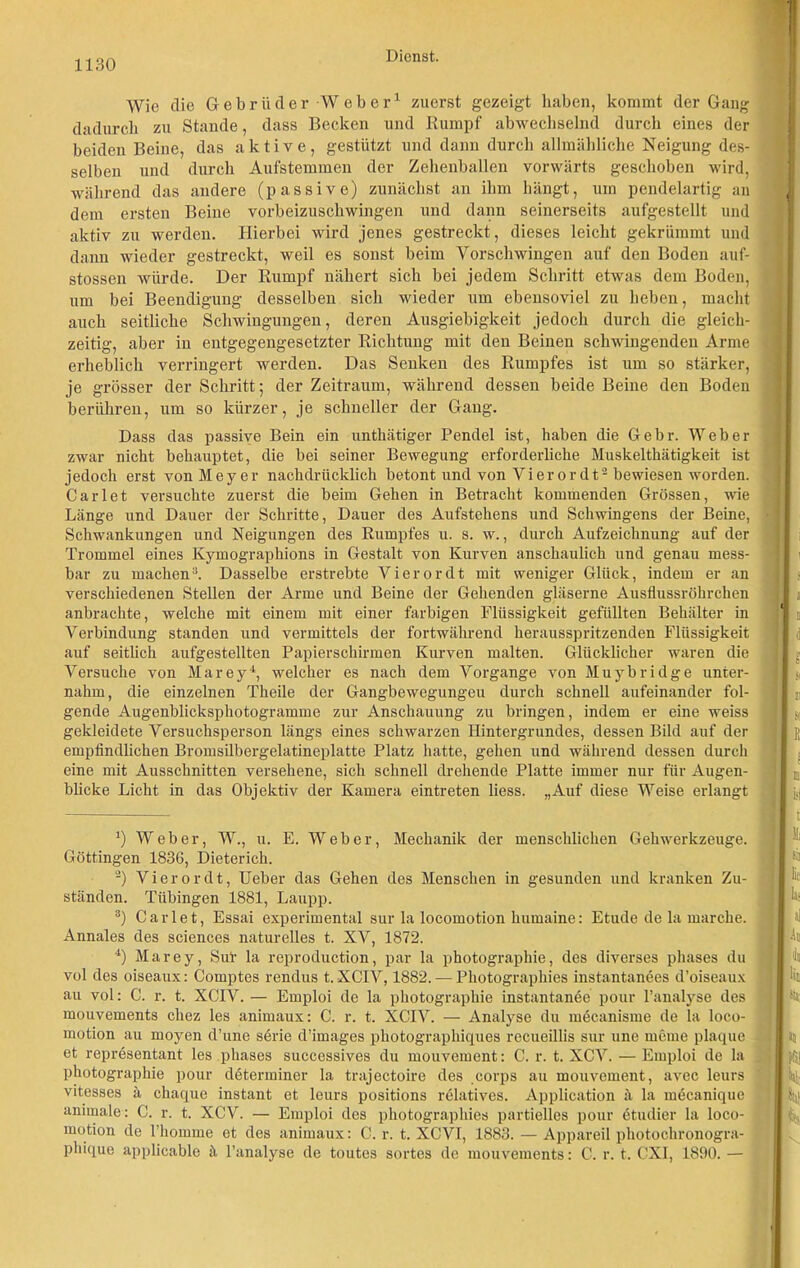 Wie die Gebrüder Weber1 zuerst gezeigt haben, kommt der Gang dadurch zu Stande, dass Becken und Rumpf abwechselnd durch eines der beiden Beine, das aktive, gestützt und dann durch allmähliche Neigung des- selben und durch Aufstemmen der Zehenballen vorwärts geschoben wird, während das andere (passive) zunächst an ihm hängt, um pendelartig an dem ersten Beine vorbeizuschwingen und dann seinerseits aufgestellt und aktiv zu werden. Hierbei wird jenes gestreckt, dieses leicht gekrümmt und dann wieder gestreckt, weil es sonst beim Vorschwingen auf den Boden auf- stossen würde. Der Rumpf nähert sich bei jedem Schritt etwas dem Boden, um bei Beendigung desselben sich wieder um ebensoviel zu heben, macht auch seitliche Schwingungen, deren Ausgiebigkeit jedoch durch die gleich- zeitig, aber in entgegengesetzter Richtung mit den Beinen schwingenden Arme erheblich verringert werden. Das Senken des Rumpfes ist um so stärker, je grösser der Schritt; der Zeitraum, während dessen beide Beine den Boden berühren, um so kürzer, je schneller der Gang. Dass das passiye Bein ein unthätiger Pendel ist, haben die Gebr. Weber zwar nicht behauptet, die bei seiner Bewegung erforderliche Muskelthätigkeit ist jedoch erst von Meyer nachdrücklich betont und von Vier ordt2 bewiesen worden. Carlet versuchte zuerst die beim Gehen in Betracht kommenden Grössen, wie Länge und Dauer der Schritte, Dauer des Aufstehens und Schwingens der Beine, Schwankungen und Neigungen des Rumpfes u. s. w., durch Aufzeichnung auf der Trommel eines Kymographions in Gestalt von Kurven anschaulich und genau mess- bar zu machen3. Dasselbe erstrebte Vierordt mit weniger Glück, indem er an verschiedenen Stellen der Arme und Beine der Gehenden gläserne Ausflussröhrchen anbrachte, welche mit einem mit einer farbigen Flüssigkeit gefüllten Behälter in Verbindung standen und vermittels der fortwährend herausspritzenden Flüssigkeit auf seitlich aufgestellten Papierschirmen Kurven malten. Glücklicher waren die Versuche von Marey4, welcher es nach dem Vorgänge von Muybridge unter- nahm, die einzelnen Theile der Gangbewegungeu durch schnell aufeinander fol- gende Augenblicksphotogramme zur Anschauung zu bringen, indem er eine weiss gekleidete Versuchsperson längs eines schwarzen Hintergrundes, dessen Bild auf der empfindlichen Bromsilbergelatineplatte Platz hatte, gehen und während dessen durch eine mit Ausschnitten versehene, sich schnell drehende Platte immer nur für Augen- blicke Licht in das Objektiv der Kamera eintreten liess. „Auf diese Weise erlangt 4) Weber, W., u. E. Weber, Mechanik der menschlichen Gehwerkzeuge. Göttingen 1836, Dieterich. 2) Vierordt, Ueber das Gehen des Menschen in gesunden und kranken Zu- ständen. Tübingen 1881, Laupp. s) Carlet, Essai experimental sur la locomotion lmmaine: Etüde de la marche. Annales des Sciences naturelles t. XV, 1872. 4) Marey, Sut la reproduction, par la photographie, des diverses phases du vol des oiseaux: Comptes rendus t. XCIV, 1882. — Photographies instantanees d’oiseaux au vol: C. r. t. XCIV. — Emploi de la photographie instantanee pour l’analyse des mouvements chez les animaux: C. r. t. XCIV. — Analyse du mecanisme de la loco- motion au rnoyen d’une serie d’images pkotographiques recueillis sur uno meine plaque et representant les phases successives du mouvement: C. r. t. XCV. — Emploi de la photographie pour determiner la trajectoire des corps au mouvement, avec leurs vitesses ä chaque instant et leurs positions relatives. Application ä la mücanique animale: C. r. t. XCV. — Emploi des photographies partielles pour (Studier la loco- motion de l’homme et des animaux: C. r. t. XCVI, 1883. — Appareil photochronogra- phique applicable ä l’analyse de toutes sortes de mouvements: C. r. t. CXI, 1890. — i ii 21 S( I E I l] I \\k ita;