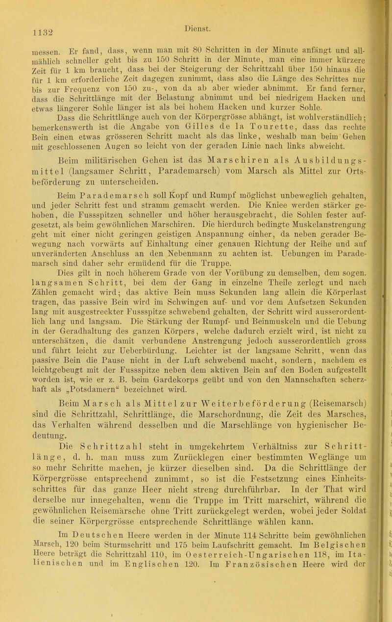 messen. Er fand, dass, wenn man mit 80 Schritten in der Minute anfängt und all- mählich schneller geht bis zu 150 Schritt in der Minute, man eine immer kürzere Zeit für 1 km braucht, dass bei der Steigerung der Schrittzahl über 150 hinaus die für 1 km erforderliche Zeit dagegen zunimmt, dass also die Länge des Schrittes nur bis zur Frequenz von 150 zu-, von da ab aber wieder abnimmt. Er fand ferner, dass die Schrittlänge mit der Belastung abnimmt und bei niedrigem Hacken und etwas längerer Sohle länger ist als bei hohem Hacken und kurzer Sohle. Dass die Schrittlänge auch von der Körpergrösse abhängt, ist wohlverständlich; bemerkenswert!] ist die Angabe von Gilles de la Tourette, dass das rechte Bein einen etwas grösseren Schritt macht als das linke, weshalb man beim Gehen mit geschlossenen Augen so leicht von der geraden Linie nach links abweicht. Beim militärischen Gehen ist das Marschiren als Ausbildungs- mittel (langsamer Schritt, Parademarsch) vom Marsch als Mittel zur Orts- beförderung zu unterscheiden. Beim Parademarsch soll Kopf und Rumpf möglichst unbeweglich gehalten, und jeder Schritt fest und stramm gemacht werden. Die Kniee werden stärker ge- hoben, die Fussspitzen schneller und höher herausgebracht, die Sohlen fester auf- gesetzt, als beim gewöhnlichen Marschiren. Die hierdurch bedingte Muskelanstrengung geht mit einer nicht geringen geistigen Anspannung einher, da neben gerader Be- wegung nach vorwärts auf Einhaltung einer genauen Richtung der Reihe und auf unveränderten Anschluss an den Nebenmann zu achten ist. Uebungen im Parade- marsch sind daher sehr ermüdend für die Truppe. Dies gilt in noch höherem Grade von der Vorübung zu demselben, dem sogen, langsamen Schritt, bei dem der Gang in einzelne Theile zerlegt und nach Zählen gemacht wird• das aktive Bein muss Sekunden lang allein die Körperlast tragen, das passive Bein wird im Schwingen auf- und vor dem Aufsetzen Sekunden lang mit ausgestreckter Fussspitze schwebend gehalten, der Schritt wird ausserordent- lich lang und langsam. Die Stärkung der Rumpf- und Beinmuskeln und die Uebung in der Geradhaltung des ganzen Körpers, welche dadurch erzielt wird, ist nicht zu unterschätzen, die damit verbundene Anstrengung jedoch ausserordentlich gross und führt leicht zur Ueberbürdung. Leichter ist der langsame Schritt, wenn das passive Bein die Pause nicht in der Luft schwebend macht, sondern, nachdem es leichtgebeugt mit der Fussspitze neben dem aktiven Bein auf den Boden aufgestellt worden ist, wie er z. B. beim Gardekorps geübt und von den Mannschaften scherz- haft als „Potsdamern“ bezeichnet wird. Beim Marsch als Mittel zur Weiterbeförderung (Reisemarsch) sind die Schrittzahl, Schrittlänge, die Marschordnung, die Zeit des Marsches, das Verhalten während desselben und die Marschlänge vou hygienischer Be- deutung. Die Schrittzahl steht in umgekehrtem Verhältniss zur Schritt- länge, d. h. man muss zum Zuriicklegen einer bestimmten Weglänge um so mehr Schritte machen, je kürzer dieselben sind. Da die Schrittlänge der Körpergrösse entsprechend zunimmt, so ist die Festsetzung eines Einheits- schrittes für das ganze Heer nicht streng durchführbar. In der That wird derselbe nur innegehalten, wenn die Truppe im Tritt marschirt, während die gewöhnlichen Reisemärsche ohne Tritt zurückgelegt werden, wobei jeder Soldat die seiner Körpergrösse entsprechende Schrittlänge wählen kann. Im Deutschen Heere werden in der Minute 114 Schritte beim gewöhnlichen Marsch, 120 beim Sturmschritt und 175 beim Laufschritt gemacht. Im Belgischen Heere beträgt die Schrittzahl 110, im Oesterreich-Ungarischen 118, im Ita- lienischen und im Englischen 120. Im Französischen Heere wird der
