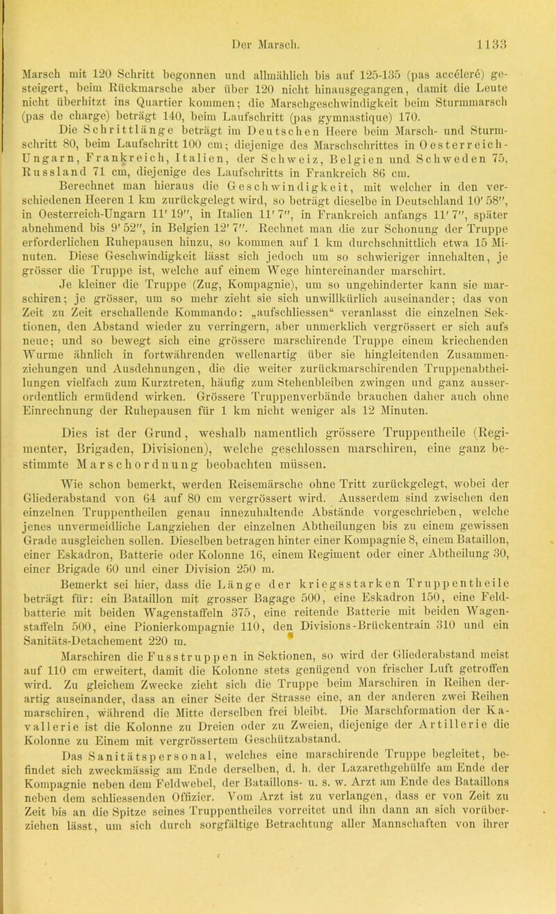 Marsch mit 120 Schritt begonnen und allmählich bis auf 125-135 (pas accölerö) ge- steigert, beim Rückmärsche aber über 120 nicht hinausgegangen, damit die Leute nicht überhitzt ins Quartier kommen: die Marschgeschwindigkeit beim Sturmmarsch (pas de Charge) beträgt 140, beim Laufschritt (pas gymnastique) 170. Die Schrittlänge beträgt im Deutschen Heere beim Marsch- und Sturm- schritt 80, beim Laufschritt 100 cm; diejenige des Marschschrittes in Oesterreich- Ungarn, Frankreich, Italien, der Schweiz, Belgien und Schweden 75, Russland 71 cm, diejenige des Laufschritts in Frankreich 8G cm. Berechnet man hieraus die Geschwindigkeit, mit welcher in den ver- schiedenen Heeren 1 km zurückgelegt wird, so beträgt dieselbe in Deutschland 10' 58, in Oesterreich-Ungarn 11' 19, in Italien 11' 7, in Frankreich anfangs 11' 7, später abnehmend bis 9' 52, in Belgien 12' 7. Rechnet man die zur Schonung der Truppe erforderlichen Ruhepausen hinzu, so kommen auf 1 km durchschnittlich etwa 15 Mi- nuten. Diese Geschwindigkeit lässt sich jedoch um so schwieriger innehalten, je grösser die Truppe ist, welche auf einem Wege hintereinander marschirt. Je kleiner die Truppe (Zug, Kompagnie), um so ungehinderter kann sie mar- schiren; je grösser, um so mehr zieht sie sich unwillkürlich auseinander; das von Zeit zu Zeit erschallende Kommando: „aufschliessen“ veranlasst die einzelnen Sek- tionen, den Abstand wieder zu verringern, aber unmerklich vergrössert er sich aufs neue-, und so bewegt sich eine grössere marschirende Truppe einem kriechenden Wurme ähnlich in fortwährenden wellenartig über sie hingleitenden Zusammen- ziehungen und Ausdehnungen, die die weiter zurückmarschirenden Truppenabtkei- lungen vielfach zum Kurztreten, häufig zum Stehenbleiben zwingen und ganz ausser- ordentlich ermüdend wirken. Grössere Truppenverbände brauchen daher auch ohne Einrechnung der Ruhepausen für 1 km nicht weniger als 12 Minuten. Dies ist der Grund, weshalb namentlich grössere Truppentheile (Regi- menter, Brigaden, Divisionen), welche geschlossen marschiren, eine ganz be- stimmte Marschordnung beobachten müssen. Wie schon bemerkt, werden Reisemärsche ohne Tritt zurückgelegt, wobei der Gliederabstand von 64 auf 80 cm vergrössert wird. Ausserdem sind zwischen den einzelnen Truppentkeilen genau innezuhaltende Abstände vorgeschrieben, welche jenes unvermeidliche Langziehen der einzelnen Abtheilungen bis zu einem gewissen Grade ausgleichen sollen. Dieselben betragen hinter einer Kompagnie 8, einem Bataillon, einer Eskadron, Batterie oder Kolonne 16, einem Regiment oder einer Abtheilung 30, einer Brigade 60 und einer Division 250 m. Bemerkt sei hier, dass die Länge der kriegsstarken Truppentheile beträgt für: ein Bataillon mit grosser Bagage 500, eine Eskadron 150, eine Feld- batterie mit beiden Wagenstaffeln 375, eine reitende Batterie mit beiden Wagen- staffeln 500, eine Pionierkompagnie 110, den Divisions-Brückentrain 310 und ein Sanitäts-Detachement 220 m. Marschiren die Fusstruppen in Sektionen, so wird der Gliederabstand meist auf 110 cm erweitert, damit die Kolonne stets genügend von irischer Luft getroffen wird. Zu gleichem Zwecke zieht sich die Truppe beim Marschiren in Reihen der- artig auseinander, dass an einer Seite der Strasse eine, an der anderen zwei Reihen marschiren, während die Mitte derselben frei bleibt. Die Marschformation der Ka- vallerie ist die Kolonne zu Dreien oder zu Zweien, diejenige der Artillerie die Kolonne zu Einem mit vergrössertem Geschützabstand. Das Sanitätspersonal, welches eine marschirende Truppe begleitet, be- findet sich zweckmässig am Ende derselben, d. h. der Lazarethgehiilfe am Ende der Kompagnie neben dem Feldwebel, der Bataillons- u. s. w. Arzt am Ende des Bataillons neben dem schliessenden Offizier. Vom Arzt ist zu verlangen, dass er von Zeit zu Zeit bis an die Spitze seines Truppentheiles vorreitet und ihn dann an sich vorüber- ziehen lässt, um sich durch sorgfältige Betrachtung aller Mannschaften von ihrer