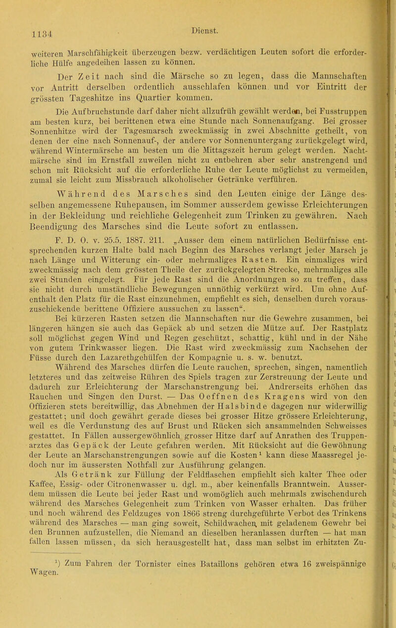 weiteren Marschfähigkeit überzeugen bezw. verdächtigen Leuten sofort die erforder- liche Hülfe angedeihen lassen zu können. Der Zeit nach sind die Märsche so zu legen, dass die Mannschaften vor Antritt derselben ordentlich ausschlafen können und vor Eintritt der grössten Tageshitze ins Quartier kommen. Die Aufbruchstunde darf daher nicht allzufrüh gewählt werde«, bei Fusstruppen am besten kurz, bei berittenen etwa eine Stunde nach Sonnenaufgang. Bei grosser Sonnenhitze wird der Tagesmarsch zweckmässig in zwei Abschnitte getheilt, von denen der eine nach Sonnenauf-, der andere vor Sonnenuntergang zurückgelegt wird, während Wintermärsche am besten um die Mittagszeit herum gelegt werden. Nacht- märsche sind im Ernstfall zuweilen nicht zu entbehren aber sehr anstrengend und schon mit Rücksicht auf die erforderliche Ruhe der Leute möglichst zu vermeiden, zumal sie leicht zum Missbrauch alkoholischer Getränke verführen. Während des Marsches sind den Leuten einige der Länge des- selben angemessene Ruhepausen, im Sommer ausserdem gewisse Erleichterungen in der Bekleidung und reichliche Gelegenheit zum Trinken zu gewähren. Nach Beendigung des Marsches sind die Leute sofort zu entlassen. F. D. 0. v. 25.5. 1887. 211. „Ausser dem einem natürlichen Bedürfnisse ent- sprechenden kurzen Halte bald nach Beginn des Marsches verlangt jeder Marsch je nach Länge und Witterung ein- oder mehrmaliges Rasten. Ein einmaliges wird zweckmässig nach dem grössten Theile der zurückgelegten Strecke, mehrmaliges alle zwei Stunden eingelegt. Für jede Rast sind die Anordnungen so zu treffen, dass sie nicht durch umständliche Bewegungen unnöthig verkürzt wird. Um ohne Auf- enthalt den Platz für die Rast einzunehmen, empfiehlt es sich, denselben durch voraus- zuschickende berittene Offiziere aussuchen zu lassen“. Bei kürzeren Rasten setzen die Mannschaften nur die Gewehre zusammen, bei längeren hängen sie auch das Gepäck ab und setzen die Mütze auf. Der Rastplatz soll möglichst gegen Wind und Regen geschützt, schattig, kühl und in der Nähe von gutem Trinkwasser liegen. Die Rast wird zweckmässig zum Nachsehen der Füsse durch den Lazarethgehülfen der Kompagnie u. s. w. benutzt. Während des Marsches dürfen die Leute rauchen, sprechen, singen, namentlich letzteres und das zeitweise Rühren des Spiels tragen zur Zerstreuung der Leute und dadurch zur Erleichterung der Marschanstrengung bei. Andrerseits erhöhen das Rauchen und Singen den Durst. — Das Oeffnen des Kragens wird von den Offizieren stets bereitwillig, das Abnehmen der Halsbinde dagegen nur widerwillig gestattet; und doch gewährt gerade dieses bei grosser Hitze grössere Erleichterung, weil es die Verdunstung des auf Brust und Rücken sich ansammelnden Schweisses gestattet. In Fällen aussergewöhnlich grosser Hitze darf auf Anrathen des Truppen- arztes das Gepäck der Leute gefahren werden. Mit Rücksicht auf die Gewöhnung der Leute an Marschanstrengungen sowie auf die Kosten1 kann diese Maassregel je- doch nur im äussersten Nothfall zur Ausführung gelangen. Als Getränk zur Füllung der Feldflaschen empfiehlt sich kalter Thee oder Kaffee, Essig- oder Citronenwasser u. dgl. in., aber keinenfalls Branntwein. Ausser- dem müssen die Leute bei jeder Rast und womöglich auch mehrmals zwischendurch während des Marsches Gelegenheit zum Trinken von Wasser erhalten. Das früher und noch während des Feldzuges von 1866 streng durchgeführte Verbot des Trinkens während des Marsches — man ging soweit, Schildwachen, mit geladenem Gewehr bei den Brunnen aufzustellen, die Niemand an dieselben heranlassen durften — hat man fallen lassen müssen, da sicli herausgestellt hat, dass man selbst im erhitzten Zu- J) Zum Fahren der Tornister eines Bataillons gehören etwa 16 zweispännige Wagen.