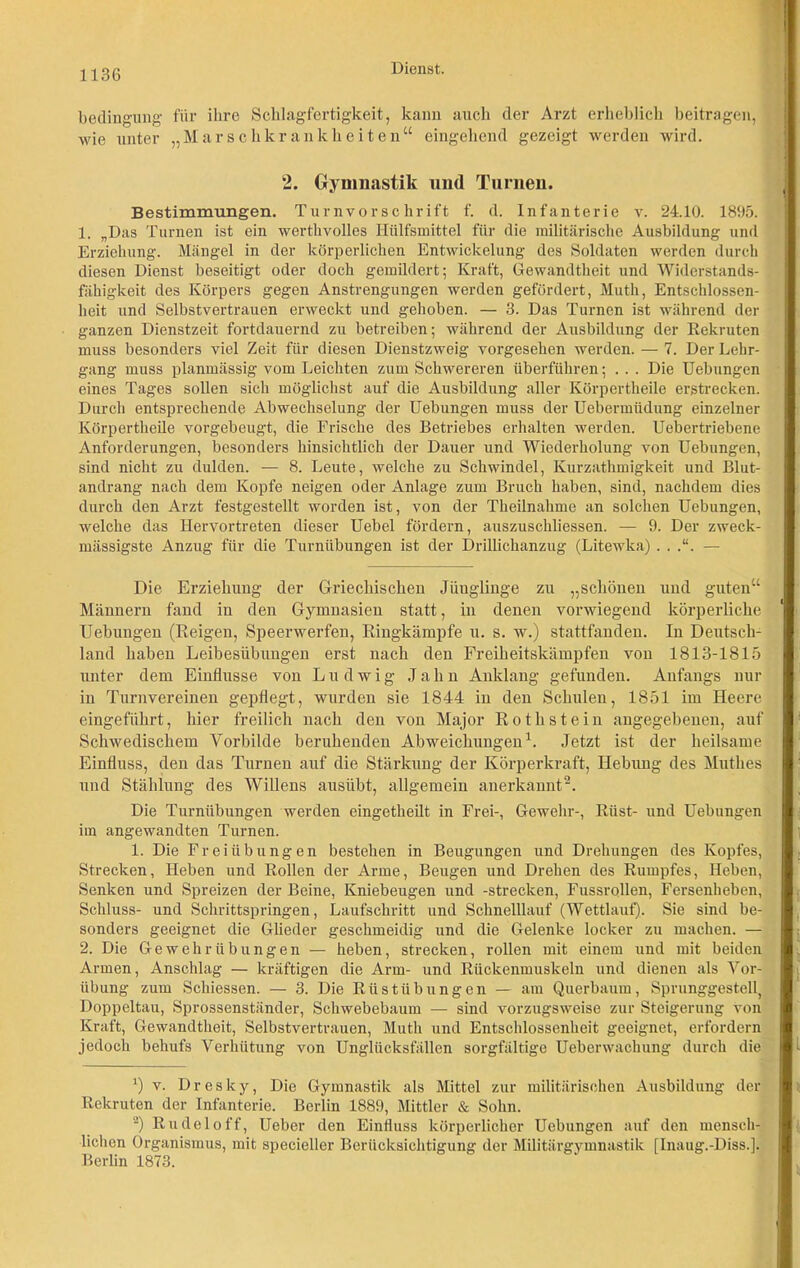 bedingung für ihre Schlagfertigkeit, kann auch der Arzt erheblich beitragen, wie unter „Marschkrankheiten“ eingehend gezeigt werden wird. 2. Gymnastik und Turnen. Bestimmungen. Turn vor schritt f. d. Infanterie v. 24.10. 1895. 1. „Das Turnen ist ein werthvolles Ilülfsmittel für die militärische Ausbildung und Erziehung. Mängel in der körperlichen Entwickelung des Soldaten werden durch diesen Dienst beseitigt oder doch gemildert; Kraft, Gewandtheit und Widerstands- fähigkeit des Körpers gegen Anstrengungen werden gefördert, Muth, Entschlossen- heit und Selbstvertrauen erweckt und gehoben. — 3. Das Turnen ist während der ganzen Dienstzeit fortdauernd zu betreiben; während der Ausbildung der Rekruten muss besonders viel Zeit für diesen Dienstzweig vorgesehen werden. — 7. Der Lehr- gang muss planmässig vom Leichten zum Schwereren überführen; . . . Die Uebungen eines Tages sollen sich möglichst auf die Ausbildung aller Körpertheile erstrecken. Durch entsprechende Abwechselung der Uebungen muss der Uebermüdung einzelner Körpertheile vorgebeugt, die Frische des Betriebes erhalten werden. Uebertriebene Anforderungen, besonders hinsichtlich der Dauer und Wiederholung von Uebungen, sind nicht zu dulden. — 8. Leute, welche zu Schwindel, Kurzathmigkeit und Blut- andrang nach dem Kopfe neigen oder Anlage zum Bruch haben, sind, nachdem dies durch den Arzt festgestellt worden ist, von der Theilnahme an solchen Uebungen, welche das Hervortreten dieser Uebel fördern, auszuschliessen. — 9. Der zweck- mässigste Anzug für die Turnübungen ist der Drillichanzug (Litewka) . . .“. — Die Erziehung der Griechischen Jüuglinge zu „schönen und guten“ Männern fand in den Gymnasien statt, in denen vorwiegend körperliche Uebungen (Reigen, Speerwerfen, Ringkämpfe u. s. w.) stattfanden. In Deutsch- land haben Leibesübungen erst nach den Freiheitskämpfen von 1813-1815 unter dem Einflüsse von Ludwig Jahn Anklang gefunden. Anfangs nur in Turnvereinen gepflegt, wurden sie 1844 in den Schulen, 1851 im Heere eingeführt, hier freilich nach den von Major Rothstein angegebenen, auf Schwedischem Vorbilde beruhenden Abweichungen1. Jetzt ist der heilsame Einfluss, deu das Turnen auf die Stärkung der Körperkraft, Hebung des Muthes und Stählung des Willens ausübt, allgemein anerkannt2. Die Turnübungen werden eingetheilt in Frei-, Gewehr-, Rüst- und Uebungen im angewandten Turnen. 1. Die Freiübungen bestehen in Beugungen und Drehungen des Kopfes, Strecken, Heben und Rollen der Arme, Beugen und Drehen des Rumpfes, Heben, Senken und Spreizen der Beine, Kniebeugen und -strecken, Fussrollen, Fersenheben, Schluss- und Schrittspringen, Laufschritt und Schnelllauf (Wettlauf). Sie sind be- sonders geeignet die Glieder geschmeidig und die Gelenke locker zu machen. — 2. Die Gewehr Übungen — heben, strecken, rollen mit einem und mit beiden Armen, Anschlag — kräftigen die Arm- und Rückenmuskeln und dienen als Vor- übung zum Schiessen. — 3. Die Rüstübungen — am Querbaum, Sprunggestell, Doppeltau, Sprossenständer, Schwebebaum — sind vorzugsweise zur Steigerung von Kraft, Gewandtheit, Selbstvertrauen, Muth und Entschlossenheit geeignet, erfordern jedoch behufs Verhütung von Unglücksfällen sorgfältige Uebenvachung durch die *) v. Dresky, Die Gymnastik als Mittel zur militärischen Ausbildung der Rekruten der Infanterie. Berlin 1889, Mittler & Sohn. 2) Rudel off, Ueber den Einfluss körperlicher Uebungen auf den mensch- lichen Organismus, mit specieller Berücksichtigung der Militärgymnastik [Inaug.-Diss.]. Berlin 1873.