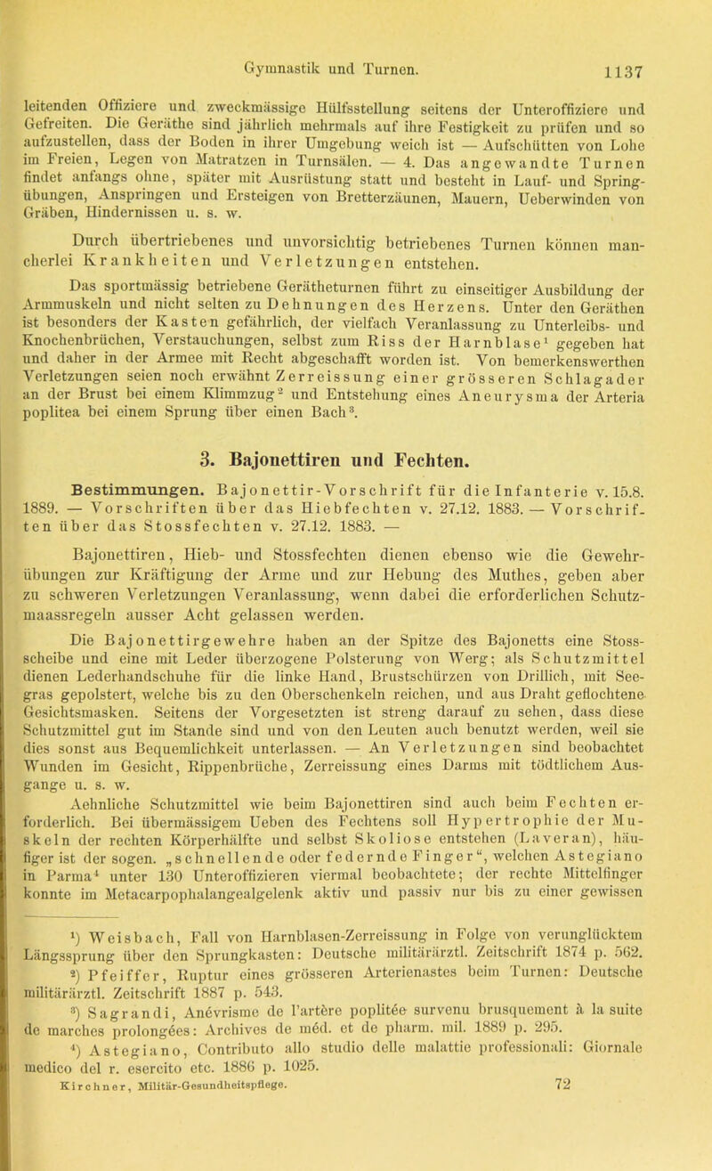 Gymnastik und Turnen. leitenden Offiziere und zweckmässige Hülfsstellung seitens der Unteroffiziere und Gefreiten. Die Geräthe sind jährlich mehrmals auf ihre Festigkeit zu prüfen und so aufzustellen, dass der Boden in ihrer Umgebung weich ist — Aufschütten von Lohe im Freien, Legen von Matratzen in Turnsälen. — 4. Das angewandte Turnen findet anfangs ohne, später mit Ausrüstung statt und besteht in Lauf- und Spring- iibungen, Anspringen und Ersteigen von Bretterzäunen, Mauern, Ueberwinden von Gräben, Hindernissen u. s. w. Durch übertriebenes und unvorsichtig betriebenes Turnen können man- cherlei Krankheiten und Verletzungen entstehen. Das sportmässig betriebene Gerätheturnen führt zu einseitiger Ausbildung der Armmuskeln und nicht selten zu Dehnungen des Herzens. Unter den Geräthen ist besonders der Kasten gefährlich, der vielfach Veranlassung zu Unterleibs- und Knochenbrüchen, Verstauchungen, selbst zum Riss der Harnblase1 gegeben hat und daher in der Armee mit Recht abgeschafft worden ist. Von bemerkenswerthen Verletzungen seien noch erwähnt Zerreissung einer grösseren Schlagader an der Brust bei einem Klimmzug 2 und Entstehung eines Aneurysma der Arteria poplitea bei einem Sprung über einen Bach3 4. 3. Bajonettiren und Fechten. Bestimmungen. Bajonettir-Vorschrift für dielnfanterie v. 15.8. 1889. — Vorschriften über das Hiebfechten v. 27.12. 1883. — Vorschrif- ten über das Stossfechten v. 27.12. 1883. — Bajonettiren, Hieb- und Stossfechten dienen ebenso wie die Gewehr- übungen zur Kräftigung der Arme und zur Hebung des Muthes, geben aber zu schweren Verletzungen Veranlassung, wenn dabei die erforderlichen Schutz- maassregeln ausser Acht gelassen werden. Die Bajonettirgewehre haben an der Spitze des Bajonetts eine Stoss- scheibe und eine mit Leder überzogene Polsterung von Werg; als Schutzmittel dienen Lederhandschuhe für die linke Hand, Brustschürzen von Drillich, mit See- gras gepolstert, welche bis zu den Oberschenkeln reichen, und aus Draht geflochtene Gesichtsmasken. Seitens der Vorgesetzten ist streng darauf zu sehen, dass diese Schutzmittel gut im Stande sind und von den Leuten auch benutzt werden, weil sie dies sonst aus Bequemlichkeit unterlassen. — An Verletzungen sind beobachtet Wunden im Gesicht, Rippenbrüche, Zerreissung eines Darms mit tödtlichem Aus- gange u. s. w. Aehnliche Schutzmittel wie beim Bajonettiren sind auch beim Fechten er- forderlich. Bei übermässigem Ueben des Fechtens soll Hypertrophie der Mu- skeln der rechten Körperhälfte und selbst Skoliose entstellen (Laveran), häu- figer ist der sogen, „schnellende oder federnde Finger“, welchen Astegiano in Parma1 unter 130 Unteroffizieren viermal beobachtete; der rechte Mittelfinger konnte im Metacarpophalangealgelenk aktiv und passiv nur bis zu einer gewissen i) Weisbach, Fall von Harnblasen-Zerreissung in Folge von verunglücktem Längssprung über den Sprungkasten: Deutsche militärärztl. Zeitschrift 1874 p. 562. *) Pfeiffer, Ruptur eines grösseren Arterienastes beim Turnen: Deutsche militärärztl. Zeitschrift 1887 p. 543. 3) Sagrandi, Anevrisme de l’artere poplitöe survenu brusquement ä la suite de marches prolongöes: Archives de med. et de pharm, mil. 1889 p. 295. 4) Astegiano, Contributo allo studio delle malattie professionali: Giornale mcdico del r. esercito etc. 1886 p. 1025. Kirchner, Militär-Gesundheitspflege. 72