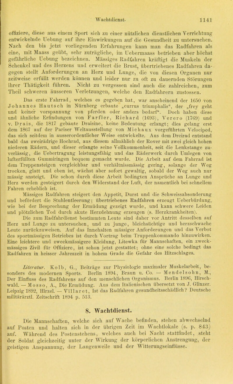 Offiziere, diese aus einem Sport sich zu einer nützlichen dienstlichen Verrichtung entwickelnde Uebung auf ihre Einwirkungen auf die Gesundheit zu untersuchen. Nach den bis jetzt vorliegenden Erfahrungen kann man das Radfahren als eine, mit Maass geübt, sehr zuträgliche, im Uebermaass betrieben aber höchst gefährliche Uebung bezeichnen. Massiges Radfahren kräftigt die Muskeln der Schenkel und des Herzens und erweitert die Brust, übertriebenes Radfahren da- gegen stellt Anforderungen an Herz und Lunge, die von diesen Organen nur zeitweise erfüllt werden können und leider nur zu oft zu dauernden Störungen ihrer Thätigkeit führen. Nicht zu vergessen sind auch die zahlreichen, zum Theil schweren äusseren Verletzungen, welche den Radfahrern zustossen. Das erste Fahrrad, welches es gegeben hat, war anscheinend der 1650 von Johannes Kautsch in Nürnberg erbaute „currus triumphalis“, der „frey geht und keiner Vorspannung von pferden oder anders bedarf“. Doch haben diese und ähnliche Erfindungen von Farfler, Richard (1693), Verero (1769) und v. Drais, die 1817 gebaute Draisine, keine Bedeutung erlangt; dies gelang erst dem 1867 auf der Pariser Weltausstellung von Michaux vorgeführten Velociped, das sich seitdem in ausserordentlicher Weise entwickelte. Aus dem Dreirad entstand bald das zweirädrige Hochrad, aus diesem allmählich der Rover mit zwei gleich hohen niederen Rädern, und dieser erlangte seine Vollkommenheit, seit die Lenkstange zu- verlässig, die Uebertragung leistungsfähig und das Räderwerk durch Umlegen von lufterfüllten Gummiringen bequem gemacht wurde. Die Arbeit auf dem Fahrrad ist dem Treppensteigen vergleichbar und verhältnissmässig gering, solange der Weg trocken, glatt und eben ist, wächst aber sofort gewaltig, sobald der Weg auch nur mässig ansteigt. Die schon durch diese Arbeit bedingten Ansprüche an Lunge und Herz werden gesteigert durch den Widerstand der Luft, der namentlich bei schnellem Fahren erheblich ist. Mässiges Radfahren steigert den Appetit, Durst und die Schweissabsonderung und befördert die Stuhlentleerung; übertriebenes Radfahren erzeugt Ueberbiirdung, wie bei der Besprechung der Ermüdung gezeigt wurde, und kann schwere Leiden und plötzlichen Tod durch akute Herzdehnung erzeugen (s. Herzkrankheiten). Die zum Radfahrdienst bestimmten Leute sind daher vor Antritt desselben auf Herz und Lunge zu untersuchen, und zu junge, bleichsüchtige und herzschwache Leute zurückzuweisen. Auf das Innehalten massiger Anforderungen und das Verbot des sportmässigen Betriebes ist durch Vortrag beim Truppenkommando hinzuwirken. Eine leichtere und zweckmässigere Kleidung, Litewka für Mannschaften, ein zweck- mässiges Zivil für Offiziere, ist schon jetzt gestattet; ohne eine solche bedingt das Radfahren in heisser Jahreszeit in hohem Grade die Gefahr des Hitzschlages. Literatur. Kolb, G., Beiträge zur Physiologie maximaler Muskelarbeit, be- sonders des modernen Sports. Berlin 1894, Braun u. Co. — Mendelsohn, M., Der Einfluss des Radfahrens auf den menschlichen Organismus. Berlin 1896, Hirsch- wald. — Mosso, A., Die Ermüdung. Aus dem Italienischen übersetzt von J. Glinzer. Leipzig 1892, Hirzel. — Villaret, Ist das Radfahren gesundheitsschädlich? Deutsche militärärztl. Zeitschrift 1894 p. 513. 8. Wachtdienst. Die Mannschaften, welche sich auf Wache befinden, stehen abwechselnd auf Posten und halten sich in der übrigen Zeit im Wachtlokale (s. p. 843) auf. Während des Postenstehens, welches auch bei Nacht stattfindet, steht der Soldat gleichzeitig unter der Wirkung der körperlichen Anstrengung, der geistigen Anspannung, der Langenweile und der Witterungseinflüsse.