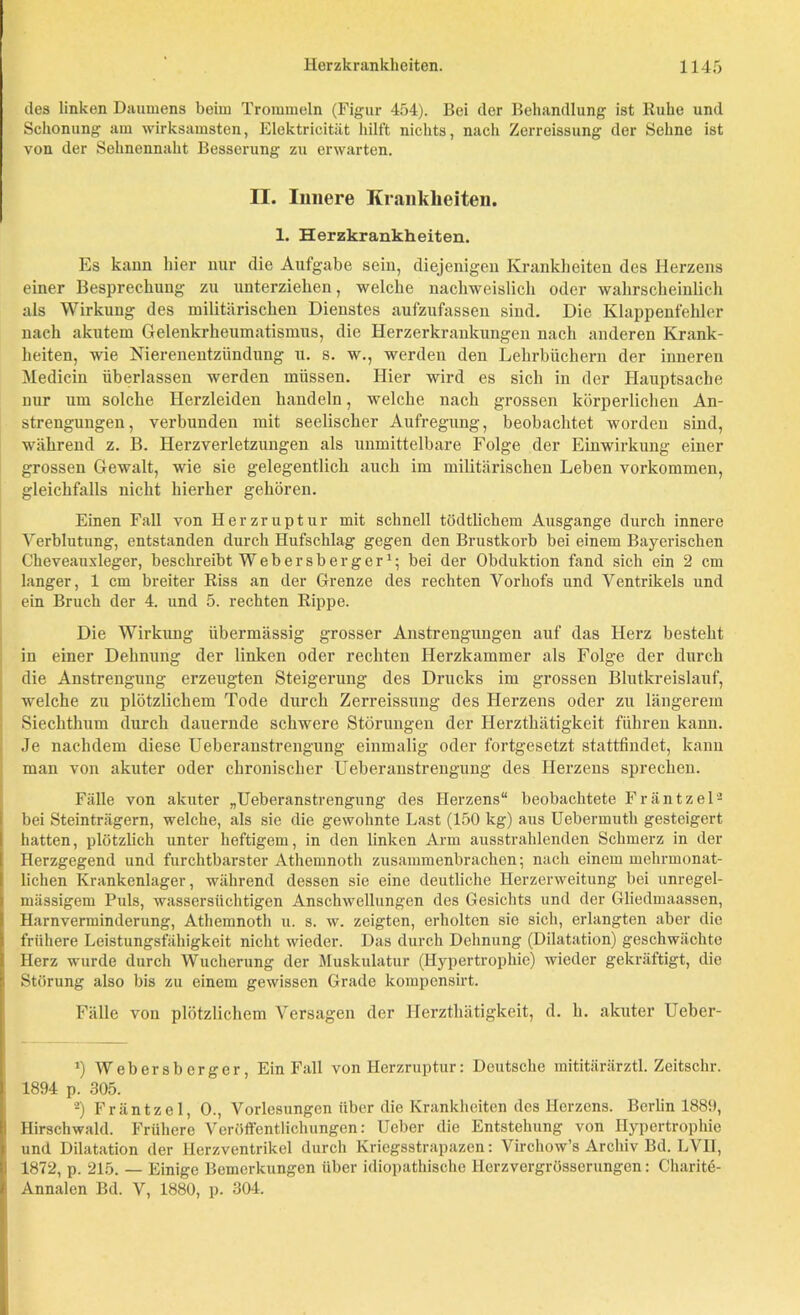 des linken Daumens beim Trommeln (Figur 454). Bei der Behandlung ist Ruhe und Schonung am wirksamsten, Elektricität hilft nichts, nach Zerreissung der Sehne ist von der Sehnennaht Besserung zu erwarten. II. Innere Krankheiten. 1. Herzkrankheiten. Es kann hier nur die Aufgabe sein, diejenigen Krankheiten des Herzens einer Besprechung zu unterziehen, welche nachweislich oder wahrscheinlich als Wirkung des militärischen Dienstes aufzufassen sind. Die Klappenfehler nach akutem Gelenkrheumatismus, die Herzerkrankungen nach anderen Krank- heiten, wie Nierenentzündung u. s. w., werden den Lehrbüchern der inneren Medicin überlassen werden müssen. Hier wird es sich in der Hauptsache nur um solche Herzleiden handeln, welche nach grossen körperlichen An- strengungen, verbunden mit seelischer Aufregung, beobachtet worden sind, während z. B. Herzverletzungen als unmittelbare Folge der Einwirkung einer grossen Gewalt, wie sie gelegentlich auch im militärischen Leben Vorkommen, gleichfalls nicht hierher gehören. Einen Fall von Herzruptur mit schnell tödtlichem Ausgange durch innere Verblutung, entstanden durch Hufschlag gegen den Brustkorb bei einem Bayerischen Cheveauxleger, beschreibt Web er sb er g er1; bei der Obduktion fand sich ein 2 cm langer, 1 cm breiter Riss an der Grenze des rechten Vorhofs und Ventrikels und ein Bruch der 4. und 5. rechten Rippe. Die Wirkung übermässig grosser Anstrengungen auf das Herz besteht in einer Dehnung der linken oder rechten Herzkammer als Folge der durch die Anstrengung erzeugten Steigerung des Drucks im grossen Blutkreislauf, welche zu plötzlichem Tode durch Zerreissung des Herzens oder zu längerem Siechthum durch dauernde schwere Störungen der Herzthätigkeit führen kann. Je nachdem diese Ueberanstrengung einmalig oder fortgesetzt stattfindet, kann man von akuter oder chronischer Ueberanstrengung des Herzens sprechen. Fälle von akuter „Ueberanstrengung des Herzens“ beobachtete Fräntzel2 bei Steinträgern, welche, als sie die gewohnte Last (150 kg) aus Uebermuth gesteigert hatten, plötzlich unter heftigem, in den linken Arm ausstrahlenden Schmerz in der Herzgegend und furchtbarster Athemnoth zusammenbrachen; nach einem mehrmonat- lichen Krankenlager, während dessen sie eine deutliche Herzerweitung bei unregel- mässigem Puls, wassersüchtigen Anschwellungen des Gesichts und der Gliedmaassen, Harnverminderung, Athemnoth u. s. w. zeigten, erholten sie sich, erlangten aber die frühere Leistungsfähigkeit nicht wieder. Das durch Dehnung (Dilatation) geschwächte Herz wurde durch Wucherung der Muskulatur (Hypertrophie) wieder gekräftigt, die Störung also bis zu einem gewissen Grade kompensirt. Fälle von plötzlichem Versagen der Herzthätigkeit, d. h. akuter Ueber- *) Webersberger, Ein Fall von Herzruptur: Deutsche mititärärztl. Zeitschr. 1894 p. 305. 2) Fräntzel, 0., Vorlesungen über die Krankheiten des Herzens. Berlin 1889, Hirschwald. Frühere Veröffentlichungen: Ueber die Entstehung von Hypertrophie und Dilatation der Herzventrikel durch Kriegsstrapazen: Virchow’s Archiv Bd. LVII, 1872, p. 215. — Einige Bemerkungen über idiopathische llerzvergrösserungen: Charite- Annalen Bd. V, 1880, p. 304.