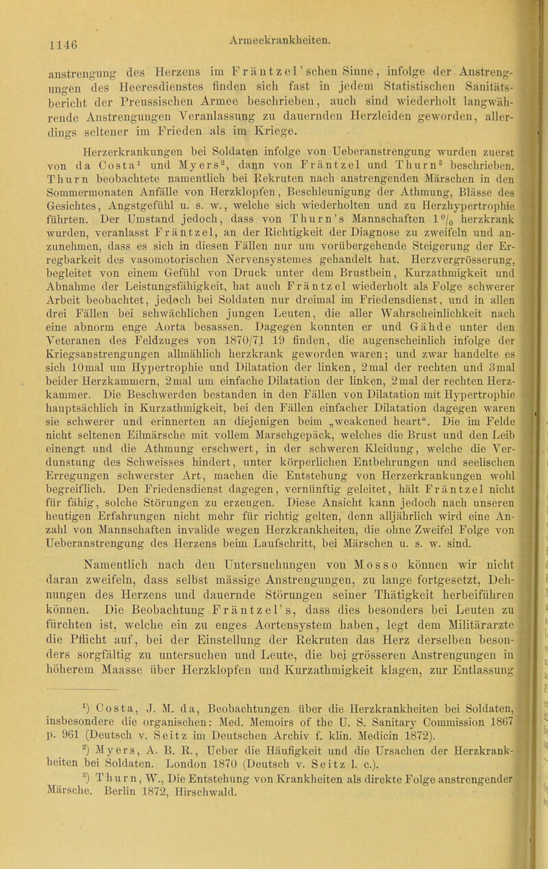 anstrengung des Herzens im Fr än t zel’ sehen Sinne, infolge der Anstreng- ungen des Heeresdienstes finden sich fast in jedem Statistischen Sanitäts- bericht der Prenssischen Armee beschrieben, auch sind wiederholt langwäh- rende Anstrengungen Veranlassung zu dauernden Herzleiden geworden, aller- dings seltener im Frieden als im Kriege. Herzerkrankungen bei Soldaten infolge von Ueberanstrengung wurden zuerst von da Costa1 und Myers2, dann von Fräntzel und Thum3 beschrieben. Thum beobachtete namentlich bei Rekruten nach anstrengenden Märschen in den Sommermonaten Anfälle von Herzklopfen, Beschleunigung der Athmung, Blässe des Gesichtes, Angstgefühl u. s. w., welche sich wiederholten und zu Herzhypertrophie führten. Der Umstand jedoch, dass von Thurn’s Mannschaften 1 °/0 herzkrank wurden, veranlasst Fräntzel, an der Richtigkeit der Diagnose zu zweifeln und an- zunehmen, dass es sich in diesen Fällen nur um vorübergehende Steigerung der Er- regbarkeit des vasomotorischen Nervensystemes gehandelt hat. Herzvergrösserung, begleitet von einem Gefühl von Druck unter dem Brustbein, Kurzathmigkeit und Abnahme der Leistungsfähigkeit, hat auch Fräntzel wiederholt als Folge schwerer Arbeit beobachtet, jedoch bei Soldaten nur dreimal im Friedensdienst, und in allen drei Fällen bei schwächlichen jungen Leuten, die aller Wahrscheinlichkeit nach eine abnorm enge Aorta besassen. Dagegen konnten er und Gähde unter den Veteranen des Feldzuges von 1870/71 19 finden, die augenscheinlich infolge der Kriegsanstrengungen allmählich herzkrank geworden waren; und zwar handelte es sich lOmal um Hypertrophie und Dilatation der linken, 2mal der rechten und 3mal beider Herzkammern, 2mal um einfache Dilatation der linken, 2mal der rechten Herz- kammer. Die Beschwerden bestanden in den Fällen von Dilatation mit Hypertrophie hauptsächlich in Kurzathmigkeit, bei den Fällen einfacher Dilatation dagegen waren sie schwerer und erinnerten an diejenigen beim „weakened heart“. Die im Felde nicht seltenen Eilmärsche mit vollem Marschgepäck, welches die Brust und den Leib einengt und die Athmung erschwert, in der schweren Kleidung, welche die Ver- dunstung des Schweisses hindert, unter körperlichen Entbehrungen und seelischen Erregungen schwerster Art, machen die Entstehung von Herzerkrankungen wohl begreiflich. Den Friedensdienst dagegen, vernünftig geleitet, hält Fräntzel nicht für fähig, solche Störungen zu erzeugen. Diese Ansicht kann jedoch nach unseren heutigen Erfahrungen nicht mehr für richtig gelten, denn alljährlich wird eine An- zahl von Mannschaften invalide wegen Herzkrankheiten, die ohne Zweifel Folge von Ueberanstrengung des Herzens beim Laufschritt, bei Märschen u. s. w. sind. Namentlich nach den Untersuchungen von Mos so können wir nicht daran zweifeln, dass selbst massige Anstrengungen, zu lange fortgesetzt, Deh- nungen des Herzens und dauernde Störungen seiner Thätigkeit herbeiführen können. Die Beobachtung Fräntzel’s, dass dies besonders bei Leuten zu fürchten ist, welche ein zu enges Aortensystem haben, legt dem Militärärzte die Pflicht auf, bei der Einstellung der Rekruten das Herz derselben beson- ders sorgfältig zu untersuchen und Leute, die bei grösseren Anstrengungen in höherem Maasse über Herzklopfen und Kurzathmigkeit klagen, zur Entlassung *) Costa, J. M. da, Beobachtungen über die Herzkrankheiten bei Soldaten, insbesondere die organischen: Med. Memoirs of the U. S. Sanitary Commission 1867 p. 961 (Deutsch v. Seitz im Deutschen Archiv f. ldin. Medicin 1872). 2) Myers, A. B. R., Ueber die Häufigkeit und die Ursachen der Herzkrank- heiten bei Soldaten. London 1870 (Deutsch v. Seitz 1. c.). 3) Thum, W., Die Entstehung von Krankheiten als direkte Folge anstrengender Märsche. Berlin 1872, Hirschwald.