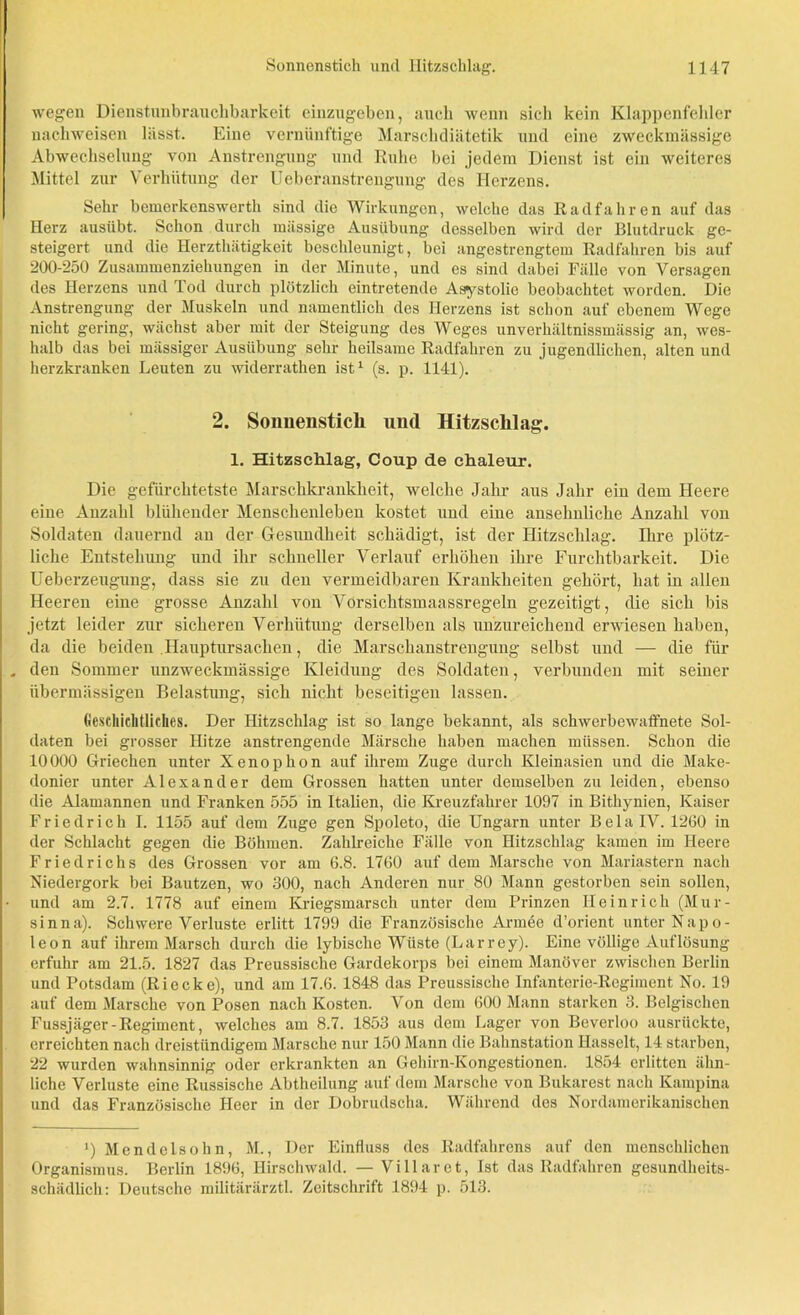 wegen Dienstunbrauchbarkeit einzugeben, auch wenn sich kein Klappenfehler nachweisen lässt. Eine vernünftige Marschdiätetik und eine zweckmässige Abwechselung von Anstrengung und Ruhe bei jedem Dienst ist ein weiteres Mittel zur Verhütung der Uebcranstrengung des Herzens. Sehr bemerkenswerth sind die Wirkungen, welche das Radfahren auf das Herz ausübt. Schon durch mässige Ausübung desselben wird der Blutdruck ge- steigert und die Ilerzthätigkeit beschleunigt, bei angestrengtem Radfahren bis auf 200-250 Zusammenziehungen in der Minute, und cs sind dabei Fälle von Versagen des Herzens und Tod durch plötzlich eintretende Asystolie beobachtet worden. Die Anstrengung der Muskeln und namentlich des Herzens ist schon auf ebenem Wege nicht gering, wächst aber mit der Steigung des Weges unverhältnissmässig an, wes- halb das bei massiger Ausübung sehr heilsame Radfahren zu jugendlichen, alten und herzkranken Leuten zu widerrathen ist1 (s. p. 1141). 2. Sonnenstich und Hitzschlag. 1. Hitzschlag, Coup de ehaleur. Die gefürchtetste Marschkrankheit, welche Jahr aus Jahr ein dem Heere eine Anzahl blühender Menschenleben kostet und eine ansehnliche Anzahl von Soldaten dauernd an der Gesundheit schädigt, ist der Hitzschlag. Ihre plötz- liche Entstehung und ihr schneller Verlauf erhöhen ihre Furchtbarkeit. Die Ueberzeugung, dass sie zu den vermeidbaren Krankheiten gehört, hat in allen Heeren eine grosse Anzahl von Vorsichtsmaassregeln gezeitigt, die sich bis jetzt leider zur sicheren Verhütung derselben als unzureichend erwiesen haben, da die beiden HanpturSachen, die Marschanstrengung selbst und — die für , den Sommer unzweckmässige Kleidung des Soldaten, verbunden mit seiner übermässigen Belastung, sich nicht beseitigen lassen. Geschichtliches. Der Hitzschlag ist so lange bekannt, als schwerbewaffnete Sol- daten bei grosser Hitze anstrengende Märsche haben machen müssen. Schon die 10000 Griechen unter Xenophon auf ihrem Zuge durch Kleinasien und die Make- donier unter Alexander dem Grossen hatten unter demselben zu leiden, ebenso die Alamannen und Franken 555 in Italien, die Kreuzfahrer 1097 in Bithynien, Kaiser Friedrich I. 1155 auf dem Zuge gen Spoleto, die Ungarn unter Bela IV. 1260 in der Schlacht gegen die Böhmen. Zahlreiche Fälle von Hitzschlag kamen im Heere Friedrichs des Grossen vor am 6.8. 1760 auf dem Marsche von Mariastern nach Niedergork bei Bautzen, wo 300, nach Anderen nur 80 Mann gestorben sein sollen, und am 2.7. 1778 auf einem Kriegsmarsch unter dem Prinzen Heinrich (Mur- sinna). Schwere Verluste erlitt 1799 die Französische Armee d’orient unter Napo- leon auf ihrem Marsch durch die lybische Wüste (Larrey). Eine völlige Auflösung erfuhr am 21.5. 1827 das Preussische Gardekorps bei einem Manöver zwischen Berlin und Potsdam (Riecke), und am 17.6. 1848 das Preussische Infanterie-Regiment No. 19 auf dem Marsche von Posen nach Kosten. Von dem 600 Mann starken 3. Belgischen Fussjäger-Regiment, welches am 8.7. 1853 aus dem Lager von Beverloo ausrückte, erreichten nach dreistündigem Marsche nur 150 Mann die Bahnstation Hasselt, 14 starben, 22 wurden wahnsinnig oder erkrankten an Gehirn-Kongestionen. 1854 erlitten ähn- liche Verluste eine Russische Abtheilung auf dem Marsche von Bukarest nach Kampina und das Französische Heer in der Dobrudscha. Während des Nordamerikanischen i) Mendelsohn, M., Der Einfluss des Radfahrens auf den menschlichen Organismus. Berlin 1896, Hirschwald. — Villarct, Ist das Radfahren gesundheits- schädlich: Deutsche militärärztl. Zeitschrift 1894 p. 513.