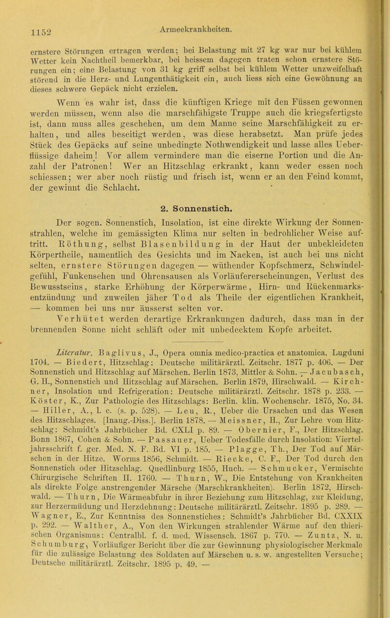 ernstere Störungen ertragen werden; bei Belastung mit 27 kg war nur bei kühlem Wetter kein Nachtheil bemerkbar, bei heissem dagegen traten schon ernstere Stö- rungen ein; eine Belastung von 31 kg griff selbst bei kühlem Wetter unzweifelhaft störend in die Herz- und Lungenthätigkeit ein, auch liess sich eine Gewöhnung an dieses schwere Gepäck nicht erzielen. Wenn es wahr ist, dass die künftigen Kriege mit den Füssen gewonnen werden müssen, wenn also die marschfähigste Truppe auch die kriegsfertigste ist, dann muss alles geschehen, um dem Manne seine Marschfähigkeit zu er- halten , und alles beseitigt werden, was diese herabsetzt. Man prüfe jedes Stück des Gepäcks auf seine unbedingte Nothwendigkeit und lasse alles Ueber- llüssige daheim! Vor allem vermindere man die eiserne Portion und die An- zahl der Patronen! Wer an Hitzschlag erkrankt, kann weder essen noch schiessen; wer aber noch rüstig und frisch ist, wenn er an den Feind kommt, der gewinnt die Schlacht. 2. Sonnenstich. Der sogen. Sonnenstich, Insolation, ist eine direkte Wirkung der Sonnen- strahlen, welche im gemässigten Klima nur selten in bedrohlicher Weise auf- tritt. Röthung, selbst Blasenbildung in der Haut der unbekleideten Körpertheile, namentlich des Gesichts und im Nacken, ist auch bei uns nicht selten, ernstere Störungen dagegen — wiithender Kopfschmerz, Schwindel- gefühl, Funkensehen und Ohrensausen als Vorläufererscheinungen, Verlust des Bewusstseins, starke Erhöhung der Körperwärme, Hirn- und Rückenmarks- entzündung und zuweilen jäher Tod als Theile der eigentlichen Krankheit, — kommen bei uns nur äusserst selten vor. Verhütet werden derartige Erkrankungen dadurch, dass man in der brennenden Sonne nicht schläft oder mit unbedecktem Kopfe arbeitet. Literatur. Baglivus, J., Opera omnia medico-practica et anatomica. Lugduni 1704. — Biedert, Hitzschlag: Deutsche militärärztl. Zeitschr. 1877 p. 406. — Der Sonnenstich und Hitzschlag auf Märschen. Berlin 1873, Mittler & Sohn. — Jacubasch, G. H., Sonnenstich und Hitzschlag auf Märschen. Berlin 1879, Hirschwald. — Kirch- ner, Insolation und Refrigeration: Deutsche militärärztl. Zeitschr. 1878 p. 233. — Köster, K., Zur Pathologie des Hitzschlags: Berlin, klin. Wochenschr. 1875, No. 34. — Hiller, A., 1. c. (s. p. 528). — Leu, R., lieber die Ursachen und das Wesen des Hitzschlages. [Inaug.-Diss.]. Berlin 1878. — Meissner, II., Zur Lehre vom Hitz- schlag: Schmidt’s Jahrbücher Bd. CXLI p. 89. — Obernier, F., Der Hitzschlag. Bonn 1867, Cohen & Sohn. — Passauer, Ueber Todesfälle durch Insolation: Viertel- jahrsschrift f. ger. Med. N. F. Bd. VI p. 185. — Plagge, Th., Der Tod auf Mär- schen in der Hitze. Worms 1856, Schmidt. — Ri ecke, C. F., Der Tod durch den Sonnenstich oder Hitzschlag. Quedlinburg 1855, Huch. — Schmucker, Vermischte Chirurgische Schriften II. 1760. — Thum, W., Die Entstehung von Krankheiten als direkte Folge anstrengender Märsche (Marschkrankheiten). Berlin 1872, Hirsch- wald. — Thum, Die Wärmeabfuhr in ihrer Beziehung zum Hitzschlag, zur Kleidung, zur Herzermüdung und Herzdehnung: Deutsche militärärztl. Zeitschr. 1895 p. 289. — Wagner, E., Zur Kenntniss des Sonnenstiches: Schmidt’s Jahrbücher Bd. CXXIX p. 292. — Walther, A., Von den Wirkungen strahlender Wärme auf den thieri- schen Organismus: Centralbl. f. d. med. Wissensch. 1867 p. 770. — Zuntz, N. u. Schumburg, Vorläufiger Bericht über die zur Gewinnung physiologischer Merkmale 1 für die zulässige Belastung des Soldaten auf Märschen u. s. w. angestellten Versuche; Deutsche militärärztl. Zeitschr. 1895 p. 49. —