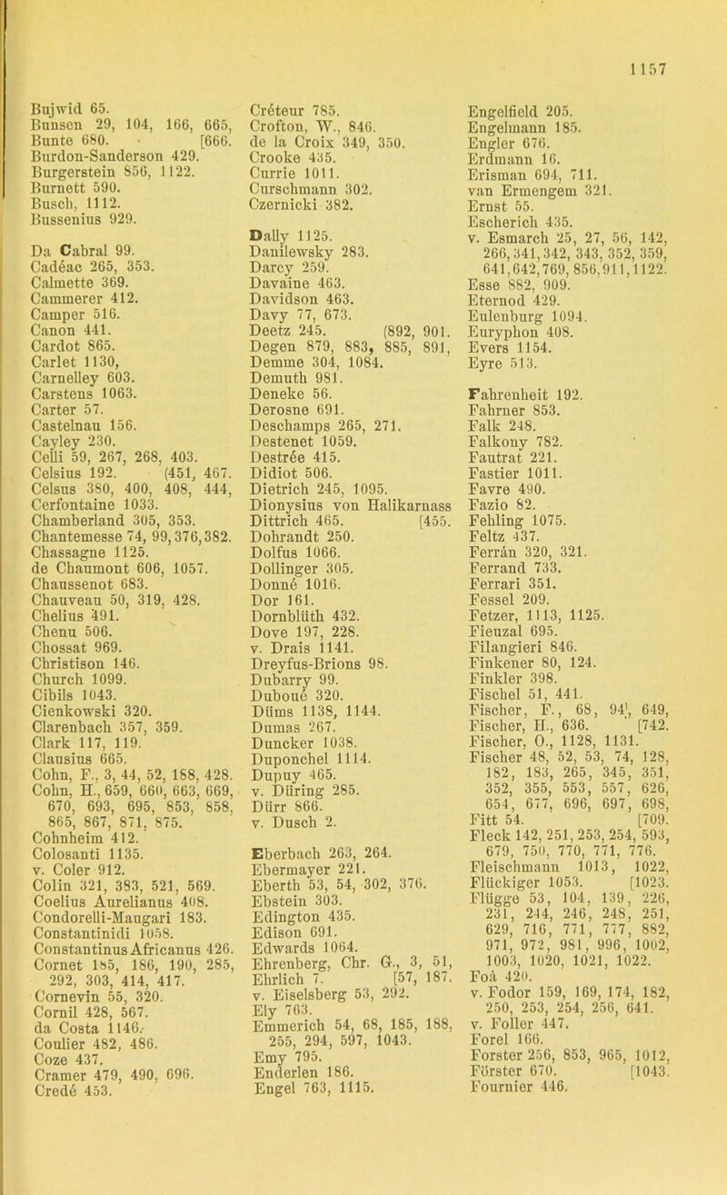 1 157 Bujwid 65. Bimsen 29, 104, 166, 665, Bunte 680. [666. Burdon-Sanderson 429. Burgerstem 856, 1122. Burnett 590. Busch, 1112. Bussenius 929. Da Cabral 99. Cad6ac 265, 353. Calmette 369. Cammerer 412. Camper 516. Canon 441. Cardot 865. Carlet 1130, Carnelley 603. Carstens 1063. Carter 57. Castelnau 156. Cayley 230. Celli 59, 267, 268. 403. Celsius 192. (451, 467. Celsus 380, 400, 408, 444, Cerfontaine 1033. Chamberland 305, 353. Chantemesse 74, 99,376,382. Chassagne 1125. de Chaumont 606, 1057. Chaussenot 683. Chauveau 50, 319, 428. Chelius 491. Chenu 506. Chossat 969. Christison 146. Church 1099. Cibils 1043. Cienkowski 320. Clarenback 357, 359. Clark 117, 119. Clausius 665. Cohn, F., 3, 44, 52, 188, 428. Cohn, H., 659, 660, 663, 669, 670, 693, 695, 853, 858. 865, 867, 871, 875. Cohnheim 412. Colosanti 1135. v. Coler 912. Colin 321, 383, 521, 569. Coelius Aurelianus 408. Condorelli-Maugari 183. Constantinidi 1058. Constantinus Africanus 426. Cornet 1&5, 186, 190, 285, 292, 303, 414, 417. Cornevin 55, 320. Cornil 428, 567. da Costa 1146.- Coulier 482, 486. Coze 437. Cramer 479, 490, 696. Cred6 453. Cr6teur 785. Crofton, W., 846. de la Croix 349, 350. Crooke 435. Currie 1011. Cnrsohmann 302. Czernicki 382. Daily 1125. Danilewsky 283. Darcy 259. Davaine 463. Davidson 463. Davy 77, 673. Deetz 245. (892, 901. Degen 879, 883, 885, 891, Demme 304, 1084. Demuth 981. Deneke 56. Derosne 691. Deschamps 265, 271. Destenet 1059. Destr6e 415. Didiot 506. Dietrich 245, 1095. Dionysius von Halikarnass Dittrich 465. [455. Dohrandt 250. Dolfus 1066. Dollinger 305. Donn6 1016. Dor 161. Dornblüth 432. Dove 197, 228. v. Drais 1141. Dreyfus-Brions 98. Dubarry 99. Duboue 320. Diims 1138, 1144. Dumas 267. Duncker 1038. Duponchel 1114. Dupuy 465. v. Düring 285. Dürr 866. v. Dusch 2. Eberbach 263, 264. Ebermayer 221. Eberth 53, 54, 302, 376. Ebstein 303. Edington 435. Edison 691. Edwards 1064. Ehrenberg, Chr. 6., 3, 51, Ehrlich 7. [57, 187. v. Eiseisberg 53, 292. Ely 763. Emmerich 54, 68, 185, 188, 255, 294, 597, 1043. Emy 795. Enderlen 186. Engel 763, 1115. Engelfieid 205. Engelmann 185. Engler 676. Erdmann 16. Erisman 694, 711. van Ermengem 321. Ernst 55. Escherich 435. v. Esmarch 25, 27, 56, 142, 266,341,342, 343, 352, 359, 641,642,769,856,911,1122. Esse 882, 909. Eternod 429. Eulenburg 1094. Euryphon 408. Evers 1154. Eyre 513. Fahreuheit 192. Fahrner 853. Falk 248. Falkony 782. Fautrat 221. Fastier 1011. Favre 490. Fazio 82. Fehling 1075. Feltz 437. Ferrän 320, 321. Ferrand 733. Ferrari 351. Fessel 209. Fetzer, 1113, 1125. Fieuzal 695. Filangieri 846. Finkener 80, 124. Finkler 398. Fischei 51, 441. Fischer, F., 68, 94), 649, Fischer, H., 636. [742. Fischer, 0., 1128, 1131. Fischer 48, 52, 53, 74, 128, 182, 183, 265, 345, 351, 352, 355, 553, 557, 626, 654, 677, 696, 697, 698, Fitt 54. [709. Fleck 142, 251,253, 254, 593, 679, 750, 770, 771, 776. Fleischmann 1013, 1022, Flückiger 1053. [1023. Flügge 53, 104, 139, 226, 231, 244, 246, 248, 251, 629, 716, 771, 777, 882, 971, 972, 981, 996, 1002, 1003, 1020, 1021, 1022. Foä 420. v. Fodor 159, 169, 174, 182, 250, 253, 254, 256, 641. v. Foller 447. Forel 166. Förster 256, 853, 965, 1012, Förster 670. [1043. Fournier 446.