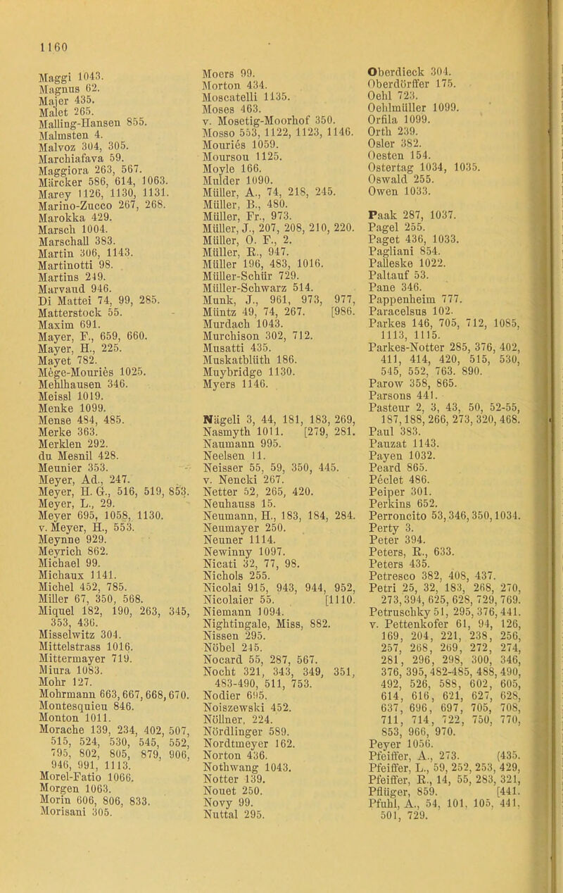 Maggi 1043. Magnus 62. Maier 435. Malet 265. Mailing-Hansen 855. Malmsten 4. Malvoz 3Ü4, 305. Marchiafava 59. Maggiora 263, 567. Märcker 586, 614, 1063. Marey 1126, 1130, 1131. Marino-Zucco 267, 268. Marokka 429. Marsch 1004. Marschall 383. Martin 306, 1143. Martinotti 9S. Martins 249. Marvaud 946. Di Mattei 74, 99, 285. Matterstock 55. Maxim 691. Mayer, F., 659, 660. Mayer, H., 225. Mayet 782. Mege-Mouries 1025. Mehlhausen 346. Meissl 1019. Menke 1099. Mense 484, 485. Merke 363. Merklen 292. da Mesnil 428. Meunier 353. Meyer, Ad., 247. Meyer, H. G., 516, 519, 853. Meyer, L., 29. Meyer 695, 1058, 1130. v. Meyer, H., 553. Meynne 929. Meyrick 862. Michael 99. Michaux 1141. Michel 452, 785. Miller 67, 350, 568. Miquel 182, 190, 263, 345, 353, 436. Misseiwitz 304. Mittelstrass 1016. Mittermayer 719. Miura 1083. Mohr 127. Mohrmann 663,667,668,670. Montesquieu 846. Monton 1011. Morache 139, 234, 402, 507, 515, 524, 530, 545, 552, 795, 802, 805, 879, 906, 946, 991, 11 13. Morel-Fatio 1066. Morgen 1063. Morin 606, 806, 833. Morisani 305. Moers 99. Morton 434. MoscateUi 1135. Moses 463. v. Mosetig-Moorhof 350. Mosso 553, 1122, 1123, 1146. Mouries 1059. Moursou 1125. Moyle 166. Mulder 1090. Müller, A., 74, 218, 245. Müller, B., 4S0. Müller, Fr., 973. Müller, J., 207, 208, 210, 220. Müller, O. F., 2. Müller, R., 947. Müller 196, 483, 1016. Müller-Schür 729. Müller-Schwarz 514. Munk, J., 961, 973, 977, Müntz 49, 74, 267. [986. Murdacli 1043. Murchison 302, 712. Musatti 435. Muskatblüth 186. Muybridge 1130. Myers 1146. Nägeli 3, 44, 181, 183, 269, Nasmyth 1011. [279, 2S1. Naumann 995. Neelsen 11. Neisser 55, 59, 350, 445. v. Nencki 267. Netter 52, 265, 420. Neuhauss 15. Neumann, H., 183, 184, 284. Neumayer 250. Neuner 1114. Newinny 1097. Nicati 32, 77, 98. Nichols 255. Nicolai 915, 943, 944, 952, Nicolaier 55. [1110. Niemann 1094. Nightingale, Miss, 882. Nissen 295. Nobel 245. Nocard 55, 287, 567. Nocht 321, 343, 349, 351, 483-490, 511, 753. Nodier 605. Noiszewski 452. Nöllner, 224. Nördlinger 589. Nordtmeyer 162. Norton 436. Nothwang 1043. Notter 139. Nouet 250. Novy 99. Nuttal 295. Oberdieck 304. Oberdörffer 175. Oehl 723. Oehlmüller 1099. Orfila 1099. Orth 239. Osler 382. Besten 154. Ostertag 1034, 1035. Oswald 255. Owen 1033. Paak 287, 1037. Pagel 255. Paget 436, 1033. Pagliani 854. PaUeske 1022. Paltauf 53. Pane 346. Pappenheim 777. Paracelsus 102. Parkes 146, 705, 712, 1085, 1113, 1115. Parkes-Notter 285, 376, 402, 411, 414, 420, 515, 530, 545, 552, 763. 890. Parow 358, 865. Parsons 441. Pasteur 2, 3, 43, 50, 52-55, 187,188,266, 273, 320,468. Paul 383. Pauzat 1143. Payen 1032. Peard 865. Peclet 486. Peiper 301. Perkins 652. Perroncito 53,346,350,1034. Perty 3. Peter 394. Peters, R., 633. Peters 435. Petresco 382, 408, 437. Petri 25, 32, 183, 268, 270, 273,394,625, 628,729,769. Petrusehky 51, 295,376,441. v. Pettenkofer 61, 94, 126, 169, 204, 221, 238, 256, 257, 268, 269, 272, 274, 281, 296, 298, 300, 346, 376, 395, 482-485, 488, 490, 492, 526, 5S8, 602, 605, 614, 616, 621, 627, 628, 637, 696, 697, 705, 708, 711, 714, 722, 750, 770, 853, 966, 970. Peyer 1056. Pfeiffer, A., 273. (435. Pfeiffer. L., 59, 252, 253, 429, Pfeiffer, R., 14, 55, 283, 321, Pflüger, 859. [441. Pfuhl, A., 54, 101. 105, 441,