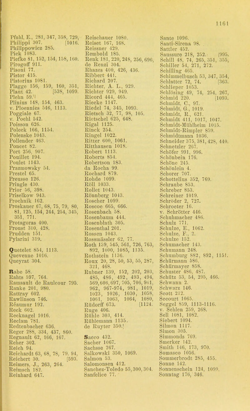 Pfuhl, E., 281, 347, 358, 72h, Philippi 307. [1016. Philippowicz 2S5. Pick 1083. Piefke 81, 152, 154, 158, 160. Pirogoff 911. Pisoni 77. Pistor 415. Pistorius 1081. Plagge 156, 159, 160, 351, Plant 42. [53S, 1099. Plekn 59.'I Plinins 148, 154, 463. v. Ploennies 546, 1113. Poggiale 67. v. Poelil 542. Poisson 626. Poleck 166, 1154. Polenske 1043. Pollender 463. Poncet 82. Port 256, 907. Pouillet 194. Ponlet 1143. Prazmowsky 54. Prestel 65. Preusse 126. Pringle 430. Prior 56, 398. Priselkow 943. Proeknik 162. Proskauer 67, 68, 75, 79, 80, 81, 125, 154, 244, 254, 345, 351, 771. Protagoras 400. Proust 310, 428. Prudden 151. Pylarini 319. Quetelet 854, 1113. Quevenne 1016. Queyrat 304. Rahe 58. Rahts 597, 764. Rainsault de Ranlcour 795. Ranke 201, 980. Rattray 602. Rawlinson 746. Reanmur 192. Reck 602. Recknagel 1016. Reclam 781. Redtenbacher 636. Reger 288, 334, 437, 860. Regnaidt 62, 166, 167. Reher 302. Reich 94. Reichardt 63, 68, 78, 79. 94, Reichert 30. [593. Reimers, J., 263, 264. Reimsch 182. Reinhard 647. Reischauer 1080. Reiset 167, 168. Reissner 429. Rembold 185. Renk 181, 220, 248, 256, 696, de Renzi 304. Rhazes 400, 426, 436. Ribbert 441. Richard 207. Richter, A. L., 929. Richter 929, 949. Ricord 444, 465. Riecke 1147. Riedel 74, 345, 1093. Rietsch 32, 77, 98, 105. Rietschel 625, 648. Rigal 1125. Rinck 254. Ringel 1022. Ritter 600, 1061. Ritthausen 1018. Robert 1113. Roberts 854. Robertson 183. da Rocha 99. Rochard 879. Rohde 1099. Röll 1033. Rollet 1043. Rönnberg 1043. Roscher 1099. Roscoe 665, 666. Rosenbach 58. Rosenbaum 444. Rosenblath 305. Rosenthal 201. Rossen 1043. Rossmässler 62, 77. Roth 139, 545, 561, 726, 763, 892, 1000, 1085, 1135. Rothstein 1136. Roux 20, 28, 50, 53, 55, 287, 321, 468. Rubner 139, 152, 202, 203, 485, 486, 492, 493, 494, 569,606,697, 705, 706, 961, 962, 967-974, 981, 1019, 1023, 1026, 1030, 1058, 1061, 1063, 1064, 1080, Rüdorff 673. [1124. Rüge 406. Rühle 303, 414. Rühlemann 1135. de Ruyter 350.] Sacco 432. Sacher 1067. Sachsse 267. Salkowski 350, 1069. Salmon 53. Salomonsen 412. Sanchez-Toledo 55,300, 304. Sanfelice 77. Sante 1096. Santi-Sirena 98. Sattler 452. Saussure 218, 252. (995. Schill 48, 74, 265, 351, 355, Schiller 54, 271, 272. Schilling 465. Schimmelbusch 53, 347, 354, Schiatter 72, 74. [363. Schlieper 1053. Schlösing 49, 74, 254, 267, Schmid 220. [1093. Schmidt, C., 97. Schmidt, G., 1019. Schmidt, R., 621. Schmidt 411, 1017, 1047. Schmidt-Mühlheim 1015. Sclimidt-Rimpler 859. Schmidtmann 1036. Schneider 375, 381, 428, 440. Schnetzler 267. Schöfer 991, 996. Schönbein 176. Schöne 245. Schönlein 4. Schorer 707. Schottelius 352, 769. Schraube 853. Sckreber 853. Schreiner 1019. Schröder 2, 727. Schroeter 16. y. Schrötter 446. Schuhmacher 486. Schulz 771. Schulze, E., 1062. Schulze, F., 2. Schulze 152. Schumacher 143. Schumann 248. Schumburg 882, S92, 1151. Schümann 586. Schürmayer 858. Schuster 486, 4S7. Schütz 53, 54, 295, 466. Schwann 2. Schwarz 146. Scott 212. Secourt 1065. Seggel 859, 1113-1116. v. Sehlen 259, 268. Seil 1081, 1082. Siebert 1094. Silmon 1117. Simon 305. Simmonds 769. Smerker 142. Smith 116, 173, 970. Somasco 1056. Soinmerbrodt 285, 455. Sonne 142. Sonnenschein 124, 1099. Sonntag 176, 346.