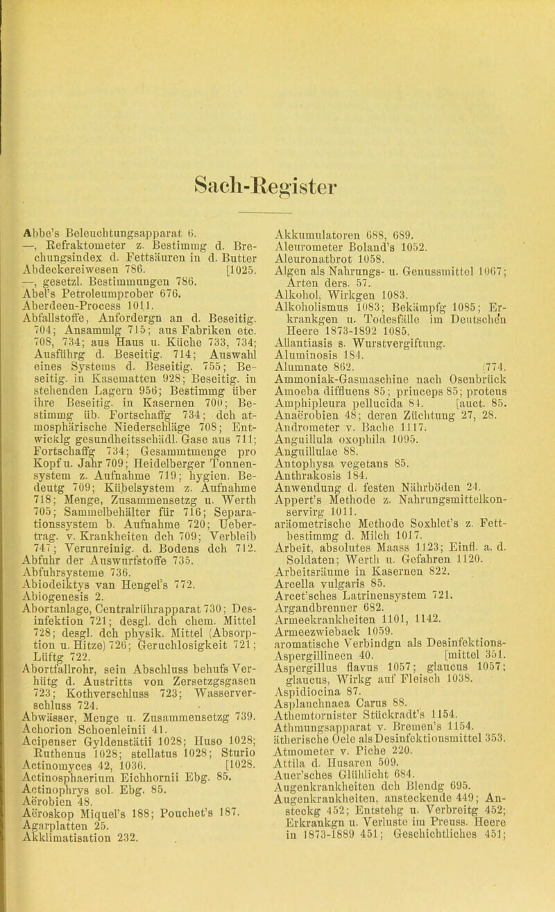 Sach-Register Abbe’s Beleuchtungsapparat 0. —, Refraktometer z. Bestimmg d. Bre- chungsindex d. Fettsäuren in d. Butter Abdeckerei wesen 786. [1025. —, gesetzl. Bestimmungen 786. Abel’s Petroleumprober 676. Aberdeen-Process 1011. Abfallstoffe, Anfordergn an d. Beseitig. 704; Ansammlg 715; aus Fabriken etc. 708, 734; aus Haus u. Küche 733, 734; Ausführg d. Beseitig. 714; Auswahl eines Systems d. Beseitig. 755; Be- seitig. in Kasematten 928; Beseitig, in stehenden Lagern 956; Bestimmg über ihre Beseitig, in Kasernen 700; Be- stimmg üb. Fortschaffg 734; dch at- mosphärische Niederschläge 708; Ent- wicklg gesundheitssclnidl. Gase aus 711; Fortschaffg 734; Gesammtmenge pro Kopfu. Jahr 709; Heidelberger Tonnen- system z. Aufnahme 719; hygien. Be- deutg 709; Kübelsystem z. Aufnahme 718; Menge, Zusammensetzg u. Werth 705; Sammelbehälter für 716; Separa- tionssystem b. Aufnahme 720; Ueber- trag. v. Krankheiten dch 709; Verbleib 747; Verunreinig, d. Bodens dch 712. Abfuhr der Auswurfstoffe 735. Abfuhrsysteme 736. Abiodeiktys van Hengel’s 772. Abiogenesis 2. Abortanlage, Centralrührapparat 730; Des- infektion 721; desgl. dch chem. Mittel 728; desgl. dch physik. Mittel (Absorp- tion u. Hitze) 726; Geruchlosigkeit 721; Liiftg 722. Abortfallrohr, sein Abschluss behufs Ver- hiitg d. Austritts von Zersetzgsgasen 723; Kothverschluss 723; Wasserver- schluss 724. Abwässer, Menge u. Zusammensetzg 739. Achorion Schoenleinii 41. Acipenser Gyldenstätii 1028; IIuso 1028; Ruthenus 1028; stellatus 1028; Sturio Actinomyces 42, 1036. [1028. Actinosphaerium Eichhornii Ebg. 85. Actinophrys sol. Ebg. 85. Aerobien 48. Aeroskop Miquel’s 188; Pouchet’s 187. Agarplatten 25. Akklimatisation 232. Akkumulatoren 688, 689. Aleurometer Boland’s 1052. Aleuronatbrot 1058. Algen als Nahrungs- u. Genussmittel 1067; Arten ders. 57. Alkohol, Wirkgen 1083. Alkoholismus 1083; Bekämpfg 1085; Er- krankgen u. Todesfälle im Deutschen neere 1873-1892 1085. Allantiasis s. Wurstvergiftung. Aluminosis 1S4. Alumnate 862. (774. Ammoniak-Gasmaschine nach Osenbrück Amoeba diffluens 85; princeps 85; protens Amphipleura pellucida 84. [auct. 85. Anaerobien 48; deren Züchtung 27, 28. Andrometer v. Bache 1117. Anguillula oxophila 1095. Anguillulae 88. Antophysa vegetans 85. Anthrakosis 184. Anwendung d. festen Nährböden 24. Appert’s Methode z. Nahrungsmittelkon- servirg 1011. aräometrische Methode Soxhlet’s z. Fett- bestimmg d. Milch 1017. Arbeit, absolutes Maass 1123; Einfl. a. d. Soldaten; Werth u. Gefahren 1120. Arbeitsräume in Kasernen 822. Arcella vulgaris 85. Arcet’sches Latrinensystem 721. Argandbrenner 682. Armeekrankheiten 1101, 1142. Armeezwieback 1059. aromatische Verbindgn als Desinfektions- Aspergillineeu 40. [mittel 351. Aspergillus flavus 1057; glaucus 1057: glaucus, Wirkg auf Fleisch 1038. Aspidiocina 87. Asplanclmaea Carus 88. Athemtornister Stückradt’s 1154. Athmungsapparat v. Bremen’s 1154. ätherische Oelc als Desinfektionsmittel 353. Atmometer v. Piche 220. Attila d. Husaren 509. Auer’sches Glühlicht 684. Augenkrankheiten dch Blendg 695. Augenkrankheiten, ansteckende 449; An- steckg 452; Entstehg u. Verbreitg 452; Erkrankgn u. Verluste im Preuss. Heere in 1873-1889 451; Geschichtliches 451;