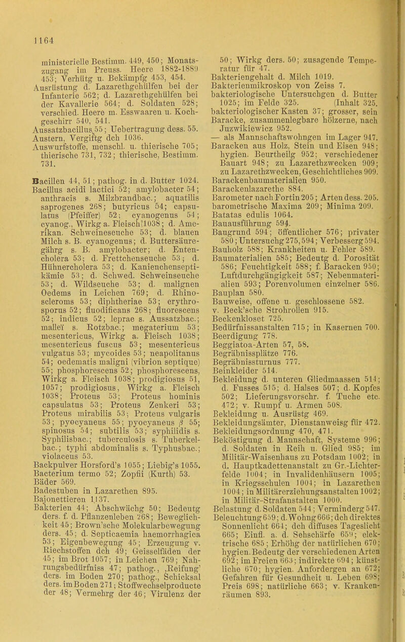 I 164 ministerielle Bestimm. 449, 450; Monats- zugang im Preuss. Heere 1882-1889 453; Verhiitg u. Bekiimpfg 453, 454. Ausrüstung d. Lazaretbgehiilfen bei der Infanterie 562; d. Lazarethgehülfen bei der Kavallerie 564; d. Soldaten 528; verschied. Heere m. Esswaaren u. Koch- geschirr 540, 541. Aussatzbacillus,55; Uebertragung dess. 55. Austern, Verging dch 1036. Auswurfstoffe, menschl. u. thierische 705; thierische 731, 732; thierische, Bestimm. 731. Bacillen 44, 51; pathog. in d. Butter 1024. Bacillus acidi lactici 52; amylobacter 54; anthracis s. Milzbrandbac.; aqnatilis saprogenes 268; butyricus 54; capsu- latus (Pfeiffer) 52; cyanogenus 54; cyanog., Wirkga. Fleiscki'1038; d. Ame- rikas Schweineseuche 53; d. blauen Milch s. B. cyanogenus; d. Buttersänre- gährg s. B. amylobacter; d. Enten- cholera 53; d. Frettchensenche 53 ; d. Hühnercholera 53; d. Kanienckensepti- kämie 53; d. Schwed. Schweinseuche 53; d. Wildseuche 53; d. malignen Oedems in Leichen 769; d. Rhino- scleroms 53; dipktheriae 53; erytkro- sporus 52; fluodificans 268; fluorescens 52; indicus 52; leprae s. Aussatzbac.; mallei' s. Rotzbac.; megaterium 53; mesentericus, Wirkg a. Fleisch 1038; mesentericus fuscus 53; mesentericus vulgatus53; mycoides53; neapolitanus 54; oedematis maligni (vibrion septique) 55; phosphorescens 52; phosphorescens, Wirkg a. Fleisch 1038; prodigiosus 51, 1057; prodigiosus, Wirkg a. Fleisch 1038; Proteus 53; Proteus hominis capsulatus 53; Proteus Zenkeri 53; Proteus mirabilis 53; Proteus vulgaris 53; pyocyaneus 55; pyocyaneus ß 55; spinosus 54; subtilis 53; syphilidis s. Syphilisbac.; tuberculosis s. Tuberkel- bac.; typhi abdominalis s. Typkusbac.; violaceus 53. Backpulver Horsford’s 1055; Liebig’s 1055. Bacterium termo 52; Zopfii (Kurth) 53. Bäder 569. Badestuben in Lazarethen 895. Bajonettieren 1137. Bakterien 44; Abschwäcbg 50; Bedeutg ders. f. d. Pflanzenleben 268; Beweglich- keit 45; Brown’sche Molekularbewegung ders. 45; d. Septicaemia kaemorrhagica 53j Eigenbewegung 45; Erzeugung v. Riechstoffen dch 49; Geisselfäden der 45; im Brot 1057; in Leichen 769; Nak- rungsbedürfniss 47; pathog., ,Reifung’ ders. im Boden 270; pathog., Schicksal ders. imBoden271; Stoffwechselproducte der 48; Vermehrg der 46; Virulenz der 50; Wirkg ders. 50; zusagende Tempe- ratur für 47. Bakteriengehalt d. Milch 1019. Bakterienmikroskop von Zeiss 7. bakteriologische Untersuchgen d. Butter 1025; im Felde 325. (Inhalt 325. bakteriologischer Kasten 37; grosser, sein Baracke, zusammenlegbare hölzerne, nach Juzwikiewicz 952. — als Mannsckaftswokngen im Lager 947. Baracken aus Holz, Stein und Eisen 948; hygien. Beurtheilg 952; verschiedener Bauart 948; zu Lazarethzwecken 909; zu Lazarethzwecken, Geschichtliches 909. Barackenbaumaterialien 950. Barackenlazarethe 884. Barometer nach Fortin 205; Arten dess. 205. barometrische Maxima 209; Minima 209. Batatas edulis 1064. Bauausführung 594. Baugrund 594; öffentlicher 576; privater 580; Untersuchg275,594; Verbesserg594. Bauholz 588; Krankheiten u. Fehler 589. Baumaterialien 585; Bedeutg d. Porosität 586; Feuchtigkeit 588; f. Baracken 950; Luftdurchgängigkeit 587; Nebenmateri- alien 593; Porenvolumen einzelner 586. Bauplan 580. Bauweise, offene u. geschlossene 582. v. Beck’sche Strohrollen 915. Beckenkloset 725. Bedürfnissanstalten 715; in Kasernen 700. Beerdigung 778. Beggiatoa-Arten 57, 58. Begräbnissplätze 776. Begräbnissturnus 777. Beinkleider 514. Bekleidung d. unteren Gliedmaassen 511; d. Fusses 515; d. Halses 507; d. Kopfes 502; Lieferungsvorschr. f. Tuche etc. 472; v. Rumpf u. Armen 50S. Bekleidung u. Ausrüstg 469. Bekleidungsämter, Dieustanweisg für 472. Bekleidungsordnung 470, 471. Beköstigung d. Mannschaft, Systeme 996; d. Soldaten in Reih u. Glied 985; im Militär-Waisenhaus zu Potsdam 1002; in d. Hauptkadettenanstalt zu Gr.-Licliter- felde 1004; in Invalidenhäusern 1005; in Kriegsschulen 1001; in Lazarethen 1004; in Militärerziehungsanstalten 1002; in Militär-Strafanstalten 1000. Belastung d. Soldaten 544 ; Verminderg547. Beleuchtung 659; d.Wohng666; dch direktes Sonnenlicht 664; dch diffuses Tageslicht 665; Einfl. a. d. Sehschärfe 659; elek- trische 685 ; Erhökg der natürlichen 670; hygien. Bedeutg der verschiedenen Arten 692; im Freien 663; indirekte 694; künst- liche 670; hygien. Anfordergen an 672; Gefahren für Gesundheit u. Leben 698; Preis 698; natürliche 663; v. Kranken- räumen 893.