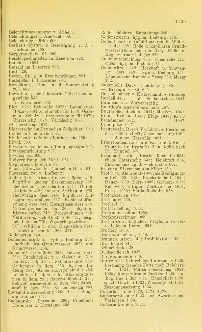 Beleuchtungsapparat v. Abbe 6. Beleuchtungsart, Auswahl 699. Beleuchtungsstärke 663. Berlier’s System z. Beseitigung v. Aus- wurfstoffen 738. Bergkrankheit 167, 209. Beschlagschmieclen in Kasernen 823. Betelnuss 1094. Betsaal im Lazareth 903. Bett 526. Betten, Stellg in Krankenräumen 891. Bettstellen f. Lazarethe 894. Bewölkung, Einfl. a. d. Sonnenstraklg 266, 665. Bewaffnung der Infanterie 530; Gesammt- gewicht 533. — d. Kavallerie 533. Bier 1076; Behandlg 1078; Baumhauer- Holzner’s Alkoholtabelle für 1079; Oster- mann-Schulze’s Extracttabelle für 1079; Untersuchg 1078; Verfälschg 1077. Bierbereitung 1077. Bierverzehr im Deutschen Zollgebiet 1080. Bindehautblennorrkoe 453. Bindehautentzündg, diphtherische 450. Biwak 933. Biwaks verschiedener Truppengattgn 935. Biwakseinrichtung 937. Biwaksplatz 936. Bleivergiftung dch Mehl 1051. Blepharisma lateritia 87. Blouse (Litewka) im Deutschen Heere 510. Blutserum 23; v. Löffler 23. Boden 238; Absorptionsvermögen 248; Begriff u. geolog. Zusammensetzg 238; chemische Eigenschaften 241; Durch- lässigkeit 248; innerer Aufbau u. Flä- chenwirkgn dess. 245; kapillares Auf- saugungsvermögen 247; Kohlenstoffbe- stimmg dess. 243; Korngrösse dess.245; Mikroorganismen im 263; physikal. Eigenschaften 245; Porenvolumen 245; Verunreinig, dch Abfallstoffe 712; desgl. dch Leichen 770; Wasserkapazität dess. 247; zeitliche u. örtl. Disposition dess. f. Infektionskrankh. 268, 274. Bodenarten 240. Bodenfeuchtigkeit, hygien. Bedeutg 262; oberhalb des Grundwassers 262; und Grundwasser 258. Bodenluft (Grundluft) 253; Beweg, ders. 256; Feuchtigkeit 255; Gehalt an Am- moniak, salpetr. u. Salpetersäure 254; Grubengas in ders. 255; hygien. Be- deutg 257; Kohlensäuregehalt der 254; Leuchtgas in ders. 2 5; Mikroorganis- men in ders. 255; Sauerstoffgehalt 253; Schwefelwasserstoff in ders. 255; Stick- stoff in ders. 255; Zusammenstzg 253. Bodenluftuntersuchung 256; Hesse’s Saug- apparat zur 257. Bodenprobe, Entnahme 266; Fraenkels Erdbohrer z. Entnahme 266. Bodenschichten, Entstehung 240. Bodenstructur. hygien. Bedeutg. 248. Bodentheorie d. Infektionskrankh., Wider- leg. der 268; Rolle d. kapillaren Grund- wasserströme bei der 273; Rolle d. Regenwürmer bei der 273. Bodenuntersuchung 275; chemische 241; ehern., hygien. Bedeutg 244. Bodenwärme 249; Herkunft u. Schwan- kgn ders. 249; hygien. Bedeutg 253; Lamont’scherKasten z. Messg 252; Messg 252. Bogenlicht (Davy’s Lichtbogen) 685. —, Erzeugung 689, 690. Bolzenhammer v. Kleinschmidt z. Betäubg Bordell 447. [des Schlachtviehs 1041. Botulismus s. Wurstvergiftg. Bourdon’s Aneroidbarometer 207. Bouterolle, Hacken- 1041; Masken- 1041. Brand, Beulen- 1047; Flug- 1047; Korn- Brandmauer 582. [1047. Brandpilze 1047. Branntwein, Röse’s Verfahren z. Bestimmg d. Fuselöls im 1082; Zusammensetzg 1081. — u. Liqueur, Herstellg 1081. Brausebadeanstalt in d. Kaserne d. Kaiser Franz G.-Gr.-Regts Nr. 2 in Berlin nach Dr. Münnich 570. Brennmaterialien, Bestim. über die 631; cliem. Untersuchg 635; Heizkraft 634; Zusammensetzg d. wichtigsten 632. Breyer’s Mikromembran-Filter 159. Brot 1054; Aleuronat- 1058;als Reinigungs- mittel 338, 343; Beschaffenheit 1056; Dauer- 1059; Dörr- 1059; Graham- 1058; Nachweis giftiger Zusätze im 1059; Press- 1059; Verdaulichkeit 1058. Brotbakterien 1057. Brotbeutel 538. Brotbrei 20. Brotherstellung 1054. Brotknetmaschine 1055. Brotkonservirung 1059. Brotportion, tägliche, Vergleich in ver- schiedenen Heeren 994. Brotteig 1056. Brotuntersuchung 1058. Brunnen, Arten 140; Desinfektion 143. Brustbeutel 543. Brütschränke 28. Büchsenfleisch 1042. Bürgerquartiere 838. Butter 1023; bakteriolog. Untersuchg 1025; Bestimmg fremder Fette nach Reichert- Meissl 1024; Fettsäurebestimmg 1024, 1025; konservirende Zusätze 1025; pa- thog. Bac. i. der 1024; Ranzigkeit 1025; spezif. Gewicht 1023; Wassergehalt 1024; Zusammensetzung 1023. Butterfarbstoffe 1023, 1024, 1025. Butterherstellung 1023; nach Swartz'schem Verfahren 1023. Buttermikrobien 1024.