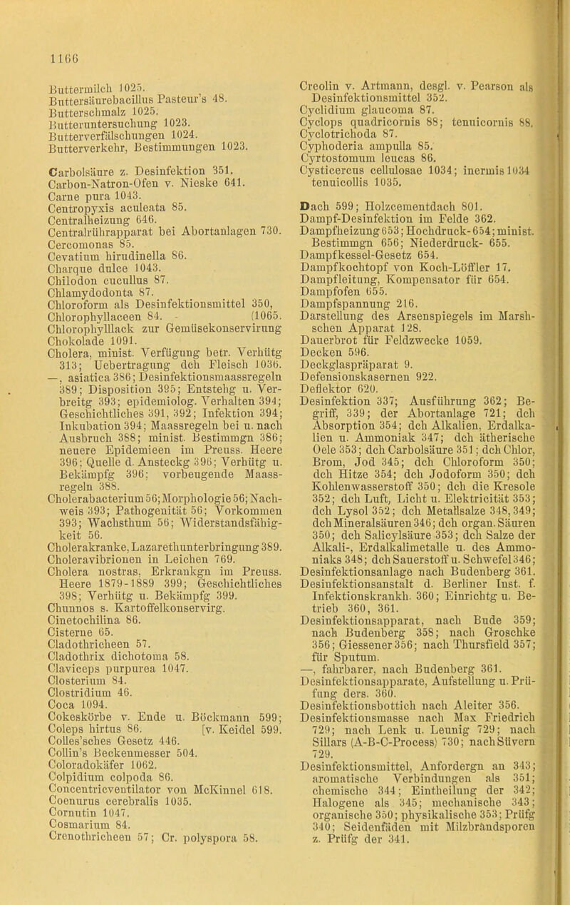 Buttermilch 1025. Buttersäurebacillus Pasteur’s 48. Butterschmalz 1025. Butteruntersuchung 1023. Butterverfälschungen 1024. Butterverkehr, Bestimmungen 1023. Carbolsäure z. Desinfektion 351. Carbon-Natron-Ofen v. Nieske 641. Carne pura 1043. Centropyxis aculeata 85. Centralheizung 646. Centralrührapparat bei Abortanlagen 730. Cercomonas 85. Cevatium hirudinella 86. Charque dulce 1043. Chilodon cucullus 87. Chlamydodonta 87. Chloroform als Desinfektionsmittel 350, Chlorophyllaceen 84. - (1065. Chlorophylllack zur Gemüsekonservirung Chokolade 1091. Cholera, minist. Verfügung betr. Verhütg 313; Uebertragung dch Fleisch 1030. —, asiatica 386; Desinfektionsmaassregeln 389; Disposition 395; Entstehg u. Ver- breitg 393; epidemiolog. Verhalten 394; Geschichtliches 391, 392; Infektion 394; Inkubation 394; Maassregeln bei u. nach Ausbruch 388; minist. Bestimmgn 386; neuere Epidemieen im Preuss. Heere 396; Quelle d. Ansteckg 396; Verhütg u. Bekämpfg 396; vorbeugende Maass- regeln 388. Cholerabacterium 56; Morphologie 56; Nach- weis 393; Pathogenität 56; Vorkommen 393; Wachsthum 56; Widerstandsfähig- keit 56. Cholerakranke, Lazarethunterbringung 389. Choleravibrionen in Leichen 769. Cholera nostras, Erkrankgn im Preuss. Heere 1879-1889 399; Geschichtliches 398; Verhütg u. Bekämpfg 399. Chunnos s. Kartoffelkonservirg. Cinetochilina 86. Cisterne 65. Cladothricheen 57. Cladothrix dichotoma 58. Claviceps purpurea 1047. Closterium 84. Clostridium 46. Coca 1094. Cokeskörbe v. Ende u. Böckmann 599; Coleps hirtus 86. [v. Keidel 599. Colles’sches Gesetz 446. Collin’s Beckenmesser 504. Coloradokäfer 1062. Colpidium colpoda 86. Concentricventilator von McKinnel 618. Coenurus cerebralis 1035. Cornutin 1047. Cosmarium 84. Crenothricheen 57; Cr. polyspora 58. Creolin v. Artmann, desgl. v. Pearson als Desinfektionsmittel 352. Cyclidium glaucoma 87. Cyclops quadricornis 88; tenuicornis 88. Cyclotrichoda 87. , Cyphoderia ampulla 85. Cyrtostomum leucas 86. Cysticercus cellulosae 1034; inermisl034 tenuicollis 1035. Dach 599; Holzcementdach 801. Dampf-Desinfektion im Felde 362. DampfheizungG53; Hochdruck-654; minist. Bestimmgn 656; Niederdruck- 655. Dampfkessel-Gesetz 654. Dampf kochtopf von Koch-Löffler 17. Dampfleitung, Kompensator für 654. Dampfofen 655. Dampfspannung 216. Darstellung des Arsenspiegels im Marsh- ; sehen Apparat 128. Dauerbrot für Feldzwecke 1059. Decken 596. Deckglaspräparat 9. Defensionskaserneu 922. Deflektor 620. Desinfektion 337; Ausführung 362; Be- griff, 339; der Abortanlage 721; dch Absorption 354; dch Alkalien, Erdalka- ,1 lien u. Ammoniak 347; dch ätherische Oele 353; dch Carbolsäure 351; dch Chlor, Brom, Jod 345; dch Chloroform 350; dch Hitze 354; dch Jodoform 350; dch Kohlenwasserstoff 350; dch die Kresole 352; dch Luft, Licht u. Elektricität 353; dch Lysol 352; dch Metallsalze 348,349; dch Mineralsäuren 346; dch organ. Säuren 350; dch Salicylsäure 353; dch Salze der Alkali-, Erdalkalimetalle u. des Ammo- niaks 348; dch Sauerstoff u. Schwefel 346; Desinfektionsanlage nach Budenberg 361. Desinfektionsanstalt d. Berliner Inst. f. Infektionskrankh. 360; Einrichtg u. Be- trieb 360, 361. Desinfektionsapparat, nach Bude 359; nach Budenberg 358; nach Groschke 356; Giessener 356; nach Thursfield 357; für Sputum. —, fahrbarer, nach Budenberg 361. Desinfektionsapparate, Aufstellung u. Prü- fung ders. 360. 1 Desinfektionsbottich nach Aleiter 356. Desinfektionsmasse nach Max Friedrich 729; nach Lenk u. Leunig 729; nach Sillars (A-B-C-Process) 730; nachSüvern 729. Desinfektionsmittel, Anfordergn an 343; aromatische Verbindungen als 351; chemische 344; Eintheilung der 342; J Halogene als 345; mechanische 343; j organische 350; physikalische 353; Prüfg 340; Seidenfäden mit Milzbrändsporen z. Prüfg der 341.