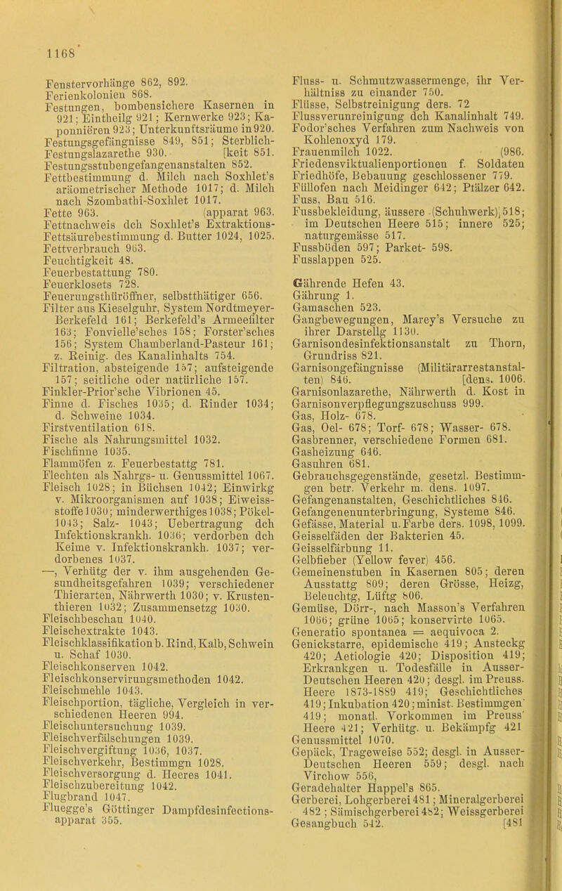 Fenstervorhänge 862, 892. Ferienkolonien 868. Festungen, bombensichere Kasernen in 921; Eintheilg 921; Kernwerke 923; Ka- ponnieren 923; Unterkunftsräume in920. Festungsgefängnisse 849, 851; Sterblich- Festungslazaretlie 930. [keit 851. Festungsstubengefangenanstalten 852. Fettbestimmung d. Milch nach Soxlüet’s aräometrischer Methode 1017; d. Milch nach Szombathi-Soxhlet 1017. Fette 963. (apparat 963. Fettnachweis dch Soxhlet’s Extraktions- Fettsäurebestimmung d. Butter 1024, 1025. Fettverbrauch 963. Feuchtigkeit 48. Feuerbestattung 780. Feuerklosets 728. Feuerungsthiiröfiner, selbsttliätiger 656. Filter aus Kieselguhr, System Nordtmeyer- Berkefeld 161; Berkefeld’s Armeefilter 163; Fonvielle’sches 158; Forster’sches 156; System Chamberland-Pasteur 161; z. Reinig, des Kanalinhalts 754. Filtration, absteigende 157; aufsteigende 157; seitliche oder natürliche 157. Finkler-Prior’sche Vibrionen 45. Finne d. Fisches 1035; d. Rinder 1034; d. Schweine 1034. Firstventilation 618. Fische als Nahrungsmittel 1032. Fischfinne 1035. Flammöfen z. Feuerbestattg 781. Flechten als Nahrgs- u. Genussmittel 1067. Fleisch 1028; in Büchsen 1042; Einwirkg v. Mikroorganismen auf 1038; Eiweiss- stoffe 1030; minderwerthiges 1038; Pökel- 1013; Salz- 1043; Uebertragung dch Infektionskrankh. 1036; verdorben dch Keime v. Infektionskrankh. 1037; ver- dorbenes 1037. —, Verhütg der v. ihm ausgehenden Ge- sundheitsgefahren 1039; verschiedener Thierarten, Nährwerth 1030; v. Krusten- thieren lo32; Zusammensetzg 1030. Fleischbeschau 1010. Fleischextrakte 1043. Fleischklassifikationb. Rind, Kalb, Schwein u. Schaf 1030. Fleischkonserven 1042. Fleischkonservirungsmethoden 1042. Fleischmehle 1043. Fleischportion, tägliche, Vergleich in ver- schiedenen Heeren 994. Fleisch Untersuchung 1039. Fleischverfälschungen 1039. Fleischvergiftung 1036, 1037. Fleischverkehr, Bestimmgn 1028. Fleischversorgung d. Heeres 1041. Fleischzubereitung 1042. Flugbrand 1047. Fluegge’s Göttinger Dampfdesinfections- apparat 355. Fluss- u. Schmutzwassermenge, ihr Ver- hältniss zu einander 750. Flüsse, Selbstreinigung ders. 72 Fluss Verunreinigung dch Kanalinhalt 749. Fodor’sches Verfahren zum Nachweis von Kohlenoxyd 179. Frauenmilch 1022. (986. Friedensviktualienportionen f. Soldaten Friedhöfe, Bebauung geschlossener 779. Füllofen nach Meidinger 642; Ptälzer 642. Fuss, Bau 516. Fussbekleidung, äussere (Schuhwerk),518; im Deutschen Heere 515; innere 525; naturgemässe 517. Fussböden 597; Parket- 598. Fusslappen 525. Gährende Hefen 43. Gährung 1. Gamaschen 523. Gangbewegungen, Marey’s Versuche zu ihrer Darstellg 1130. Garnisondesinfektionsanstalt zu Thorn, Grundriss 821. Garnisongefängnisse (Militärarrestanstal- ten) 846. [dens. 1006. Garnisonlazarethe, Nährwerth d. Kost in Garnisonverpflegungszuschuss 999. Gas, Holz- 678. Gas, Oel- 678; Torf- 678; Wasser- 678. Gasbrenner, verschiedene Formen 681. Gasheizung 646. Gasuhren 681. Gebrauchsgegenstände, gesetzt. Bestimm- gen betr. Verkehr m. dens. 1<)97. Gefangenanstalten, Geschichtliches 846. Gefangenenunterbringung, Systeme 846. Gefässe, Material u. Farbe ders. 1098, 1099. Geisselfäden der Bakterien 45. Geisselfärbung 11. Gelbfieber (Yellow fever) 456. Gemeinenstuben in Kasernen 805; deren Ausstattg 809; deren Grösse, Heizg, Beleuchtg, Lüftg 806. Gemüse, Dörr-, nach Masson’s Verfahren 1066; grüne 1065; konservirte 1065. Generatio spontanea == aequivoca 2. Genickstarre, epidemische 419; Ansteckg 420; Aetiologie 420; Disposition 419; Erkrankgen u. Todesfälle in Ausser- Deutschen Heeren 420; desgl. im Preuss. Heere 1873-1889 419; Geschichtliches 419; Inkubation 420; minist. Bestimmgen' 419; monatl. Vorkommen im Preuss' Heere 4 21; Verhütg. u. Bekämpfg 421 Genussmittel 1070. Gepäck, Trageweise 552; desgl. iu Ausscr- Deutschen Heeren 559; desgl. nach Virchow 556, Geradehalter Happel’s 865. Gerberei, Lohgerberei 4SI; Mineralgerberei 482 ; Sämischgerberei482; Weissgerberei Gesangbuch 542. [4SI