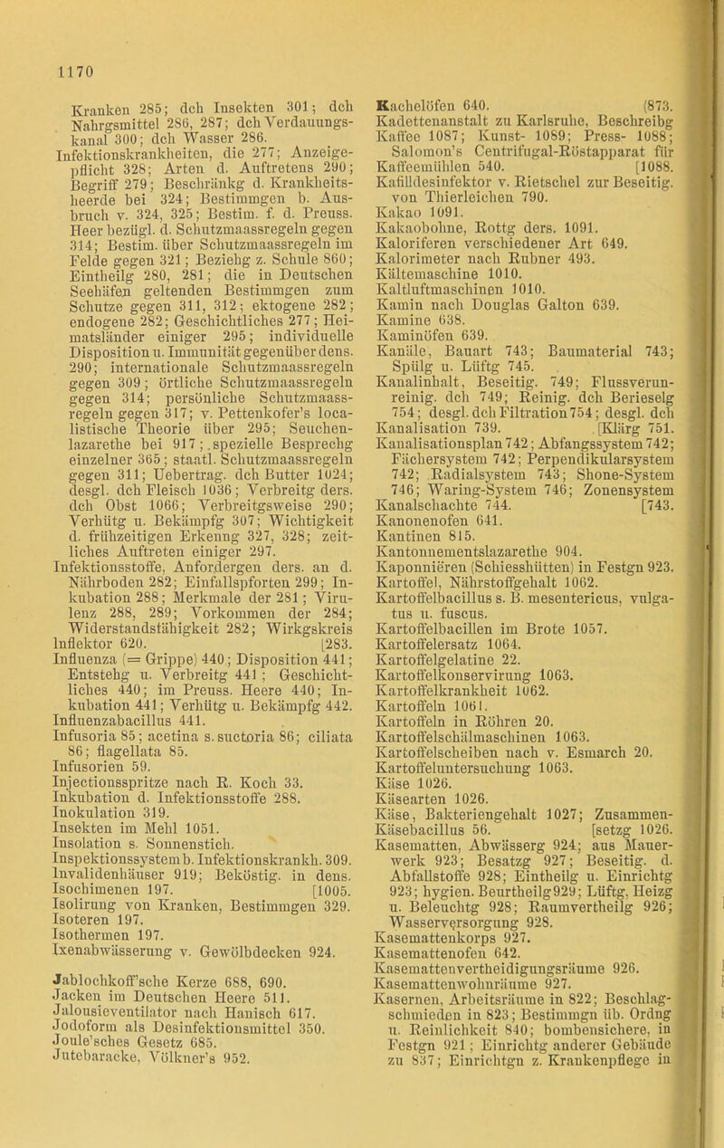 Kranken 285; dck Insekten 301; dch Nakrgsmittel 2S0, 287; dch Verdauungs- kanal 300; dch Wasser 286. Infektionskrankheiten, die 277; Anzeige- pflicht 328; Arten d. Auftretens 290; Begriff 279; Beschränkg d. Krankheits- heerde bei 324; Bestimmgen b. Aus- bruch v. 324, 325; Bestirn. f. d. Preuss. Heer beziigl. d. Schutzmaassregeln gegen 314; Bestim. über Schutzmaassregeln im Felde gegen 321; Beziehg z. Schule 860; Eintheilg 280, 281; die in Deutschen Seehäfen geltenden Bestimmgen zum Schutze gegen 311, 312; ektogene 282; endogene 282; Geschichtliches 277; Hei- matsländer einiger 295; individuelle Disposition u. Immunität gegenüber dens. 290; internationale Schutzmaassregeln gegen 309; örtliche Schutzmaassregeln gegen 314; persönliche Schutzmaass- regeln gegen 317; v. Pettenkofer’s loca- listische Theorie über 295; Seuchen- lazaretlie bei 917 ; .spezielle Besprechg einzelner 365; staatl. Schutzmaassregeln gegen 311; Uebertrag. dch Butter 1024; desgl. dch Fleisch 1036; Yerbreitg ders. dch Obst 1066; Verbreitgsweise 290; Verhütg u. Bekämpfg 307; Wichtigkeit d. frühzeitigen Erkenng 327, 328; zeit- liches Auftreten einiger 297. Infektionsstoffe, Anfor.dergen ders. an d. Nährboden 282; Einfallspforten 299; In- kubation 288; Merkmale der 281; Viru- lenz 288, 289; Vorkommen der 284; Widerstandsfähigkeit 282; Wirkgskreis lnflektor 620. [283. Influenza (= Grippe) 440 ; Disposition 441; Entstehg u. Verbreitg 441; Geschicht- liches 440; im Preuss. Heere 440; In- kubation 441; Verhütg u. Bekämpfg 442. Influenzabacillus 441. Infusoria 85; acetina s. suctoria 86; ciliata 86; flagellata 85. Infusorien 59. Injectionsspritze nach R. Koch 33. Inkubation d. Infektionsstoffe 288. Inokulation 319. Insekten im Mehl 1051. Insolation s. Sonnenstich. Inspektionssystem b. Infektionskran kh. 309. Invalidenhäuser 919; Beköstig, in dens. Isochimenen 197. [1005. Isolirung von Kranken, Bestimmgen 329. Isoteren 197. Isothermen 197. Ixenabwässerung v. Gewölbdecken 924. Jablochkoff’sche Kerze 688, 690. Jacken im Deutschen Heere 511. Jalousieventilator nach Hanisch 617. Jodoform als Desinfektionsmittel 350. Joule’sches Gesetz 685. Jutebaracke, Vülkner’s 952. Kachelöfen 640. (873. Kadettenanstalt zu Karlsruhe, Beschreibg Kaffee 1087; Kunst- 1089; Press- 1088; Salomon’s Centrifugal-Röstapparat für Kaffeemühlen 540. [1088. Kafilldesinfektor v. Rietschel zur Beseitig, von Thierleichen 790. Kakao 1091. Kakaobohne, Rottg ders. 1091. Kaloriferen verschiedener Art 649. Kalorimeter nach Rubner 493. Kältemaschine 1010. Kaltluftmaschinen 1010. Kamin nach Douglas Galton 639. Kamine 638. Kaminöfen 639. Kanäle, Bauart 743; Baumaterial 743; Spiilg u. Lüftg 745. Kanalinhalt, Beseitig. 749; Flussverun- reinig. dch 749; Reinig, dch Berieselg 754; desgl. dch Filtration754; desgl. dch Kanalisation 739. [Klärg 751. Kanalisationsplan 742; Abfangssystem 742; Fächersystem 742; Perpendikularsystem 742; Radialsystem 743; Shone-System 746; Waring-System 746; Zonensystem Kanalschachte 744. [743. Kanonenofen 641. Kantinen 815. Kantonnementslazarethe 904. Kaponnieren (Schiesshütten) in Festgn 923. Kartoffel, Nährstoffgehalt 1062. Kartoffelbacillus s. B. mesentericus, vulga- tus n. fuscus. Kartoffelbacillen im Brote 1057. Kartoffelersatz 1064. Kartoffelgelatine 22. Kartoffelkonservirung 1063. Kartoffelkrankheit 1U62. Kartoffeln 1061. Kartoffeln in Röhren 20. Kartoffelschälmaschinen 1063. Kartoffelscheiben nach v. Esmarch 20. Kartoffeluntersnchung 1063. Käse 1026. Käsearten 1026. Käse, Bakteriengehalt 1027; Zusammen- Käsebacillus 56. [setzg 1026. Kasematten, Abwässerg 924; aus Mauer- werk 923; Besatzg 927; Beseitig, d. Abfallstoffe 928; Eintheilg u. Einrichtg 923; hygien. Beurtheilg929; Lüftg. Heizg u. Beleuchtg 928; Raumvertheilg 926; Wasserversorgung 928. Kasemattenkorps 927. Kasemattenofen 642. Kasemattenvertheidigungsriiume 926. Kasemattenwolmränme 927. Kasernen, Arbeitsräume in 822; Besclilag- schmiedeu in 823; Bestimmgn üb. Ordng u. Reinlichkeit 840; bombensichere, in Festgn 921; Einrichtg anderer Gebäude zu 837; Einrichtgn z. Krankenpflege in