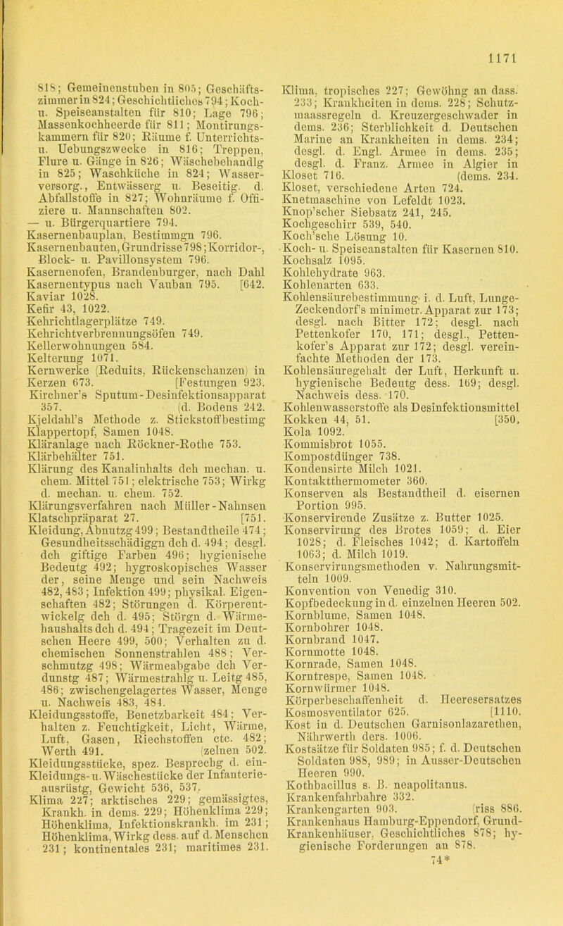 SIS; Gemoinenstubon in 805; Geschäfts- zimmer in 824; Geschichtliches 794; Köch- in Speiseanstalten für 810; Lage 796; Massenkochheerde für 811; Montirungs- kammern für 820; Räume f. Unterrichts- n. Uebungszwecke in 816; Treppen, Flure u. Gänge in 826; Wäschebehandlg in 825; Waschküche in 824; Wasser- versorg., Entwiisserg u. Beseitig, d. Abfallstoffe in 827; Wohnräume f. Offi- ziere u. Mannschaften 802. — u. Bürgerquartiere 794. Kasernenbauplan, Bestimmgn 796. Kasernenbauten, Grundrisse 798; Korridor-, Block- u. Pavillonsystem 796. Kasernenofen, Brandenburger, nach Dalil Kasernentypus nach Vauban 795. [642. Kaviar 1028. Kefir 43, 1022. Kehrichtlagerplätze 749. Kehrichtverbrennungsüfen 749. Kellerwohnungen 584. Kelterung 1071. Kernwerke (Reduits, Rückenschauzen) in Kerzen 673. [Festungen 923. Kirchner’s Sputum-Desinfektionsapparat 357. (d. Bodens 242. Kjeldahl’s Methode z. Stickstoff bestimg Klappertopf, Samen 1048. Kläranlage nach Röckner-Rothe 753. Klärbehälter 751. Klärung des Kanalinhalts dch mechan. u. ehern. Mittel 751; elektrische 753; Wirkg d. mechan. u. chem. 752. Klärungsverfahren nach Müller -Nahnsen Klatschpräparat 27. [751. Kleidung, Abnutzg 499; Bestandtheile 474; Gesundheitsschädiggn dch d. 494; desgl. dch giftige Farben 496; hygienische Bedeutg 492; hygroskopisches Wasser der, seine Menge und sein Nachweis 482, 483; Infektion 499; pliysikal. Eigen- schaften 482; Störungen d. Körperent- wickelg dch d. 495; Stürgn d. Wärme- haushalts dch d. 494 ; Tragezeit im Deut- schen Heere 499, 500; Verhalten zu d. chemischen Sonnenstrahlen 488; Ver- schmutzg 498; Wärmeabgabe dch Ver- dunstg 487; Wärmestrahlg u. Leitg 485, 486; zwischengelagertes Wasser, Menge u. Nachweis 483, 484. Kleidungsstoffe, Benetzbarkeit 484; Ver- halten z. Feuchtigkeit, Licht, Wärme, Luft, Gasen, Riechstoffen ctc. 482; Werth 491. (zelnen 502. Kleidungsstücke, spez. Besprechg d. ein- Kleidungs-u. Wäschestücke der Infanterie- ansriistg, Gewicht 536, 537. Klima 227; arktisches 229; gemässigtes, Krankh. in dems. 229; Höhenklima 229; Höhenklima, Infektionskrankh. im 231; Höhenklima, Wirkg dess. auf d. Menschen 231; kontinentales 231; maritimes 231. Klima, tropisches 227; Gewühng an dass. 233; Krankheiten in dems. 228; Schutz- maassregeln d. Kreuzergeschwader in dems. 236; Sterblichkeit d. Deutschen Marine an Krankheiten in dems. 234; desgl. d. Engl. Armee in dems. 235; desgl. d. Franz. Armee in Algier in Kloset 716. (dems. 234. Kloset, verschiedene Arten 724. Knetmaschine von Lefeldt 1023. Knop’scher Siebsatz 241, 245. Kochgeschirr 539, 540. Koch’sche Lösung 10. Koch- u. Speiseanstalten für Kasernen 810. Kochsalz 1095. Kohlehydrate 963. Kohlenarten 633. Kohlensäurebestimmung' i. d. Luft, Lunge- Zeckendorf’s minimetr. Apparat zur 173; desgl. nach Bitter 172; desgl. nach Pettenkofer 170, 171; desgl., Petten- kofer’s Apparat zur 172; desgl. verein- fachte Methoden der 173. Kohlensäuregehalt der Luft, Herkunft u. hygienische Bedeutg dess. 169; desgl. Nachweis dess. 170. Kohlenwasserstoffe als Desinfektionsmittel Kokken 44, 51. [350. Kola 1092. Kommisbrot 1055. Kompostdünger 738. Kondensirte Milch 1021. Kontaktthermometer 360. Konserven als Bestandtheil d. eisernen Portion 995. Konservirende Zusätze z. Butter 1025. Konservirnng des Brotes 1059; d. Eier 1028; d. Fleisches 1042; d. Kartoffeln 1063; d. Milch 1019. Konservirungsmethoden v. Nahrungsmit- teln 1009. Konvention von Venedig 310. Kopfbedeckung in d. einzelnen Heeren 502. Kornblume, Samen 1048. Kornbohrer 1048. Kornbrand 1047. Kornmotte 1048. Kornrade, Samen 1048. Korntrespe, Samen 1048. Kornwiirmer 1048. Körperbeschaffenheit d. Ileoresersatzes Kosmosventilator 625. [1110. Kost in d. Deutschen Garnisonlazaretben, Nährwerth ders. 1006. Kostsätze für Soldaten 985; f. d. Deutschen Soldaten 988, 989; in Ausser-Deutschen Heeren 990. Kothbacillus s. B. neapolitanus. Krankenfahrbahre 332. Krankengarten 903. 'riss 886. Krankenhaus Hamburg-Eppendorf, Grund- Krankenhäuser, Geschichtliches 878; hy- gienische Forderungen an 878. 74*