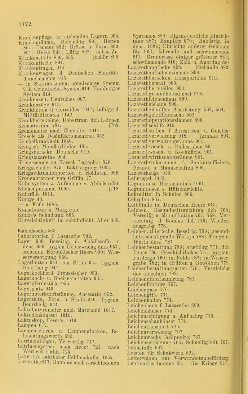 Krankenpflege in stehenden Lagern 954. Krankenräume, Beleucktg 893; Betten 801; Fenster 892; Grösse u. Form 890, 891; Heizg 893; Liiftg 892; nebst Zu- Krankenställe 830, 835. [bekür 890. Krankentische 894. Krankentragen 914. Krankenwagen d. Deutschen Sanitäts- detachements 915. — in Sanitätszügen, gemischtes System 914; Grund’sckesSystem914; Hamburger System 914. Krankenzelt, Deutsches 907. Krankenzüge 915. Krankheiten d. Getreides 1047; infolge d. Militärdienstes 1142. Krankheitskeime, Heb ertrag, dch Leichen Krematorium 781. [768. Kremometer nach Chevalier 1017. Kresole als Desinfektionsmittel 352. Kriebelkrankheit 1048. Krieger’s Metallcylinder 486. Kriegsbaracke, Deutsche 910. Kriegslazarethe 904. Kriegsschule zu Kassel, Lageplan 876. Kriegsschulen 875; Beköstigung 1004. Kriegsviktualienportion f. Soldaten 986. Kronenbrenner von Griffin 17. Kübelsystem z. Aufnahme v. Abfallstoffen Küchenpersonal 1000. [718. Kuhställe 1014. Kumys 43. — u. Kefir 1086. Kunstbutter s. Margarine. Kunze’s Schulbank 865. Kurzsichtigkeit im Schulpflicht. Alter 858. Labeflasche 563. Laboratorien f. Lazarethe 902. Lager 938; Beseitig, d. Abfallstoffe in dens. 956; hygien. Uebervvachg ders. 957; stehende, Europäischer Heere 939; Was- serversorgung 956. Lagerhütten 944; aus Stroh 945; hygien. Beurtheilg 947. Lagerkochherd, Preussisclier 953. Lagerkoch- u. Speiseanstalten 953. Lagerpferdeställe 955. Lagerplatz 940. Lagerunterkunftsräume, Ausstattg 952. Lagerzelte, Form u. Stoffe 940; hygien. Beurtheilg 944. Laktobutyrometer nach Marchand 1017. Laktodensimeter 1016. Laktoskop, Feser’s 1016. Lampen 677. Lampenschirme u. Lampenglocken, Be- leuchtungswerth 693. Latrinendünger, Yerwerthg 747. Latrinensystem nach Arcet 721; nach Werneck-Fulda 723. Laveran’s fahrbarer Feldbackofeu 1057. Lazarethe 877; Bauplan nach verschiedenen Systemen 880; allgem.-bauliche Einrich- tung 887; Bauplatz 879; Beköstig, in dens. 1004; Einrichtg anderer Gebäude für 903; fahrende und schwimmende 912; Grundrisse einiger grösserer 881; schwimmende 916; Zahl u. Anordng der Lazaretkapotheke 898. [Gebäude 882. Lazarethaufnahmezimmer 896. Lazarethbaracken, transportable 910. Lazarethbetsaal 903. Lazarethbettstellen 894. Lazaretkgesundkeitsdienst 918. Lazaretkleiekenkaus 899. Lazaretheishaus 898. Lazarethgehülfen, Ausrüstung 562, 564, Lazarethgehülfentasclie 562. Lazarethoperationszimmer 896. Lazarettschiffe 916. Lazaretkstuben f. Arrestaten u. Geistes- Lazaretkverwaltung 918. [kranke 897. Lazarethverwaltungsräume 901. Lazaretkwasch- u. Badestuben 894. Lazarethwasch- u. Kochküche 901. Lazarethwirthschaftsräume 901. Lazarethwohnräume f. Sanitätsoffiziere, Beamte u. Mannschaften 899. Lazarethzüge 913. Leberegel 1035. Leguminose Hartenstein’s 1061. Leguminosen s. Hülsenfrüchte. Lehrmittel in Schulen 866. Lehrplan 867. Leibbinde im Deutschen Heere 513. Leichen, Gesundheitsgefahren dch 76S; Verseifg u. Mumifikation 767, 768; Ver- unreinig. d. Bodens dch 770; Wieder- ausgrabg 778. Leichen, thieriscke, Beseitig. 789; gesund- heitsschädigende Wirkgn 788; Menge u. Werth ders. 787. Leichenbestattung 756; Ausfükrg 771; dch Feuer 780; Geschichtliches 775; hygien. Fordergn 760; im Felde 782; im Wasser- grabe 782; in Grüften u. Gewölben 779. Leichenbestattungsarten 776; Vergleichg der einzelnen 782. Leicheneinbalsamirung 7S1. Leickenfäulniss 767. Leichengase 770. Leichengifte 771. Leichenhallen 774. Leichenhaus f. Lazarethe 899. Leickenkäu8er 774. Leichenreinigung u. Aufbahrg 773. Leichenschauhäuser 774. Leichentransport 775. Leichenverwesung 767. Leichenwachs (Adipocire) 767. Leichenzersetzung 765; Schnelligkeit 767. Leimstoffe 962. Leisten für Schuhwerk 522. Leiterwagen zur Verwundeteubeförderg Leptomitus lacteus 83. [im Kriege 915.