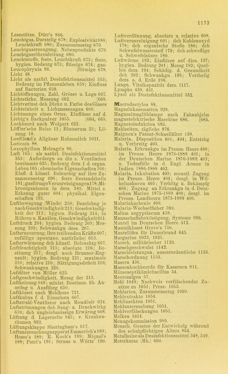 Lesestütze, Dürr’s 866. Leuchtgas, Darstellg 678; Explosivität680; Leuchtkraft 680; Zusammensetzg 679. Leuchtgaserzeugung, Nebenprodukte 679. Leuchtgasrührenleitung 680. Leuchtstoffe, feste, Leuchtkraft 673; feste, hygien. Bedeutg 673; flüssige 674; gas- Leucophrynia 86. [förmige 678. Licht 48. Licht als natürl. Desinfektionsmittel 353; Bedeutg im Pflanzenleben 659; Einfluss auf Bacterien 659. Lichtöffnungen, Zahl, Grösse u. Lage 667. Lichtstärke, Messung 662. [668. Lichtverlust dch Dicke u. Farbe des Glases Lichteinheit u. Lichtmessungen 660. Lichtmenge eines Ortes, Einflüsse auf d. Liebig’s Backpulver 1055. [664, 665. Lockheerd nach Wolpert 622. Löffler’sclie Beize 11; Blutserum 23; Lö- sung 10. Loefflund’s Allgäuer Kahmmilch 1021. Loricata 88. Loxophyllum Meleagris 86. Luft 165; als natürl. Desinfektionsmittel 353; Anfordergn an die z. Ventilation bestimmte 625; Bedeutg ders. f. d. organ. Leben 165; chemische Eigenschaften 166; Einfl. d. künstl. Beleuchtg auf ihre Zu- sammensetzg 696; feste Bestandtheile 181; gasfürmgeV erunreinigungenl 78 ;Mi- kroorganismen in ders. 185. Mittel z. Erkenng guter 604; physikal. Eigen- schaften 191. Luftbewegung (Winde) 210; Bezeichng je nach Geschwindigkeit 213; Geschwindig- keit der 212; hygien. Bedeutg 214; in Röhrenu. Kanälen, Geschwindigkeiten. Luftdruck 204; hygien. Bedeutg 209; Mes- sung 205; Schwankgn dess. 207. Lufterneuerung, ihre treibenden Kräfte 607; zufällige (spontane, natürliche) 613. Lufterwärmung dch künstl. Beleuchtg 697. Luftfeuchtigkeit 215; absolute 216; Be- stirnmg 217; desgl. nach Brunner-Reg- nault; hygien. Bedeutg 221; maximale 216; relative 216; Sättigungsdeficit 216; Schwankungen 220. Luftfilter von Möller 625. Luftgeschwindigkeit, Messg der 213. Luftheizung 648; minist. Bestimm, üb. An- ordng u. Ausführg 650. Luftkloset nach Mehlhose 721. Luftkubus f. d. Einzelnen 607. Luftstrahl-Ventilator nach Mondesir 624. Luftströmungen dcli Saug- u. Druckwirkg 610; dch ungleichmässige Erwärmg 608. Lüftung d. Lagerzelte 943; v. Kranken- räumen 892. Lüftungsklappe Sheringham’s 617. LnftuntersuchungsapparatEmmerich’s 189; Hesse’s 189; R. Koch’s 189; Miquel’s 188; Petri’s 191; Straus u. Würtz’ 190. Luftverdünnung, absolute u. relative 608. Luftverunreinigung 601; dch Kohlenoxyd 178; dch organische Stoffe 180; dch Schwefelwasserstoff 179; dch schweflige u. Schwefelsäure 180. Luftwärme 192; Einflüsse auf dies. 197; hygien. Bedeutg 2ol; Messg 192; Quel- len ders. 194; Schädig, d. Gesundheit dch 202; Schwankgn 195; Vertheilg ders. a. d. Erde 196. Lunge. Vitalkapazität ders. 1117. Lymphe 430, 431. Lysol als Desinfektionsmittel 352. Maorodactylea 88, Magazinkasematten 928. Magnesiumglühlampe nach Falmehjelm magnetelektrische Maschine 686. [685. Magnetoinduktion 685. Mahlzeiten, tägliche 976. Maignen’s Patent-Schnellfilter 159. Malaria, Disposition 403, 404; Entstehg u. Verbreitg 403. Malaria, Erkrankgn im Preuss. Heere 400; im Preuss. Heere 1873-1889 401; in der Deutschen Marine 1876-1889) 402; u. Todesfälle in d. Engl. Armee in Indien 1S86-1888 402. Malaria, Inkubation 403; monatl. Zugang im Preuss. Heere 404; desgl. in Wil- helmshaven 405; Verhütg u. Bekämpfg 406; Zugang an Erkrankgn in d. Deut- schen Marine 1875-1889 400; desgl. im Preuss. Landheere 1875-1889 400. Malariakachexie 400. Malaria-Wecliselfieber 399. Maluin aegyptiacum 438. Mannschaftsbeköstigung, Systeme 996. Mantel im Deutschen Heere 512. Mantelkloset Grove’s 716. Mantelöfen für Dauerbrand 643. Margarine 1023, 1025. Marsch, militärischer 1129. Marschgeschwulst 1142. Marschleistungen, ausserordentliche 1135. Marschordnung 1133. Masern 436. Massenkochheerde für Kasernen 811. Mäuseseptikämiebacillus 54. Meeresalgen 57. Mehl 1049; Nachweis verfälschender Zu- sätze zu 1051; Press- 1053. Mehlarten, Zusammensetzg 1050. Mehlextrakto 1054. Mchlinsekten 1051. Mchluntersuchung 1051. Mehlverfälschungen 1051. Melken 1014. Menagekommission 999. Mensch, Gesetze der Entwickelg während des schulpflichtigen Alters 854. Metallsalze als Desinfektionsmittel 348, 349. Meterkerze (Mk.) 660.