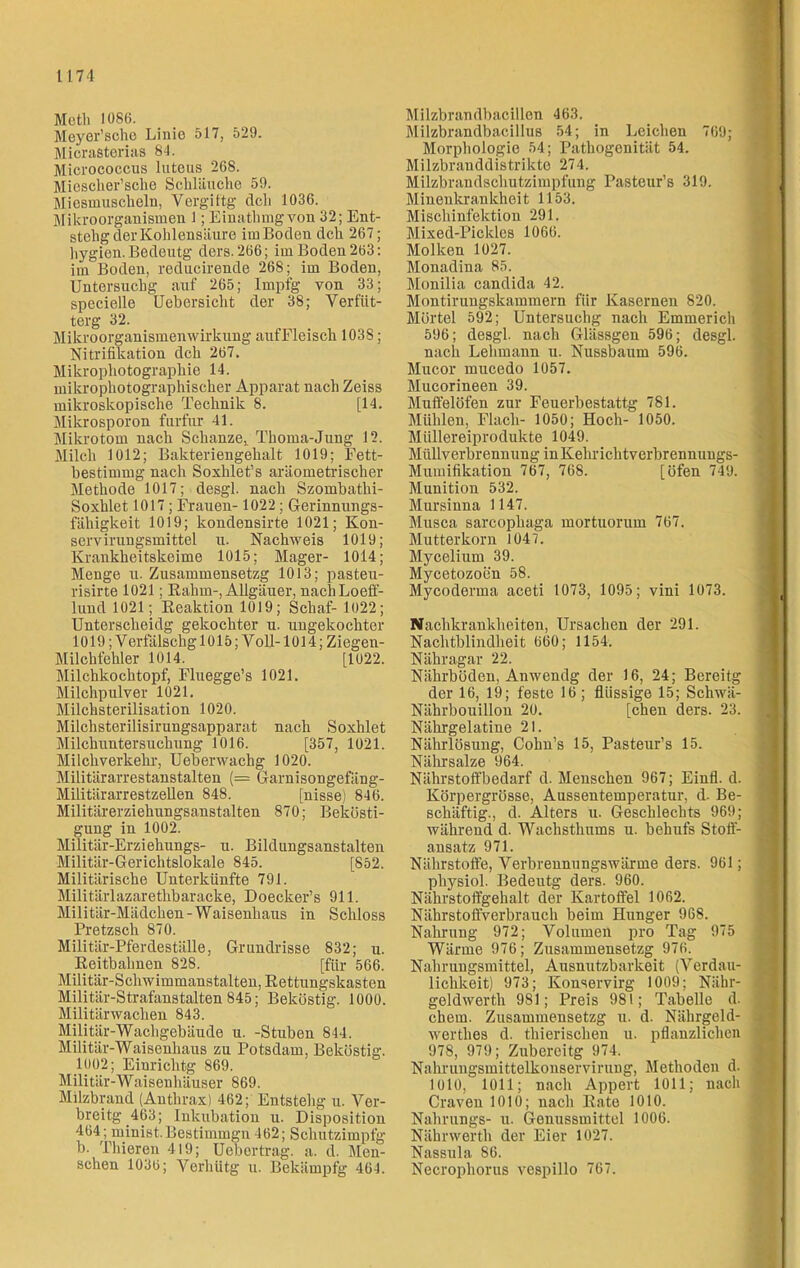 Meth 1086. Meyer’sehe Linie 517, 529. Micrasterias 84. Micrococcus lutcus 268. Miosclier’sche Schläuche 59. Miesmuscheln, Vergiftg dch 1036. Mikroorganismen 1; Einatliuigvon 32; Ent- stelig der Kohlensäure im Boden dch 267; liygien. Bedeutg ders. 266; im Boden 263: im Boden, reducirende 268; im Boden, Untersuchg auf 265; Impfg von 33; specielle Uebersicht der 38; Verfüt- terg 32. Mikroorganismenwirkung aufFleisch 1038; Nitrifikation dch 267. Mikrophotographie 14. mikrophotographischer Apparat nach Zeiss mikroskopische Technik 8. [14. Mikrosporon furfur 41. Mikrotom nach Schanze,. Thoma-Jung 12. Milch 1012; Bakteriengehalt 1019; Fett- hestimmg nach Soxhlet’s aräometrischer Methode 1017; desgl. nach Szombatlii- Soxhlet 1017; Frauen- 1022; Gerinnungs- fähigkeit 1019; kondensirte 1021; Kon- servirungsmittel u. Nachweis 1019; Krankheitskeime 1015; Mager- 1014; Menge u. Zusammensetzg 1013; pasteu- risirte 1021; Rahm-, Allgäuer, nachLoeff- lund 1021; Reaktion 1019; Schaf- 1022; Unterscheidg gekochter u. ungekochter 1019; Verfälschg 1015; Voll-1014; Ziegen- Milchtehler 1014, [1022. Milchkochtopf, Fluegge’s 1021. Milchpulver 1021. Milchsterilisation 1020. Milchsterilisirungsapparat nach Soxhlet Milchuntersuchung 1016. [357, 1021. Milchverkehr, Uebenvachg 1020. Militärarrestanstalten (= Garnisongefäng- Militärarrestzellen 848. [nisse) 846. Militärerziehungsanstalten 870; Bekösti- gung in 1002. Militär-Erziehungs- u. Bildungsanstalten Militär-Gerichtslokale 845. [852. Militärische Unterkünfte 791. Militärlazarethbaracke, Doecker’s 911. Militär-Mädchen-Waisenhaus in Schloss Pretzsch 870. Militär-Pferdeställe, Grundrisse 832; u. Reitbahnen 828. [für 566. Militär-Schwimmanstalten, Rettungskasten Militär-Strafanstalten 845; Beköstig. 1000. Militärwachen 843. Militär-Wachgebäude u. -Stuben 844. Militär-Waisenhaus zu Potsdam, Beköstig. 1002; Einrichtg 869. Militär-Waisenhäuser 869. Milzbrand (Anthrax) 462; Entstehg u. Ver- breitg 463; Inkubation u. Disposition 464; minist. Bestimmgn 462; Schutzimpfg b. Thieren 419; Uebortrag. a. d. Men- schen 1036; Verhütg u. Bekämpfg 464. Milzbrandbacillen 463. Milzbrandbacillus 54; in Leichen 769; Morphologie 54; Pathogenität 54. Milzbranddistrikte 274. Milzbrandschutzimpfung Pasteur’s 319. Minenkrankheit 1153. Mischinfektion 291. j Mixed-Pickles 1066. Molken 1027. Monadina 85. Monilia candida 42. Montirungskammern für Kasernen 820. Mörtel 592; Untersuchg nach Emmerich 596; desgl. nach Glässgen 596; desgl. nach Lehmann u. Nussbaum 596. Mucor mucedo 1057. Mucorineen 39. Muffelöfen zur Feuerbestattg 781. Mühlen, Flach- 1050; Hoch- 1050. Müllereiprodukte 1049. Müllverbrennung in Kehr ichtverbrennungs- Mumifikation 767, 768. [Öfen 749. Munition 532. Mursinna 1147. Musca sarcophaga mortuorum 767. Mutterkorn 1047. Mycelium 39. Mycetozoen 58. Mycoderma aceti 1073, 1095; vini 1073. Nachkrankheiten, Ursachen der 291. Nachtblindheit 660; 1154. Nähragar 22. Nährböden, Anwendg der 16, 24; Bereitg der 16, 19; feste 16; flüssige 15; Schwä- Nährbouillon 20. [eben ders. 23. Nährgelatine 21. Nährlösung, Cohn’s 15, Pasteur’s 15. Nälirsalze «364 Nährstoffbedarf d. Menschen 967; Einfl. d. Körpergrösse, Aussentemperatur, d- Be- schäftig., d. Alters u. Geschlechts 969; während d. Wachsthums u. behufs Stoff- ansatz 971. Nährstoffe, Verbrennungswärme ders. 961; physiol. Bedeutg ders. 960. Nährstoffgehalt der Kartoffel 1062. Nährstoffverbrauch beim Hunger 968. Nahrung 972; Volumen pro Tag 975 Wärme 976; Zusammensetzg 976. Nahrungsmittel, Ausnutzbarkeit (Verdau- lichkeit) 973; Konservirg 1009; Nähr- goldwerth 981; Preis 981; Tabelle d. ehern. Zusammensetzg u. d. Nährgeld- wertlies d. tliierischeu u. pflanzlichen 978, 979; Zubereitg 974. Nahrungsmittelkonservirung, Methoden d. 1010, 1011; nach Appert 1011; nach j Craven 1010; nach Rate 1010. Nahrungs- u. Genussmittel 1006. Nähnverth der Eier 1027. Nassula 86. Necrophorus vespillo 767.