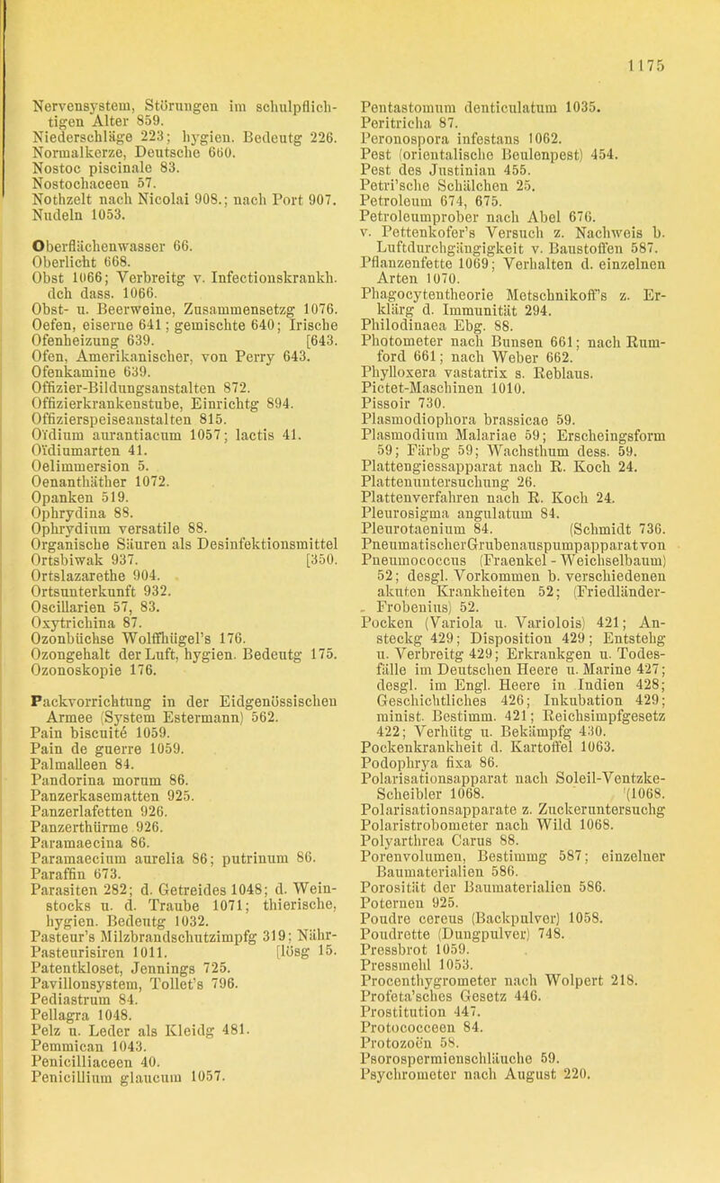 Nervensystem, Störungen im schulpflich- tigen Alter 859. Niederschläge 223; hygien. Bedeutg 226. Normalkerze, Deutsche 660. Nostoc piscinale 83. Nostochaceen 57. Nothzelt nach Nicolai 908.; nach Port 907. Nudeln 1053. Oberflächenwasser 66. Oberlicht 668. Obst 1066; Yerbreitg v. Infectionskrankh. dch dass. 1066. Obst- u. Beerweine, Zusammensetzg 1076. Oefen, eiserne 641; gemischte 640; Irische Ofenheizung 639. [643. Ofen, Amerikanischer, von Perry 643. Ofenkamine 639. Offizier-Bildungsanstalten 872. Offizierkrankenstube, Einricktg 894. Offizierspeiseanstalten 815. Oi'dium aurantiacum 1057; lactis 41. Oidiumarten 41. Oelimmersion 5. Oenanthäther 1072. Opanken 519. Ophrydina 88. Ophrvdium versatile 88. Organische Säuren als Desinfektionsmittel Ortsbiwak 937. [350. Ortslazarethe 904. Ortsunterkunft 932. Oscillarien 57, 83. Oxytrichina 87. Ozonbtickse Wolffhügel’s 176. Ozongehalt der Luft, hygien. Bedeutg 175. Ozonoskopie 176. Packvorrichtung in der Eidgenössischen Armee (System Estermann) 562. Pain biscuite 1059. Pain de guerre 1059. Palmalleen 84. Pandorina morum 86. Panzerkasematten 925. Panzerlafetten 926. Panzerthiirme 926. Paramaecina 86. Paramaecium aurelia 86; putrinum 86. Paraffin 673. Parasiten 282; d. Getreides 1048; d. Wein- stocks u. d. Traube 1071; thierische, hygien. Bedeutg 1032. Pasteur’s Milzbrandschutzimpfg 319; Nähr- Pasteurisiren 1011. [lösg 15. Patentkloset, Jennings 725. Pavillonsystem, Tollet’s 796. Pediastrum 84. Pellagra 1048. Pelz u. Leder als ICleidg 481. Pemmican 1043. Penicilliaceen 40. Penicillium glaucum 1057. Pentastomum denticulatum 1035. Peritricha 87. Peronospora infestans 1062. Pest (orientalische Beulenpest) 454. Pest des Justinian 455. Petri’sche Schälchen 25. Petroleum 674, 675. Petroleumprober nach Abel 676. v. Pettenkofer’s Versuch z. Nachweis b. Luftdurchgängigkeit v. Baustoffen 587. Pflanzenfette 1069; Verhalten d. einzelnen Arten 1070. Phagocytentheorie Metschnikoff’s z. Er- klärg d. Immunität 294. Philodinaea Ebg. 88. Photometer nach Bunsen 661; nach Rum- ford 661; nach Weber 662. Pkylloxera vastatrix s. Reblaus. Pictet-Masckinen 1010. Pissoir 730. Plasmodiopkora brassicae 59. Plasmodium Malariae 59; Erscheingsform 59; Fiirbg 59; Wachsthum dess. 59. Plattengiessapparat nach R. Koch 24. Plattenuntersuchung 26. Plattenverfahren nach R. Koch 24. Pleurosigma angulatum 84. Pleurotaenium 84. (Schmidt 736. PneumatischerGrubenauspumpapparatvon Pneumococcus (Fraenkel - Weichselbaum) 52; desgl. Vorkommen b. verschiedenen akuten Krankheiten 52; (Friedländer- _ Frobenius) 52. Pocken (Variola u. Variolois) 421; An- steckg 429; Disposition 429; Entstelig u. Verbreitg 429; Erkrankgen u. Todes- fälle im Deutschen Heere u. Marine 427; desgl. im Engl. Heere in Indien 428; Geschichtliches 426; Inkubation 429; minist. Bestimm. 421; Reichsimpfgesetz 422; Verliütg u. Bekämpfg 430. Pockenkrankheit d. Kartoffel 1063. Podopkrya fixa 86. Polarisationsapparat nach Soleil-Ventzke- Scheibler 1068. (1068. Polarisationsapparate z. Zuckeruntersuchg Polaristrobometer nach Wild 1068. Polyarthrea Carus 88. Porenvolumen, Bestimmg 587; einzelner Baumaterialien 586. Porosität der Baumaterialien 586. Poternen 925. Poudre cereus (Backpulver) 1058. Poudrette (Dungpulver) 748. Pressbrot 1059. Pressmehl 1053. Procenthygrometer nach Wolpert 218. Profeta’sches Gesetz 446. Prostitution 447. Protococceen 84. Protozoen 58. Psorospermienschläuche 59. Psychrometer nach August 220.