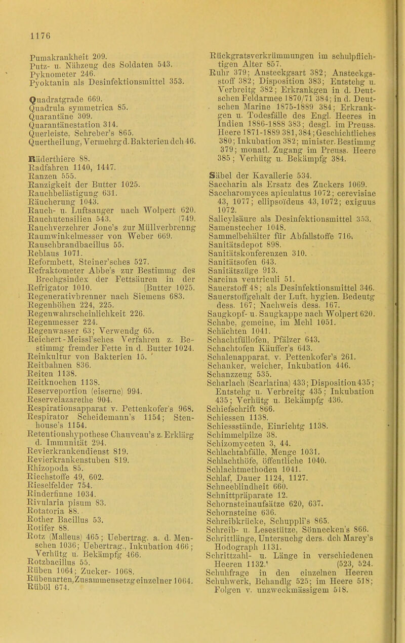 Pumakrankheit 209. Putz- n. Nähzeug des Soldaten 543. Pyknometer 246. Pyoktanin als Desinfektionsmittel 353. Quadratgrade 669. Quadrula symmetrica 85. Quarantäne 309. Quarantänestation 314. Querleiste, Schreber’s 865. Quertheilung, Yermelirgd. Bakterien dch 46. Räderthiere 88. Radfahren 1140, 1447. Ranzen 555. Ranzigkeit der Butter 1025. Rauchbelästigung 631. Räucherung 1043. Rauch- u. Luftsauger nach Wolpert 620. Rauchutensilien 543. (749. Rauchverzehrer Joue’s zur Müllverbrenng Raumwinkelmesser von Weber 669. Rauschbrandbacillus 55. Reblaus 1071. Reformbett, Steiner’sches 527. Refraktometer Abbe’s zur Bestimmg des Brechgsindex der Fettsäuren in der Refrigator 1010. [Butter 1025. Regenerativbrenner nach Siemens 683. Regenhöhen 224, 225. Regenwahrscheinlichkeit 226. Regenmesser 224. Regenwasser 63; Verwendg 65. Reichert -Meissl’sches Verfahren z. Be- stimmg fremder Fette in d. Butter 1024. Reinkultur von Bakterien 15. ' Reitbahnen 836. Reiten 1138. Reitknochen 1138. Reserveportion (eiserne) 994. Reservelazaretlie 904. Respirationsapparat v. Pettenkofer's 968. Respirator Scheidemann’s 1154; Sten- house’s 1154. Retentionshypothese Chauveau’s z. Erklärg d. Immunität 294. Revierkrankendienst 819. Revierkrankenstuben 819. Rhizopoda 85. Riechstoffe 49, 602. Rieselfelder 754. Rinderfinne 1034. Rivularia pisum 83. Rotatoria 88. Rother Bacillus 53. Rotifer 88. Rotz (Malleus) 465; Uebertrag. a. d. Men- schen 1036; Uebertrag., Inkubation 466; Verhiitg u. Bekämpfg 466. Rotzbacillus 55. Rüben 1064; Zucker- 1068. Rübenarten,Zusammensetzgeinzelner 1064. Riiböl 674. Rückgratsverkrümmungen im schulpflich- tigen Alter 857. Ruhr 379; Ansteckgsart 382; Ansteckgs- stoff 382; Disposition 383; Entstehg u. Verbreitg 382; Erkrankgen in d. Deut- schen Feldarmee 1870/71 384; in d. Deut- . sehen Marine 1875-1889 384; Erkrank- gen u. Todesfälle des Engl. Heeres in Indien 1886-1888 383; desgl. im Preuss. Heere 1871-1889 381,384; Geschichtliches 380; Inkubation 382; minister.Bestimmg 379; monatl. Zugang im Preuss. Heere 385 ; Verhütg u. Bekämpfg 384. Säbel der Kavallerie 534. Saccharin als Ersatz des Zuckers 1069. Saccharomyces apiculatus 1072; cerevisiae 43, 1077; ellipso'ideus 43,1072; exiguus 1072. Salicylsäure als Desinfektionsmittel 353. Samenstecher 1048. Sammelbehälter für Abfallstoffe 716i Sanitätsdepot 898. Sanitätskonferenzen 310. Sanitätsofen 643. Sanitätsziige 913. Sarcina ventriculi 51. Sauerstoff 48; als Desinfektionsmittel 346. Sauerstoffgehalt der Luft, hygien. Bedeutg dess. 167; Nachweis dess. 167. Saugkopf- u. Saugkappe nach Wolpert 620. Schabe, gemeine, im Mehl 1051. Schächten 1041. Schachtfüllofen, Pfälzer 643. Schachtofen Käuffer’s 643. Schalenapparat, v. Pettenkofer’s 261. Schanker, weicher, Inkubation 446. Schanzzeug 535. Scharlach (Scarlatina) 433; Disposition435; Entstehg u. Verbreitg 435; Inkubation 435; Verhütg u. Bekämpfg 436. Scbiefschrift S66. Schiessen 1138. Schiessstände, Einrichtg 1138. Schimmelpilze 38. Schizomyceten 3, 44. Schlachtabfälle, Menge 1031. Schlachthöfe, öffentliche 1040. Schlachtmethoden 1041. Schlaf, Dauer 1124, 1127. Schneeblindheit 660. Schnittpräparate 12. Schornsteinaufsätze 620, 637. Schornsteine 636. Schreibkrücke, Schuppli’s 865. Schreib- u. Lesestütze, Sönnecken’s S66. Schrittlänge, Untersuchg ders. dch Marey’s Hodograph 1131. Schrittzahl- u. Länge in verschiedenen Heeren 1132.'  (523, 524. Sclmhfrage in den einzelnen Heeren Schuhwerk, Behandlg 525; im Heere 51S; Folgen v. unzweckmässigem 518.