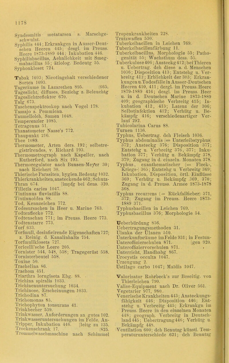 I I7S Syndesmitis metatarsea s. Marschge- schwulst. Syphilis 444; Erkrankgen in Ausser-Deut- sclien Heeren 445; desgl. im Preuss. Heere 1S73-18S9 444; Inkubation 446. Syphilisbacillus, Aehnlichkeit mit Smeg- mabacillus 55; ätiolog. Bedeutg 55. Syphonkloset 724. Tabak 1093; Nicotingehalt verschiedener Sorten 1093. Tageräume in Lazarethen 895. (665. Tageslicht,' diffuses, Beziehg z. Beleuchtg Tageslichtreflektor 670. Talg 673. Taschenspektroskop nach Yogel 17S. Tassajo s. Pemmican. Taumellolch/Samen 1048. Temperenzler 1085. Tetragenus 51. Thanatometer Nasse’s 772. Thaupunkt 216. Thee 1089. Thermometer, Arten ders. 192; selbstre- gistrirendes, v. Eichard 193. Thermometrograph nach Kapeller, nach Eutherford, nach Six 193. Thermoregulator nach Bunsen-Me/er 30; nach Eeichert 30. Thierische Parasiten, liygien. Bedeutg 1032. Thierkrankheiten,ansteckende 462; Schutz- Thran 674. [impfg bei dens. 320. Tilletia caries 1047. Tintinnus fluviatilis 88. Tintinnoidea 88. Tod, Kennzeichen 7-72. Todesursachen in Heer u. Marine 763. Todtenflecke 772. Todtenschau 771; im Preuss. Heere 773. Todtenstarre 773. Torf 633. Torfmull, desinficirende Eigenschaften727; z. Eeinig. d. Kanalinhalts 754. Torfmullklosets 727. Toricelli’sche Leere 205. Tornister 544, 548, 558; Tragegerüst 558. Tornisterbeutel 558. Toxine 50. Trachelina 86. Trachom 451. Triarthra lorugiseta Ebg. 88. - Trichina spiralis 1033. Trichinenuntersuchung 1034. Trichinose, Erscheinungen 1033. Trichodina 87. Trichomonas 85. Trichophyton tonsurans 41. Trinkbecher 539. Trinkwasser, Anforderungen an gutes 102. Trinkwasseruntersuchungen im Felde. An- Tripper, Inkubation 446. [leitg zu 135. Trockenschrank 17. (825. I rommelwaschmaschine nach Schimmel Tropenkrankheiten 228. Trutzwaffen 530. Tuberkelbacillen in Leichen 769. Tuberkelbacillenfärbung 11. Tuberkelbacillus, Morphologie 55; Patho- genität 55; Wachsthum dess. 55. Tuberkulose406; Ansteckg4l 2;beiThieren u. Uebertrag. dch diese a. d. Menschen 1036; Disposition 413; Entstehg u. Ver- breitg 412 ; Erblichkeit der 303; Erkran- kungenu.Todesfälle in Ausser-Deutschen Heeren 410, 411; dergl. im Preuss. Heere 1879-1889 416; desgl. im Preuss. Heer u. in d. Deutschen Marine 1873-1889 409; geographische Verbreitg 415; In- kubation 412, 413; Latenz der 306; Selbstinfektion 412; Verhütg u. Be- kämpfg 416; verschiedenartiger Ver- lauf 292. Tubicolarina Carus 8S. Turnen 1136. Typhus, Uebertrag. dch Fleisch 1036. Typhus abdominalis (= Unterleibstyphus 372; Ansteckg 376; Disposition 377; Entstehg u. Verbreitg 376, 377; Inku- bation 377; Verhütg u. Bekämpfg 378, 379; Zugang in d. einzeln. Monaten 378. Typhus, exanthematisclier (= Fleck-, Kriegs-) 365; Entstehg u Verbreitg 369; Inkubation, Disposition, örtl. Einflüsse 369; Verhütg u. Bekämpfg .369, 370; Zugang in d. Preuss. Armee 1873-1878 368. Typhus recurrens (= Kückfallfieber) 371, 372; Zugang im Preuss. Heere 1873- 1889 371. Typhusbacillen in Leichen 769. Typhusbacillus 376; Morphologie 54. Ueberbürdung 856. Uebertragungsmethoden 31. Ulanka der Ulanen 510. Unterkunftsräume imFelde931; in Festun- Unteroffizierscliulen 871. [gen 920. Unteroffiziervorschulen 871. Unterricht, Handhabg 867. Urocystis occnlta 1047. Urzeugung 2. Ustilago earbo 1047; Mafdis 1047. Valorisator Eohrbeck’s zur Beseitig, von Thierleichen 790. Valise-Equipment nach Dr. Oliver 561. Vegetarier 977, 980.. Venerische Krankheiten 443; Ansteckungs- fähigkeit 446; Disposition 446; Ent- stehg u. Verbreitg 445; Erkrankgn im Preuss. Heere in den einzelnen Monaten 448; geograph- Verbreitg in Deutsch- land 445; Uebertragung446; Verhütg u- Bekämpfg 448. Ventilation 600; dch Bcnutzg künstl. Tem- peraturunterschiede 621; dch Benutzg