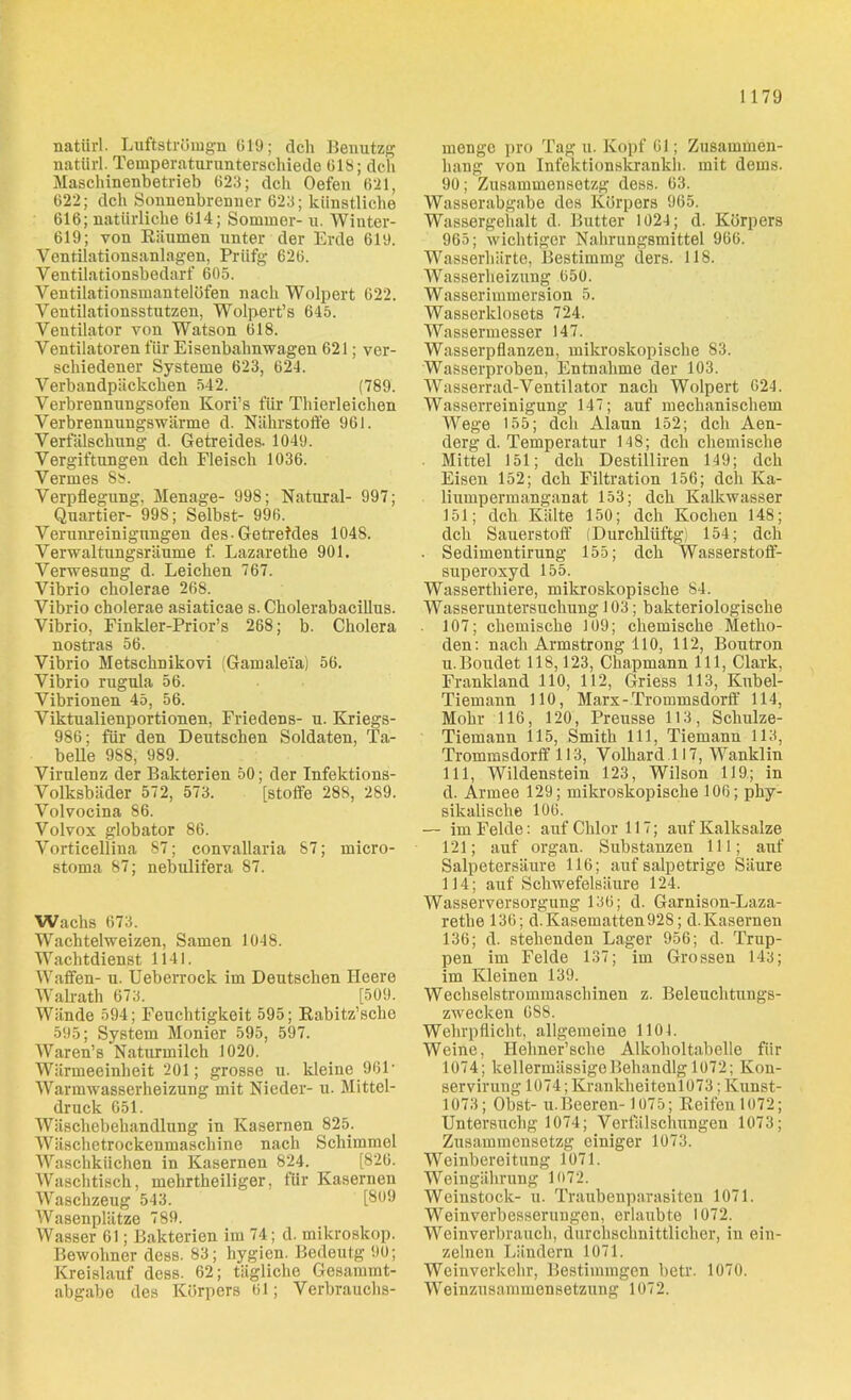 natiirl. Luftströmgn 619; dch Benutzg uatiirl. Temperaturunterschiede 618; dch Maschinenbetrieb 623; dch Oefen 621, 622; dch Sonnenbrenner 623; künstliche 616; natürliche 614; Sommer- u. Winter- 619; von Räumen unter der Erde 619. Ventilationsanlagen, Priifg 626. Ventilationsbedarf 605. Ventilationsmantelöfen nach Wolpert 622. Ventilationsstutzen, Wolpert’s 645. Ventilator von Watson 618. Ventilatoren für Eisenbahnwagen 621; ver- schiedener Systeme 623, 624. Verbandpäckchen 542. (789. Verbrennungsofen Kori’s für Thierleichen Verbrennungswärme d. Nährstoffe 961. Verfälschung d. Getreides. 1049. Vergiftungen dch Fleisch 1036. Vermes 88. Verpflegung, Menage- 998; Natural- 997; Quartier- 998; Selbst- 996. Verunreinigungen des-Getreides 1048. Verwaltungsräume f. Lazarethe 901. Verwesung d. Leichen 767. Vibrio cholerae 268. Vibrio cholerae asiaticae s. Cholerabacillus. Vibrio, Finkler-Prior’s 268; b. Cholera nostras 56. Vibrio Metschnikovi (Gamalei'a) 56. Vibrio rugula 56. Vibrionen 45, 56. Viktualienportionen, Friedens- u. Kriegs- 986; für den Deutschen Soldaten, Ta- belle 988, 989. Virulenz der Bakterien 50; der Infektions- Volksbäder 572, 573. [Stoffe 288, 289. Volvocina 86. Volvox globator 86. Vorticellina 87; convallaria 87; micro- stoma 87; nebulifera 87. Wachs 673. Wachtelweizen, Samen 1048. Wachtdienst 1141. Waffen- u. Ueberrock im Deutschen Heere Walrath 673. [509. Wände 594; Feuchtigkeit 595; Rabitz’sche 595; System Monier 595, 597. Waren’s Naturmilch 1020. Wärmeeinheit 201; grosse u. kleine 961 • Warmwasserheizung mit Nieder- u. Mittel- druck 651. Wäschebehandlung in Kasernen 825. Wäschetrockenmaschine nach Schimmel Waschküchen in Kasernen 824. [826. Waschtisch, mehrtheiliger, für Kasernen Waschzeug 543. [809 Wasenplätze 789. Wasser 61; Bakterien im 74; d. mikroskop. Bewohner dess. 83; hygien. Bedeutg 90; Kreislauf dess. 62; tägliche Gesammt- abgabe des Körpers 61; Verbrauchs- menge pro Tag u. Kopf 61; Zusammen- hang von Infektionskrankh. mit dems. 90; Zusammensetzg dess. 63. Wasserabgabe des Körpers 965. Wassergehalt d. Butter 1024; d. Körpers 965; wichtiger Nahrungsmittel 966. Wasserhärte, Bestimmg ders. 118. Wasserheizung 650. Wasserimmersion 5. Wasserklosets 724. Wassermesser 147. Wasserpflanzen, mikroskopische 83. Wasserproben, Entnahme der 103. Wasserrad-Ventilator nach Wolpert 024. Wasserreinigung 147; auf mechanischem Wege 155; dch Alaun 152; dch Aen- derg d. Temperatur 148; dch chemische Mittel 151; dch Destilliren 149; dch Eisen 152; dch Filtration 156; dch Ka- liumpermanganat 153; dch Kalkwasser 151; dch Kälte 150; dch Kochen 148; dch Sauerstoff (Durchlüftg) 154; dch . Sedimentirung 155; dch Wasserstoff- superoxyd 155. Wasserthiere, mikroskopische 84. Wasseruntersuchung 103; bakteriologische 107; chemische 109; chemische Metho- den: nach Armstrong 110, 112, Boutron u.Boudet 118,123, Chapmann 111, Clark, Frankland 110, 112, Griess 113, Knbel- Tiemann 110, Marx - Trommsdorff 114, Mohr 116, 120, Preusse 113, Schulze- Tiemann 115, Smith 111, Tiemann 113, Trommsdorff 113, Volhard.il 7, Wanklin 111, Wildenstein 123, Wilson 119; in d. Armee 129; mikroskopische 106; phy- sikalische 106. — im Felde: auf Chlor 117; auf Kalksalze 121; auf organ. Substanzen 111; auf Salpetersäure 116; auf salpetrige Säure 114; auf Schwefelsäure 124. Wasserversorgung 136; d. Garnison-Laza- rethe 136; d. Kasematten 928; d.Kasernen 136; d. stehenden Lager 956; d. Trup- pen im Felde 137; im Grossen 143; im Kleinen 139. Wechselstrommaschinen z. Beleuchtungs- zwecken 688. Wehrpflicht, allgemeine 1101. Weine, Hehner’sche Alkoholtabelle für 1074; kellermässigeBehandlg 1072; Kon- servirung 1074; Krankheiten 1073; Kunst- 1073; Obst- u. Beeren- 1075; Reifen 1072; Untersuchg 1074; Verfälschungen 1073; Zusammensetzg einiger 1073. Weinbereitung 1071. Weingährung 1072. Weinstock- u. Traubenparasiten 1071. Weinverbesserungen, erlaubte 1072. Weinverbrauch, durchschnittlicher, in ein- zelnen Ländern 1071. Weinverkehr, Bestimmgen betr. 1070. Weinzusammensetzung 1072.