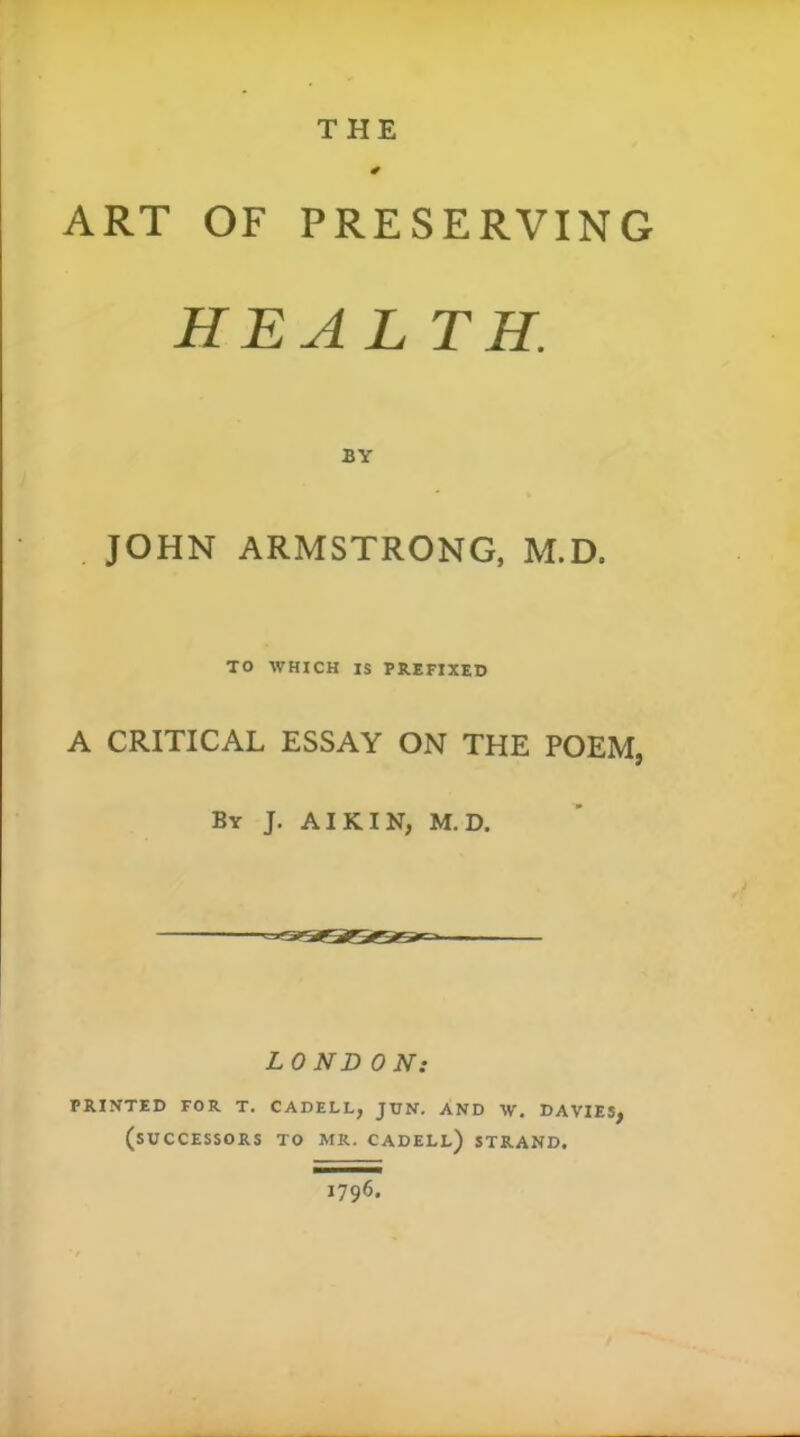 THE ART OF PRESERVING HEAL TH. JOHN ARMSTRONG. M.D. TO WHICH IS PREFIXED A CRITICAL ESSAY ON THE POEM, By J. AIK IN, M.D. LONDON: PRINTED FOR T. CADELL, JUN. AND W. DAVIES, (successors to MR. CADELl) STRAND. 1796.