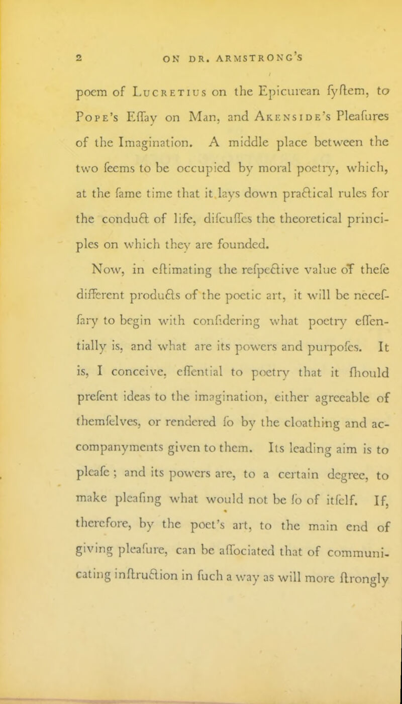 poem of Lucretius on the Epicurean fyflem, to Pope’s Effay on Man, and Akenside’s Pleafures of the Imagination. A middle place between the two feems to be occupied by moral poetiy, which, at the fame time that it.lays down praftical rules for the conduft of life, difculTcs the theoretical princi- ples on which they are founded. Now, in eftimating the refpeftive value oT thefe different produfts of the poetic art, it will be nccef- fary to begin with conhdering what poetry effen- tially is, and what are its powers and purpofes. It is, I conceive, effential to poetr}'^ that it fliould prefent ideas to the imagination, either agreeable of themfelves, or rendered fo by the cloathing and ac- companyments given to them. Its leading aim is to pleafe ; and its powers are, to a certain degree, to make pleafing what would not be lb of itlelf. If, « therefore, by the poet’s art, to the main end of giving pleafure, can be affociated that of communi- cating inftruflion in fuch a way as will more ffrongly