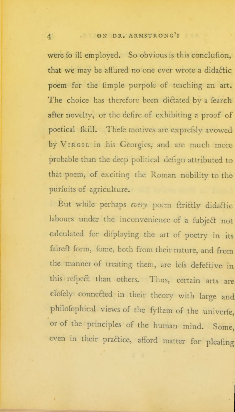 were fo ill employed. So obvious is this conclufion, that we may be affured no one ever wrote a dida£lic poem for the fimple purpofe of teaching an art. The choice has therefore been diftated by a fearch after novelty, or the defire of exhibiting a proof of poetical fkill. Thefe motives are exprefsly avowed by V IRC 11, in his Georgies, and are much more probable than the deep political defign attributed to that poem, of exciting the Roman nobility to the purfuits of agriculture. But while perhaps every poem ftriflly didaflic labours under the inconvenience of a fubjeft not calculated for difplaying the art of poetry in its faireft form, fome, both from their nature, and from the manner of treating them, arc lefs defeftive in this refpeft than others. Thus, certain arts are clofely connefted in their thcoiA'- with large and philofophical views of the fyflem of the univerfe, or of the principles of the human mind. Some, even in their praftice, afford matter for pleafing