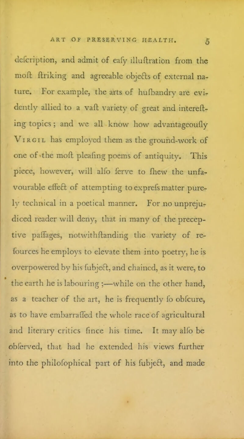 dcfcription, and admit of eafy illuftration from the mofl ftriking and agreeable objefts of external na- ture. For example, the arts of hufbandi*v are evi- dently allied to a vaft variety of great and intereft- ing topics; and we all know how advantageoufly Virgil has employed them as the ground-work of one of'the moft pleafing poems of antiquity. This piece, however, will alfo ferve to fhew the unfa- vourable elleft of attempting to exprefs matter pure- ly technical in a poetical manner. For no unpreju- diced reader will deny, that in many of the precep- tive paflTages, notwithftanding the variety of re- fources he employs to elevate them into poetr}'', he is overpowered by his fubjeft, and chained, as it were, to the earth he is labouring ;—while on the other hand, as a teacher of the art, he is frequently lo obfeure, as to have embarrafled the whole race of agricultural and literaiy critics fince his time. It may alfo be obferved, that had he extended his views further into the philofophical part of his fubjeft, and made