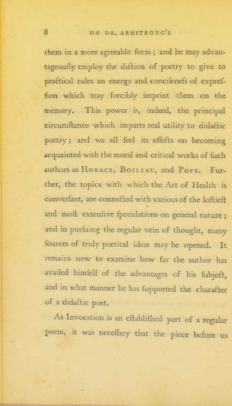 them in a more agreeable form ; and he may advan- tageoufly employ the diftion of poetr)' to give to practical rules an energy and concifenefs of expref- lion which may forcibly imprint them on the memory. This power is, indeed, the principal circumilance which imparts real utility to didaftic poetry; and we all feel its eifefls on becoming acquainted with the moral and critical works of fuch authors as Horace, Boileau, and Pope. Fur- ther, the topics with which the Art of Health is converfant, are connefted with various of the loftiefl; and mofl; extenfive fpeculations on general nature ; and in purfuing the regular vein of thought, many Iburces of truly poetical ideas may be opened. It remains now to examine how far the author has availed himfelf of the advantages of his fubjeft, and in what manner he has fupported the charafter of a didaftic poet. As Invocation is an eflabliflicd part of a regular poem, it was neceffary that the piece before us
