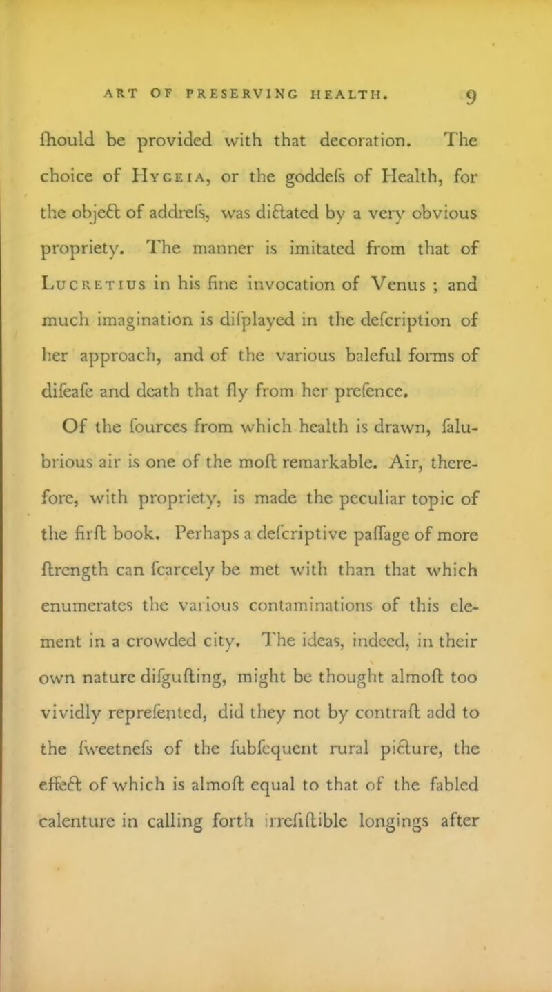 fhould be provided with that decoration. The choice of Hygeia, or the goddefs of Health, for the objeft of addrefs, was diflated by a ver\' obvious propriety. The manner is imitated from that of Lucretius in his fine invocation of Venus ; and much imagination is difplayed in the defeription of her approach, and of the various baleful forais of difeafe and death that fly from her prefence. Of the fources from which health is drawn, falu- brious air is one of the moft remarkable. Air, there- fore, with propriety, is made the peculiar topic of the firft book. Perhaps a deferiptive paflage of more flrength can fcarcely be met with than that which enumerates the various contaminations of this cle- ment in a crowded city. I'he ideas, indeed, in their own nature difgufting, might be thought almofl too vividly reprefented, did they not by contrafl add to the Iweetnefs of the fubfequent rural pifture, the effeft of which is almofl equal to that of the fabled calenture in calling forth irrefiflible longings after