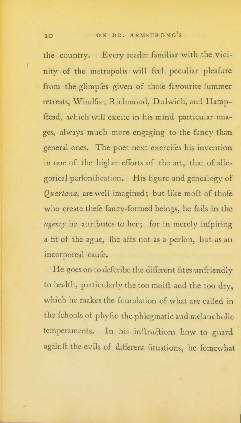 lO the country. Every reader familiar with the vici- nity of the metropolis will feel peculiar pleafure from the glimpfes given of thole favourite fummer retreats, Windfor, Richmond, Dulwich, and Hamp- ftead, which will excite in his mind particular ima- ges, always much more engaging to the fancy than general ones. The poet next exercifes his invention in one of the higher efforts of the art, that of alle- gorical perfonification. His figure and genealogy of Quartana, are well imagined; but like moft of thofe who create thefe fancy-formed beings, he fails in the agency he attributes to her; for in merely infpiring a fit of the ague, flie a6ls not as a perfon, but as an incorporeal caufe. He goes on to defcribe the different fites unfriendly to health, particularly the too moift and the too dry, which he makes the foundation of what arc called in the fchools of phyfic the phlegmatic and melancholic temperaments. In his inffruclions how to guard againft the evils of different fituations, he fomewhat