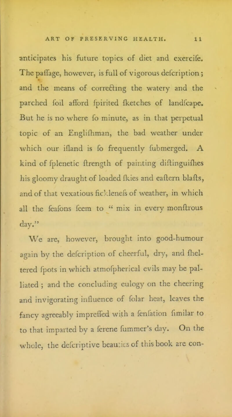 anticipates his future topics of diet and cxercife. The paflage, however, is full of vigorous defcription; and the means of correfting the watery and the parched foil afford fpirited fketches of landfcape. But he is no where fo minute, as in that perpetual topic of an Englifliman, the bad weather under which our ifland is fo frequently fubmerged. A kind of fplenetic flrength of painting diftinguiflies his gloomy draught of loaded fkies and eaflern blafts, and of that vexatious ficklenefs of weather, in which all the feafons fcem to mix in every monftrous day.” W e are, however, brought into good-humour again by the defcription of cheerful, dry, and flael- tered fpots in which atmofpherical evils may be pal- liated ; and the concluding eulogy on the cheering and invigorating influence of folar heat, leaves the fancy agreeably impreffed with a fenfation fimilar to to that imparted by a ferene fummer’s day. On the whole, the deferiptive beauties of this book are con-
