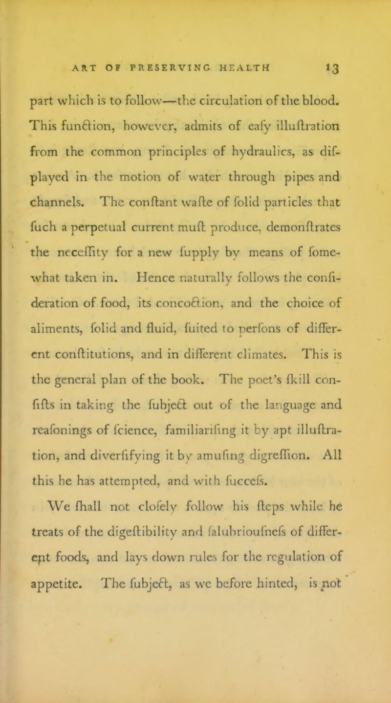 part which is to follow—the circulation of the blood. This function, how’evcr, admits of cafy illuflration from the common principles of hydraulics, as dif- played in the motion of water through pipes and channels. The conftant wafle of folid particles that fuch a perpetual current muft produce, demonflrates the ncccffity for a new fupply bv means of fome- what taken in. Hence naturally follows the confi- deration of food, its concoftion, and the choice of aliments, folid and fluid, fuited to perfons of differ- ent conftitutions, and in different climates. This is the general plan of the book. The poet’s fkill con- fiffs in taking the fubjetl out of the language and rcafonings of fcience, familiarifing it by apt illuftra- tion, and diverfifying it b/ amufing digreffion. All this he has attempted, and with fucceft. We fhall not clofely follow his fteps while he treats of the digeftibility and (alubrioufnefs of differ- ept foods, and lays down rules for the regulation of appetite. The fubjeft, as we before hinted, is not