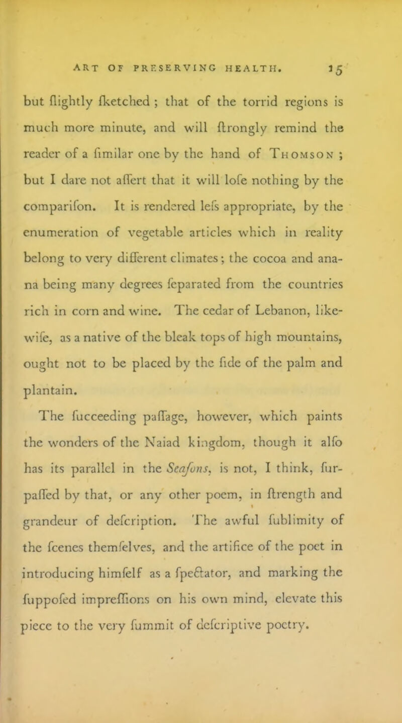 >5 but nightly (ketched ; that of the torrid regions is much more minute, and will flrongly remind the reader of a fimilar one by the hand of Thomson ; but I dare not alfert that it will lofe nothing by the comparifon. It is rendered lefs appropriate, by the enumeration of vegetable articles which in reality belong to very different climates; the cocoa and ana- na being many degrees feparated from the countries rich in corn and wine. The cedar of Lebanon, like- wife, as a native of the bleak tops of high mountains, ought not to be placed by the fide of the palm and plantain. The fucceeding paffage, however, which paints the wonders of the Naiad kingdom, though it alfo has its parallel in the Seafuns, is not, I think, fur- paffed by that, or any other poem, in ftrength and % grandeur of defeription. The awful fublimity of the feenes themfelves, and the artifice of the poet in introducing himfelf as a fpeftator, and marking the fuppofed impreffions on his own mind, elevate this piece to the very fummit of deferiptive poetry.