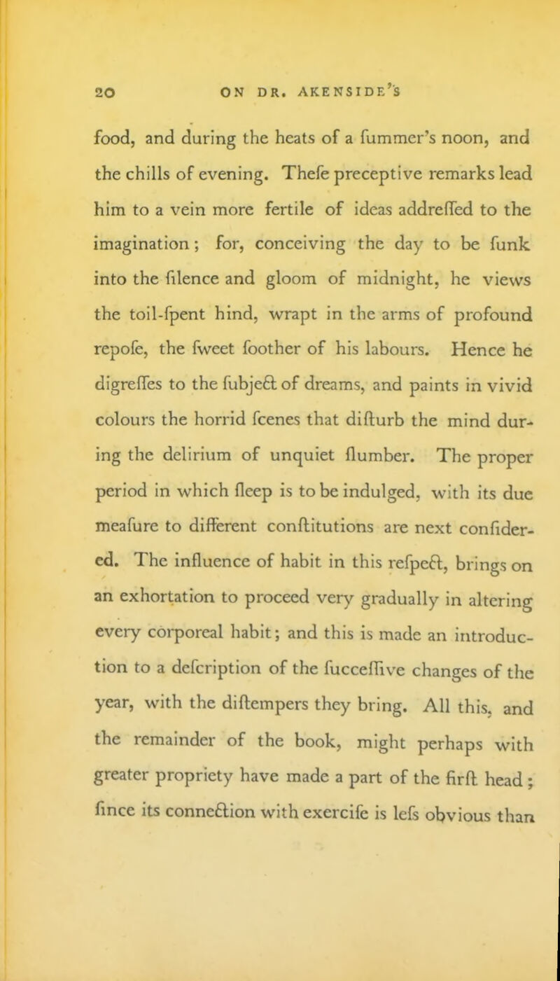 ON DR. AKENSIDE’s food, and during the heats of a fummer’s noon, and the chills of evening. Thefe preceptive remarks lead him to a vein more fertile of ideas addrelfed to the imagination; for, conceiving the day to be funk into the filence and gloom of midnight, he views the toil-fpent hind, wrapt in the arms of profound repofe, the fweet foother of his labours. Hence he digrelTes to the fubjeft of dreams, and paints in vivid colours the horrid fcenes that difturb the mind dur- ing the delirium of unquiet (lumber. The proper period in which deep is to be indulged, with its due meafure to different conftitutions are next confider- cd. The influence of habit in this refpeft, brings on an exhortation to proceed very gradually in altering every corporeal habit; and this is made an introduc- tion to a defeription of the fuccefflve changes of the year, with the diftempers they bring. All this, and the remainder of the book, might perhaps with greater propriety have made a part of the firft head ; fince its connexion with exercife is lefs obvious than